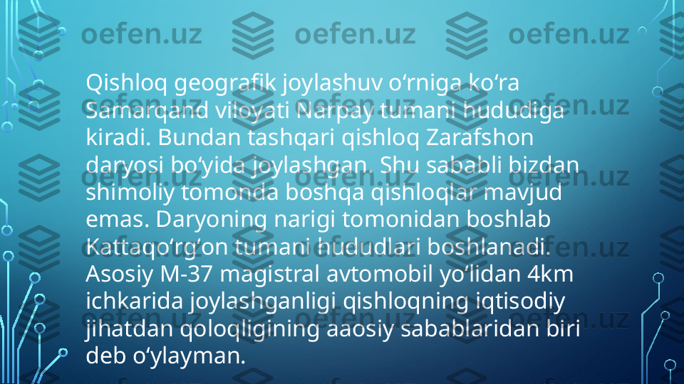 Qishloq geografik joylashuv oʻrniga koʻra 
Samarqand viloyati Narpay tumani hududiga 
kiradi. Bundan tashqari qishloq Zarafshon 
daryosi boʻyida joylashgan. Shu sababli bizdan 
shimoliy tomonda boshqa qishloqlar mavjud 
emas. Daryoning narigi tomonidan boshlab 
Kattaqoʻrgʻon tumani hududlari boshlanadi. 
Asosiy M-37 magistral avtomobil yoʻlidan 4km 
ichkarida joylashganligi qishloqning iqtisodiy 
jihatdan qoloqligining aaosiy sabablaridan biri 
deb oʻylayman.  