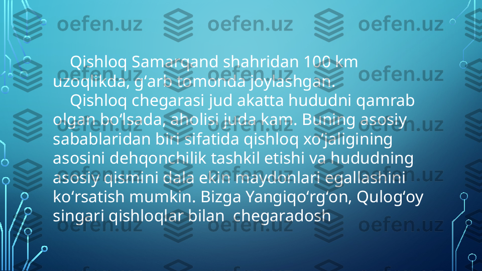      Qishloq Samarqand shahridan 100 km 
uzoqlikda, gʻarb tomonda joylashgan. 
     Qishloq chegarasi jud akatta hududni qamrab 
olgan boʻlsada, aholisi juda kam. Buning asosiy 
sabablaridan biri sifatida qishloq xoʻjaligining 
asosini dehqonchilik tashkil etishi va hududning 
asosiy qismini dala ekin maydonlari egallashini 
koʻrsatish mumkin. Bizga Yangiqoʻrgʻon, Qulogʻoy 
singari qishloqlar bilan  chegaradosh  