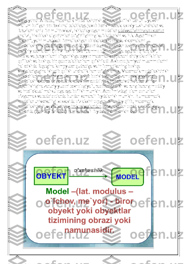 kengaytirdi. Albatta, matematik modellashtirish samarali bo‘lish uchun u yaxshi 
ma'lum bo‘lgan professional talablarga javob berishi kerak: asosiy tushunchalar va 
farazlarni aniq for-mulirovkasi, ishlatilayotgan modellar   adekvatligining aposterior  
analizi, hisoblash algoritmlari to‘g‘riligining kafolatlanishi va h.k. Agar “inson 
faktori”, ya'ni murakkab formallashgan ob'ektlar ishtirokida sistemalarni 
modellashtirish haqida gap ketganda, yuqoridagi talablardan tashqari matematik va 
maishiy atamalarni (bir xil eshitiluvchi, ammo turli ma'noga ega) aniq farqlash, 
hodisa va jarayonlarni o‘rganishga tayyor matematik apparatni ehtiyotkorlik bilan 
qo‘llash va boshqa bir qator talablar ham qo‘shiladi. Axborot jamiyati muammolarini 
hal etishda faqatgina kompyuter qudratiga va informatikaning boshqa 
vositalarigagina ishonib qolish unchalik ham to‘g‘ri emas. Matematik modellashtirish
bosqichlarining doimiy mukammallashib borishi va uning zamonaviy axborot – 
modellash sistemalariga tadbiq etilishi   metodologik imperativdir. Faqat uning 
bajarilishigina zaruriy yuqori texnologiyali, raqobatbardosh va rang-barang moddiy 
va intellektual mahsulotga ega bo‘lish mumkin. Atrofimizdagi olam qonunlari 
o‘zgarmas va tadqiqotlarda bundan samarali foydalanish mumkin. Bu matematik 
modellar universalligi xossasida o‘z aksini topgan .Shunday qilib, matematik 
modellashtirish vositalarining   imkoniyatlaridan  mexanikadan tortib sotsiologiya 
fanlarida (ijtimoiy fanlarda) ham samarali foydalanish mumkin ekan. 