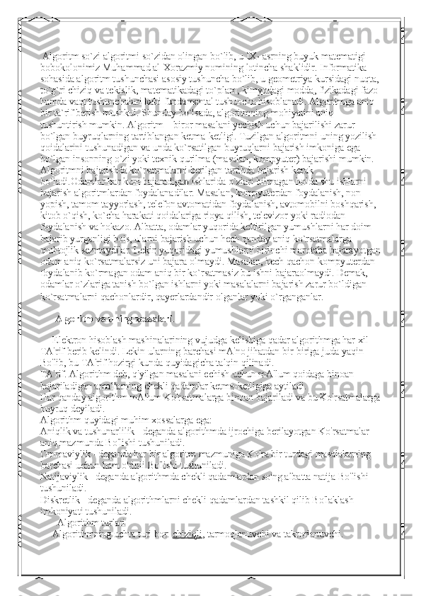  Algoritm so`zi algoritmi so`zidan olingan bo`lib, u IX- asrning buyuk matematigi 
bobokolonimiz Muhammad al-Xorazmiy nomining lotincha shaklidir. Informatika 
sohasida algoritm tushunchasi asosiy tushuncha bo`lib, u geometriya kursidagi nuqta,
to`g`ri chiziq va tekislik, matematikadagi to`plam,   kimyodagi modda , fizikadagi fazo 
hamda vaqt tushunchalari kabi fundamental tushuncha hisoblanadi. Algoritmga aniq 
bir ta`rif berish mushkul. Shunday bo`lsada, algoritmning mohiyatini aniq 
tushuntirish mumkin. Algoritm – biror masalani yechish uchun bajarilishi zarur 
bo`lgan buyruqlarning tartiblangan ketma-ketligi. Tuzilgan algoritmni uning yozilish 
qoidalarini tushunadigan va unda ko`rsatilgan buyruqlarni bajarish imkoniga ega 
bo`lgan insonning o`zi yoki texnik qurilma (masalan, kompyuter) bajarishi mumkin. 
Algoritmni bajarishda ko`rsatmalarni berilgan tartibda bajarish kerak 
bo`ladi.Odamlar har kuni bajaradigan ishlarida o`zlari bilmagan holda shu ishlarni 
bajarish algoritmlardan foydalanadilar. Masalan, kompyuterdan foydalanish, non 
yopish, tamom tayyorlash, telefon avtomatidan foydalanish, avtomobilni boshqarish, 
kitob o`qish, ko`cha harakati   qoidalariga rioya qilish , televizor yoki radiodan 
foydalanish va hokazo. Albatta, odamlar yuqorida keltirilgan yumushlarni har doim 
bajarib yurganligi bois, ularni bajarish uchun hech qanday aniq ko`rsatmalarga 
muhtojlik sezmaydilar. Lekin yuqoridagi yumushlarni birinchi marotaba bajarayotgan
odam aniq ko`rsatmalarsiz uni bajara olmaydi. Masalan, hech qachon kompyuterdan 
foydalanib ko`rmagan odam aniq bir ko`rsatmasiz bu ishni bajaraolmaydi. Demak, 
odamlar o`zlariga tanish bo`lgan ishlarni yoki masalalarni bajarish zarur bo`ldigan 
ko`rsatmalarni qachonlardir, qayerlardandir olganlar yoki o`rganganlar.  
      Algoritm va uning xossalari .
     Elektron hisoblash mashinalarining vujudga kelishiga qadar algorithmga har xil 
TA'rif berib kelindi. Lekin ularning barchasi mA'no jihatdan bir-biriga juda yaqin 
Bo'lib, bu TA'rif hozirgi kunda quyidagicha talqin qilinadi.
TA'rif. Algorithm deb, q'yilgan masalani echish uchun mA'lum qoidaga binoan 
bajariladigan amallarning chekli qadamlar ketma-ketligiga aytiladi.
Har qanday algorithm mA'lum Ko'rsatmalarga binoan bajariladi va bu Ko'rsatmalarga
buyruq deyiladi.
Algorithm quyidagi muhim xossalarga ega:
Aniqlik va tushunarlilik - deganda algorithmda ijrochiga berilayotgan Ko'rsatmalar 
aniq mazmunda Bo'lishi tushuniladi.
Ommaviylik - deganda har bir algoritm mazmuniga Ko'ra bir turdagi masalalarning 
barchasi uchun ham o'rinli Bo'lishi tushuniladi.
Natijaviylik - deganda algorithmda chekli qadamlardan so'ng albatta natija Bo'lishi 
tushuniladi.
Diskretlik - deganda algorithmlarni chekli qadamlardan tashkil qilib Bo'laklash 
imkoniyati tushuniladi.
       Algorithm turlari
     Algorithmning uchta turi bor:   chiziqli , tarmoqlanuvchi va takrorlanuvchi. 