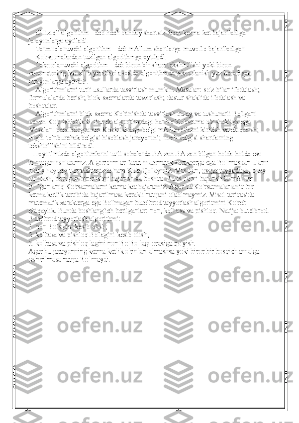     CHiziqli algorithm - deb hech qanday shartsiz faqat ketma-ket bajariladigan 
jarayonlarga aytiladi.
    Tarmoqlanuvchi algorithm - deb mA'lum shartlarga muvofiq bajariladigan              
    Ko'rsatmalardan tuzilgan algorithmga aytiladi.
    Takrorlanuvchi algorithm - deb biron bir shart tekshirilishi yoki biron  
parametrning har xil qiymatlari asosida algorithmda takrorlanish yuz beradigan 
jarayonlarga aytiladi.
    Algorithmlarni turli usullarda tasvirlash mumkin. Masalan: so'z bilan ifodalash; 
formulalarda berish; blok-sxemalarda tasvirlash; dastur shaklida ifodalash va 
boshqalar.
    Algorithmlarni blok-sxema Ko'rinishda tasvirlash qulay va tushunarli Bo'lgani 
uchun Ko'p ishlatiladi. Bunda algorithmdagi har bir Ko'rsatma o'z shakliga ega. 
Masalan: parallelogramm Ko'rinishdagi belgi mA'lumotlarni kiritish va chiqarish; 
to'g'ri to'rtburchak belgisi hisoblash jarayonini; romb belgisi shartlarning 
tekshirilishini bildiradi.
   Hayotimizda algoritmlarni turli sohalarda BA zan BA zan bilgan holda holda esa 
bilmagan ishlatamiz. Algorithmlar faqat matematik xarakterga ega Bo'lmasdan ularni 
oddiy hayotiy turmushimizda ham Ko'p Qo'laymiz. Masalan,   ovqat tayyorlash , choy 
damlash, berilgan biror ishni bajarish va boshqa. Bu ishlarni bajarishda mA'lum 
Bo'lgan aniq Ko'rsatmalarni ketma ket bajaramiz. Agar bu Ko'rsatmalar aniq bir 
ketma ketlik tartibida bajarilmasa kerakli natijani olaolmaymiz. Misol tariqasida 
matematik xarakterga ega Bo'lmagan butelbrod tayyorlash algoritmini Ko'reb 
chiqaylik. Bunda boshlang'ich berilganlar: non, kolbasa va pishloq. Natija: butelbrod.
Butelbrod tayyorlash algorithmi:
1. non Bo'lagini kesib olish;
2. kolbasa va pishloq Bo'lagini kesib olish;
3. kolbasa va pishloq lagini non Bo Bo lagi orasiga qo'yish.
Agar bu jarayonning ketma ketlik o'rinlari almashsa yoki biror bir bosqich amalga 
oshirilmasa natija Bo'lmaydi. 