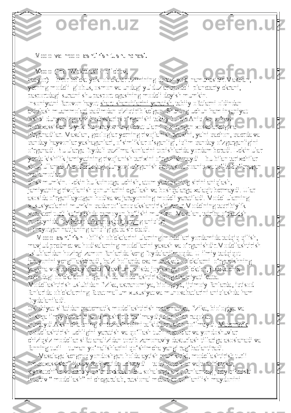     Model va modellashtirish tushunchasi. 
    Model   (lot. “Modulus” – o‘lchov,
me'yor) – biror ob'ekt yoki ob'ektlar tizimining obrazi yoki namunasidir.Masalan, 
yerning modeli–globus, osmon va undagi yulduzlar modeli–planetariy ekrani, 
pasportdagi suratni shu pasport egasining modeli deyish mumkin.
Insoniyatni farovon hayot   shart-sharoitlarini yaratish , tabiiy ofatlarni oldindan 
aniqlash muammolari qadimdan qiziqtirib kelgan. Shuning uchun ham insoniyat 
tashqi dunyoning turli hodisalarini o‘rganishi tabiiy holdir.Aniq fan sohasi 
mutaxassislari u yoki bu jarayonning faqat ularni qiziqtirgan xossalarinigina 
o‘rganadilar. Masalan, geologlar yerning rivojlanish tarixini, ya'ni qachon, qaerda va 
qanday hayvonlar yashaganlari, o‘simliklar o‘sganligi, iqlim qanday o‘zgarganligini 
o‘rganadi. Bu ularga foydali qazilma konlarini topishlarida yordam beradi. Lekin ular
yerda kishilik jamiyatining rivojlanish tarixini o‘rganishmaydi – bu bilan tarixchilar 
shug‘ullanadi.Atrofimizdagi dunyoni o‘rganish natijasida noaniq va to‘liq bo‘lmagan 
ma'lumotlar
olish mumkin. Lekin bu koinotga uchish, atom yadrosining sirini aniqlash, 
jamiyatning rivojlanish qonunlarini egallash va boshqalarga xalaqit bermaydi. Ular 
asosida o‘rganilayotgan hodisa va jarayonning modeli yaratiladi. Model ularning 
xususiyatlarini mumkin qadar to‘laroq akslantirishi zarur.Modelning taqribiylik 
xarakteri turli ko‘rinishda namoyon bo‘lishi mumkin. Masalan, tajriba o‘tkazish 
mobaynida foydalaniladigan   asboblarning aniqligi
olinayotgan natijaning aniqligiga ta'sir etadi.
      Modellashtirish –   bilish ob'ektlarini ularning   modellari yordamida tadqiq qilish, 
mavjud predmet va hodisalarning modellarini yasash va o‘rganishdir.Modellashtirish 
uslublaridan hozirgi zamon fanlarida keng foydalanilmoqda. U ilmiy tadqiqot 
jarayonini yengillashtiradi, ba'zi hollarda esa murakkab ob'ektlarni  o‘rganishning 
yagona vositasiga aylanadi. Mavhum, olisda joylashgan ob'ektlar, juda kichik 
hajmdagi ob'ektlarni o‘rganishda modellashtirishning ahamiyati katta.
Modellashtirish uslubidan fizika, astranomiya, biologiya, ijtimoiy fanlarda, iqtisod 
fanlarida ob'ektlarning faqat ma'lum xususiyat va munosabatlarini aniqlashda ham 
foydalaniladi.
Uslubiyat sifatidan matematik modellashtirish matematika, fizika, biologiya va 
boshqa ilmiy fanlar bilan almashtirib bo‘lmaydi, ular bilan raqobat 
qilmaydi.Aksincha uning sintezlash rolini ta'kidlamasdan bo‘lmaydi.   Matematik  
modellashtirish   uchligini   yaratish   va   qo ‘ llash   turli   metodlar   va   yondoshuvlar  – 
chiziqsiz   modellar   sifat   analizidan   tortib   zamonaviy   dasturlash   tillariga   asoslanadi   va  
fanning   turli  –  tuman   yo ‘ nalishlarini   qo ‘ shimcha   yangi   rag ‘ batlantiradi .
       Masalaga   kengroq   yondoshgan   holda   aytish   mumkinki ,  modellashtirish   turli  
“ mutaxassislar ”  ijodiy   faoliyatida   uchraydi  –  tadqiqotchilar   va   tadbirkorlar , 
siyosatchilar   va   harbiy   qo ‘ mondonlar .  Bu sohalarga aniq fanlarning joriy qilinishi 
intuitiv “ modellash” ni chegaralab, ratsional metodlar qo‘llanilish maydonini  