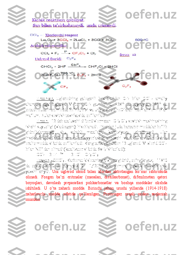 Fr    ео    nl    а   r.      Ugl е r о dning   g а l о g е nli   h о sil а l а rid а n   CF
4   bil а n   CCl
  4   а m а liy
а h а mitg а   eg а .   Ugl е r о d   IV-ft о rid   CF
4   g а z   bo’lib,   -128 о C
  d а   q а yn а ydi,   -184 о C
  d а
q о t а di. Jud а  in е rt m о dd а  bo’lib, o’zi v а  uning  х l о rli h о Cil а l а ri fr ео nl а r n о mi bil а n
m а ’lum. Bul а r s о vitish t ех nik а sid а  qo’ll а nil а di.
Fr    ео    n     - 12 d е b  а t а luvchi dift о rdi х l о rm е t а n -CF
2  Cl
  2  s о vitish m а shin а sining
ishchi suyuqligi ( х l а d оа g е nt) his о bl а n а di. Fr ое nl а r jud а   b а rq а r о r m о dd а l а r bo’lib
gidr о lizl а nm а ydi,   shu   s а b а bli   m е t а ll а rni   k о rr о ziyag а   uchr а tm а ydi.   Ul а r
ins е kt о fungitsidl а rd а n   а er о z о ll а r t а yyorl а shd а   erituvchi   v а   ft о rli h о sil а l а r   о lishd а
о r а liq m о dd а  sif а tid а  qo’ll а nil а di. K е ng t а rq а lg а n fr ео n-12 ugl е r о d IV- х l о rid CCl
 4
bil а n NG’ d а n  о lin а di (k а t а liz а t о r sif а tid а  SvF
5  ishl а til а di):
CCl
4  + 2HF    [SvF] 
  = 2HCl + CF
2  Cl
 2
F    о   sg    е   n     - COCl
2  . K а rb о n а t kislоtаning di х l о r а ngidridi, qo’ng’ir g а z, - 118 о
C
d а   q о t а di,   8,2 о
C   d а   q а yn а ydi.   d   =   1,420.   Suvd а   yom о n,   о rg а nik   erituvchil а rd а
ya х shi   eriydi.   Uni   ugl е r о d   о ksid   bil а n   х l о rd а n   а ktivl а ng а n   ko’mir   ishtir о ki d а
о lin а di.   F о sg е n   b а ’zi   eritm а l а r   (m а s а l а n,   dietilk а rb о n а t),   dif е nilm е t а n   q а t о ri
boyoql а ri,   d а v о l а sh   pr е p а r а tl а ri   p о lik а rb о n а t l а r   v а   bоshqа   m о dd а l а r   о lishd а
ishltil а di.   U   o’t а   z а h а rli   m о dd а .   Birinchi   j а h о n   urushi   yill а rid а   (1914-1918)
z а h а rl о vchi   m о dd а   sif а ti d а   qo’ll а nilg а n.   Pr о tiv о g а z   о rq а li   und а n   s а ql а nish
mumkin. 