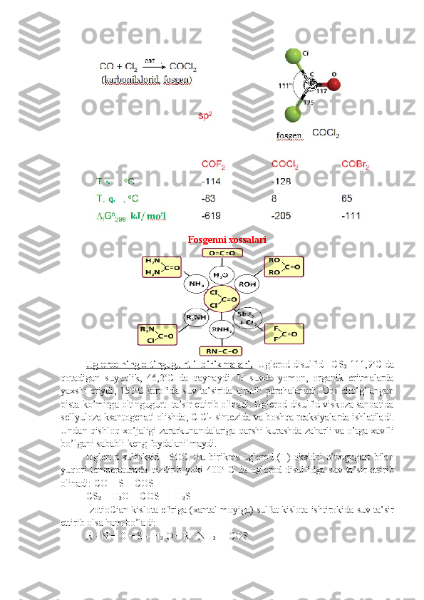  
Fosgenni xossalari
Ugl    е   r   о   dning     о    ltingugurtli         birikm    а   l   а   ri    .      Ugl е r о d   disulfid  -  CS
2 -111,9 о
C   d а
q о t а dig а n   suyuqlik ,   46,2 о
C   d а   q а yn а ydi .   U   suvd а   yom о n ,   о rg а nik   eritm а l а rd а
ya х shi   eriydi ,   150 о
C   а tr о fid а   suv   t а’ si rid а   а jr а tib   p а rch а l а n а di .   Uni   cho ’ g ’ l а ng а n
pist а  ko ’ mirg а о ltingu gurt    t а’ sir   ettirib  о lin а di .  Ugl е r о d   disulfid   visk о z а  s а n оа tid а
s е llyul о z а  ks а nt о g е n а ti  о lishd а,  C   Cl
4   sint е zid а  v а  b о shq а  r еа ksiyal а rd а  ishl а til а di .
Und а n   qishl о q  х o ’ j а ligi   z а r а rkun а nd а l а rig а  q а rshi   kur а shd а  z а h а rli   v а  o ’ tg а ха vfli
bo ’ lg а ni   s а b а bli   k е ng   f о yd а l а nil m а ydi .
Ugl е r о d   sulf о ksid   -   S О C .   Bu   birikm а   ugl е r о d   ( II )-о ksidni   о ltingugurt   bil а n
yuq о ri   t е mp е r а tur а d а   qizdirib   yoki   400 о
  C   d а   ug l е r о d   disulfidg а   suv   t а’ sir   ettirib
о lin а di :  CO  +  S  =  COS
CS
2  +  H
2 O  =  COS   +   H
2 S
Iz о ti о Ci а n   kisl о t а  efirig а (ха nt а l   m о yig а)  sulf а t   kisl о t а  ishtir о kid а  suv   t а’ sir
ettirib  о ls а  h а m   bo ’ l а di :
R - N = O = S + H
2  O = R - NH
2  +  COS 