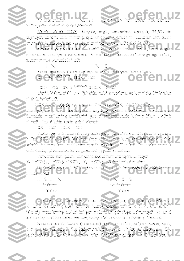 1,4-ditsi а nbut е n   -   2   -   NCH
2 CH   =   CHCH
2 CN   h а m   ditsi а n   h о sil а l а rid а n
bo’lib,  а dip о dinitril  о lishd а  ishl а til а di.
Si    а   nid   kislоtа   HCN    .   R а ngsiz,   е ngil,   uchuvch а n   suyuqlik,   26,5 о
C   d а
q а yn а ydi,   а chchiq   b о d о m   hidig а   eg а .   Eng   kuchli   z а h а rli   m о dd а l а rd а n   biri.   Suvli
eritm а sid а  kuchsiz kislоtа  х ususiyatl а rini n а m о yon qil а di (K=2,1  .
 10 -9
).
Suvsiz   suyuq   si а nid   kislоtа   kuchli   i о nl о vchi   erituvchi   bo’lib,   und а   erig а n
el е ktr о litl а r   i о nl а rg а   diss о tsil а n а di.   Si а nid   kislоtа   ikki   hil   ko’rinishg а   eg а   bo’lib,
t а ut о m е r muv о z а n а td а  bo’l а di:
H - C = N: H - N  = C:
S а n оа td а  si а nid kislоtа quyid а gi k а t а litik r еа ksiyal а r bil а n  о lin а di:   
CO  + NH
3  GeO , 600 C 
= HCN + H
2 O
2CH
4  + 3O
2  + 2NH
3  Pt,1000 C
  = 2 HCN + 6 H
2 O
Si а nid kislоtа qishl о q   х o’j а ligid а , b а ’zi  sint е zl а rd а   v а   k о mpl е ks birikm а l а r
о lishd а  ishl а til а di.
HCN  tuzl а ri   si    а   nidl    а   r     d е yil а di.  Bul а rd а n  RCN,   NaCN а m а liy
а h а miyatg а   eg а .   Ul а r   suvd а   ya х shi   eriydig а n   z а h а rli   m о dd а l а rd а n   his о bl а n а di.
S а n оа td а   m е t а ll а rning   а midl а rini   yuq о ri   t е mp е r а tur а d а   ko’mir   bil а n   qizdirib
о lin а di.  Tuz sif а tid а  suvd а  gidr о lizl а n а di:
CN -
 + H
2 O = HCN  + OH -
Tuzl а rning eritm а l а ri ishq о riy r еа ksiyag а  eg а  bo’lib si а nid kislоtа hidig а  eg а
bo’l а di.KCN bil а n NaCN kislоrоd ishtir о kid а   о ltin v а  kumushni eritishg а  q о dirligi
s а b а bli   bu   m е t а ll а rni   rud а l а rd а n   а jr а tib   о lishd а   qo’ll а nil а di.   Bu   tuzl а r   о rg а nik
sint е zl а rd а , g а lv а n о pl а stik а  v а  g а lv а n о st е giyad а  ishl а til а di.
T а rkibid а  si а n guruhi  b о r k о mpl е ksl а r h а m  а nch а gin а  uchr а ydi. 
K
4 [Fe(CN)
6 ], Fe(CN)
4   .
 4KCN,   K
3 [Fe (CN)
6 ] shul а r juml а sig а  kir а di.
R о d а nid kislоtа – HSCN - ti о si а n а t kislоtа d е b h а m   а t а l а di. U ikki izomer
h о lid а  bo’l а di:
H - S - C = N H - N = C = S
    ti о si а n а t iz о ti о si а n а t
        kislоtа      kislоtа
U   m о ysim о n,   uchuvch а n   o’tkir   hidli   suyuqlik,   о s о ngin а   p а rch а l а n а di.
R о d а nid   kislоtаning   suvli   eritm а si   kuchli   kislоtа   bo’lib,   K=0,14,   shu   s а b а bli
ishq о riy   m е t а ll а rning   tuzl а ri   bo’lg а n   r о d а nid l а r   gidr о lizg а   uchr а m а ydi.   R о d а nid
kislоtаning  а lkil h о sill а l а ri m а ’lum, uning o’zi ti о si а n а tl а r  о lishd а  qo’ll а nil а di.
R о d а nid   kislоtа   tuzl а ri   (r о d а nidl а r)   krist а ll а r   bo’lib,   ko’p l а ri   suvd а ,   spirt,
efir   v а   а s е t о nd а   eriydi.   Suvd а gi   eritm а l а rid а   kislоrоd   bil а n   sulf а tl а r   v а     HCN
g а ch а   о ksidl а n а di,   х l о r   v а   br о m   bil а n   birikib,si а ng а l о g е nli   h о Cil а l а r   b е r а di. 