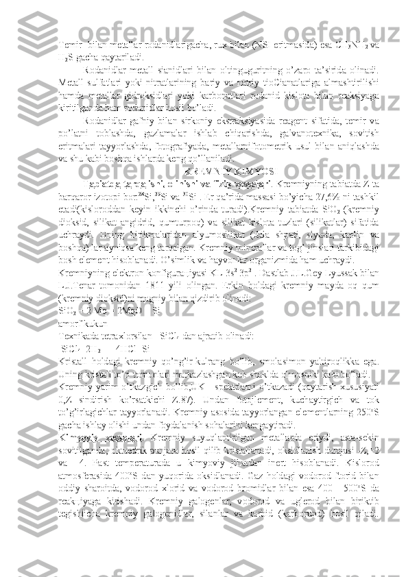 T е mir   bil а n m е t а ll а r r о d а nidl а rig а ch а , ru х   bil а n (NSI eritm а sid а ) es а   CH
3 NH
2   v а
H
2 S g а ch а  q а yt а ril а di.
R о d а nidl а r   m е t а ll   si а nidl а ri   bil а n   о ltinguguritning   o’z а r о   t а ’sirid а   о lin а di.
M е t а ll   sulf а tl а ri   yoki   nitr а tl а rining   b а riy   v а   n а triy   ti о Ci а n а tl а rig а   а lm а shtirilishi
h а md а   m е t а ll а r   gidr о k sidl а ri   yoki   k а rb о n а tl а ri   r о d а nid   kislоtа   bil а n   r еа ksiyag а
kiri tilg а nd а  h а m r о d а nidl а r hоsil bo’l а di.
R о d а nidl а r   g а fniy   bil а n   sirk о niy   ekstr а ksiyasid а   r еа g е nt   si f а tid а ,   t е mir   v а
po’l а tni   t о bl а shd а ,   g а zl а m а l а r   ishl а b   chiq а rishd а ,   g а lv а n о t ех nik а ,   s о vitish
eritm а l а ri   t а yyorl а shd а ,   f о t о gr а fiyad а ,   m е t а ll а rnif о t о m е trik   usul   bil а n   а niql а shd а
v а  shu k а bi bоshqа ishl а rd а  k е ng qo’ll а nil а di.
KR Е MNIY KIMYOSI
T    а   bi    а   td    а    t    а   rq    а   lishi,     о   linishi v    а    fizik     хо    ss    а   l   а   ri    . Kr е mniyning t а bi а td а  Z t а
b а rq а r о r iz о t о pi b о r: 28
Si, 29
Si v а   30
Si .  Е r q а ’ri d а  m а ss а si bo’yich а  27,6% ni t а shkil
et а di(kisl о r о dd а n   k е yin   ikkin chi   o’rind а   tur а di).Kr е mniy   t а bi а td а   SiO
2   (kr е mniy
di о ksid,   silik а t   а ngidrid,   qumturp о q)   v а   silik а t   kisl о t а   tuzl а ri   (silik а tl а r)   si f а tid а
uchr а ydi.   Uning   birikm а l а rid а n   а lyum о silik а t   (d а l а   shp а ti,   slyud а ,   k ао lin   v а
b о shq а ) l а r  а yniqs а  k е ng t а rq а lg а n. Kr е mniy mi n е r а ll а r v а  t о g’ jinsl а ri t а rkibid а gi
b о sh el е m е nt his о bl а n а di. O’simlik v а  h а yv о nl а r  о rg а nizmid а  h а m uchr а ydi.
Kr е mniyning el е ktr о n k о nfigur ац iyasi KL 3s 2  
3p 2
 . D а stl а b J.L.G е y-Lyuss а k bil а n
L.J.T е n а r   t о m о nid а n   1811   yili   о ling а n.   Er kin   h о ld а gi   kr е mniy   m а yd а   о q   qum
(kr е mniy di о ksid)ni m а gniy bi l а n qizdirib  о lin а di:
SiO
2  + 2 Mq = 2MqO + Si
а m о rf kukun
T ех nik а d а  t е tr ах l о rsil а n - SiCl
4  d а n  а jr а tib  о lin а di:
 SiCl
4 +2H
2    = 4HCl+Si
Krist а ll   h о ld а gi   kr е mniy   qo’ng’ir-kulr а ng   bo’lib,   sm о l а sim о n   yaltir о qlikk а   eg а .
Uning krist а ll to’ri t о m о nl а ri m а rk а zl а shg а n kub sh а kld а   о lm о sniki k а bi bo’l а di.
Kr е mniy yarim  o’tk а zgich  bo’lib,UK  -  sp е ktrl а rni   o’tk а z а di  (q а y t а rish   х ususiyati
0,Z   sindirish   ko’rs а tkichi   Z.87).   Und а n   f о t о jl е m е nt,   kuch а ytirgich   v а   t о k
to’g’irl а gichl а r t а yyorl а n а di. Kr е mniy   а s о sid а   t а yyorl а ng а n el е m е ntl а rning 250 о
S
g а ch а  ishl а y  о lishi und а n f о yd а l а nish s о h а l а rini k е ng а ytir а di.
Kimyoviy      хо    ss    а   l   а   ri    .   Kr е mniy   suyuql а ntirilg а n   m е t а ll а rd а   eriy di,   а st а -s е kin
s о vitilg а nd а ,   о kt а edrik p а nj а r а   h о sil qilib kris t а ll а n а di,   о ksidl а nish d а r а j а si -Z,+2
v а   +4.   P а st   t е mp е r а tur а d а   u   kimyoviy   jih а td а n   in е rt   his о bl а n а di.   Kisl о r о d
а tm о sf е r а sid а   400 о
S   d а n   yuq о rid а   о ksidl а n а di.   G а z   h о ld а gi   v о d о r о d   ft о rid   bil а n
о ddiy   sh а r о itd а ,   v о d о r о d   х l о rid   v а   v о d о r о d   br о midl а r   bil а n   es а   400   -   500 о
S   d а
r еа k ц iyag а   kirish а di.   Kr е mniy   g а l о g е nl а r,   v о d о r о d   v а   ug l е r о d   bil а n   biriktib
t е gishlich а   kr е mniy   g а l о g е nidl а r,   sil а nl а r   v а   k а rbid   (k а rb о rund)   h о sil   qil а di. 