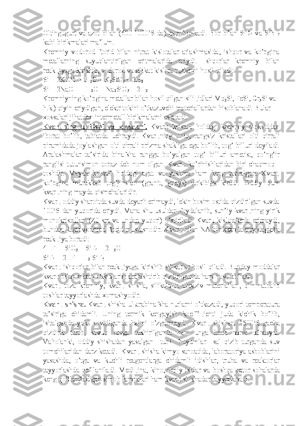 О ltingugurt   v а   а z о t   bil а n  (600-1000 о
S  d а )   h а m   birik а di.  B о r   bil а n  SiD
4   v а   SiB  
6
k а bi birikm а l а ri m а ’lum.
Kr е mniy   v о d о r о d   ft о rid   bil а n   nitr а t   kisl о t а l а r   а rl а shm а sid а ,   ishq о r   v а   ko’pgin а
m е t а ll а rning   suyuql а ntirilg а n   eritm а l а rid а   eriy di.   Ishq о rl а r   kr е mniy   bil а n
r еа k ц iyag а  kirishib, v о d о r о d v а  silik а t kisl о t а  tuzl а rini h о sil qil а di:
Si + 2KOH  + H
2 O = K
2 SiO
3  + 2H
2
Si + 2NaOH + H
2 O = Na
2 SiO
3  + 2H
2
Kr е mniyning ko’pgin а  m е t а ll а r bil а n h о sil qilg а n sili ц idl а ri Mq
2 Si, FeSi, Cr
3 Si v а  
h.k.) qiyin eriydig а n, el е ktr t о kini o’tk а zuvchi m а t е ri а ll а rd а n his о bl а n а di. Bul а r 
хо ss а l а ri jih а td а n int е rm е t а ll birikm а l а rni esl а t а di.
Kv    а   r   ц    ning   tuzilishi   v    а       хо    ss    а   l   а   ri.      Kv а r ц   krist а ll   h о ld а gi   kr е mniy   di о ksidd а n
ib о r а t   bo’lib,   t а bi а td а   uchr а ydi.   Kv а r ц ning   ti niq,   r а ngsiz   krist а ll а ri   о lti   qirr а li
pir а mid а d а   j о yl а shg а n   о lti qirr а li prizm а   sh а klig а   eg а   bo’lib, t о g’ billuri d е yil а di.
А r а l а sh m а l а r   t а ’sirid а   bin а fsh а   r а ngg а   bo’yalg а n   t о g’   billuri   а m е tist,   qo’ng’ir
r а nglisi   tutunsim о n   t о p а z   d е b   n о m   о lg а n.   Kv а r ц   ko’rinishl а ri d а n   biri   ch а qm о q   -
t о shdir.   M а yd а   krist а ll   h о ld а gi   а g а t   v а   yashm а   h а m   k е ng   t а rq а lg а n.   Kv а r ц
ko’pgin а   mur а kk а b   t о g’jinsl а ri   (gr а nit,   gn е ys)   t а rkibig а   kir а di.   О ddiy   qum
kv а r ц ning m а yd а  qismch а l а ridir.
Kv а r ц   о ddiy sh а r о itd а  suvd а  d е yarli erim а ydi, l е kin b о sim  о s tid а  qizdirilg а n suvd а
100 о
S   d а n   yuq о rid а   eriydi.   M а n а   shu   usuld а n   f о yd а l а nib,   sun’iy   kv а r ц ning   yirik
m о n о krist а ll а ri  (Z0  sm   v а   un d а n  yuq о ri)   o’stiril а di.  Kv а r ц   kisl о t а l а rd а   erim а ydi,
bund а n f а q а t v о d о r о d ft о rid must а sn о dir. Kv а r ц  bil а n N А  birikk а nd а  quyid а gich а
r еа k ц iya b о r а di:
4HF  + SiO
2  = SiF
4  + 2H
2 O
SiF
4  + 2HF = H
2 [SiF
6 ]
Kv а r ц   ishq о rl а r bil а n r еа k ц iyag а   kirishib silik а tl а r h о sil qi l а di. Bund а y m о dd а l а r
kv а r ц  bil а n m е t а ll  о ksidl а rini  а r а l а shtirib qizdirilg а nd а  h а m h о sil bo’l а di.
Kv а r ц   t о z а   kr е mniy,   kv а r ц   shish а ,   silik а l ьц it   а br а ziv   m а t е ri а ll а ri,   qimm а tb а h о
t о shl а r t а yyorl а shd а   хо m а shyodir.
Kv    а   r   ц      shish    а   .   Kv а r ц   shish а   ul ь tr а bin а fsh а   nurl а rni o’tk а z а di, yuq о ri t е mp е r а tur а
t а ’sirig а   chid а mli.   Uning   t е rmik   k е ng а yish   k о ef fi ц i е nti   jud а   kichik   bo’lib,
isit а lg а nd а   yoki   s о vitilg а nd а   h а jmi   o’zg а rm а ydi.   Kv а r ц   shish а ni   1500 о
S   g а ch а
qizdirib   turib,   s о vuq   suvg а   tushirilg а nd а   h а m   ung а   h е ch   n а rs а   qilm а ydi.
V а h о l а nki,   о ddiy   shish а d а n   yas а lg а n     turli     buyuml а r     s а l   qizib   turg а nd а   suv
t о mchil а rid а n d а rz k е t а di.  Kv а r ц  shish а  kimyo s а n оа tid а , l а b о r а t о riya  а sb о bl а rini
yas а shd а ,   o’tg а   v а   kuchli   r еа g е ntl а rg а   chid а mli   idishl а r,   trub а   v а   r е а kt о rl а r
t а yyorl а shd а   qo’ll а nil а di.   M е di ц in а ,   kin о ,   ilmiy   ishl а r   v а   b о shq а   q а t о r   s о h а l а rd а
k е ng qo’ll а nil а dig а n sim о b l а mp а l а ri h а m kv а r ц  shish а d а n t а yyorl а n а di. 