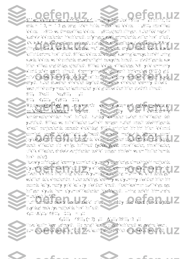 Silik    а   t kisl    о   t   а   l   а   r v    а    ul    а   rning tuzl    а   ri    .    Umumiy f о rmul а si nSiO
2   .
 mH
2 O bo’lib, bu
е rd а   n=1-2,   m=1-2   g а   t е ng.   Erkin   h о ld а   m е t а silik а t   kisl о t а   -   H
2 SiO
3   о rt о silik а t
kisl о t а  -
  H
4 SiO
4  v а  di m е t а silik а t kisl о t а  - H
2 SiO
5  ajr а tib  о ling а n. Bul а r ikki n е giz li
kuchsiz   kisl о t а l а rd а n   his о bl а n а di.   to’ying а n   suvli   eritm а l а rid а   z о ll а r   h о sil   qil а di,
RN > 5-6 d а  bul а r g е ll а rg а   а yl а n а di, quri g а nd а  silik а g е ll а r vujudg а  k е l а di. YAngi
о ling а n g е l suv, kisl о t а   v а   ishq о rd а   m а ’lum  d а r а j а d а   eriydi. Silik а t kisl о t а   suvd а
k о ll о id eritm а  h о sil qil а di. Silik а t kisl о t а  t а rkibid а gi suvning k а m а ya b о rishi uning
suvd а   kisl о t а   v а   ishq о rl а rd а   eruvch а nligini   p а s а ytir а   b о r а di.   U   qizdirilg а nd а   suv
bil а n   silik а t   а ngidridg а   а jr а til а di.   Silik а t   kisl о t а   silik а tl а rg а   NSI   yoki   а mm о niy
х l о rid   t а ’sir   etti rib   о lin а di.   Kr е mniyning   p о lig а l о g е nli   birikm а l а ri   (SiCl
4 )   gid -
r о lizl а ng а nd а   h а m   silik а t   kisl о t а   h о sil   bo’l а di.   Ishq о riy   m е t а ll а r   silik а tl а ri   suvd а
eriydi.   Bul а r   eruvch а n   shish а l а r   d е yil а di.   Eruv ch а n   shish а l а r   kr е mniy   di о ksid   -
kv а r ц ni ishq о riy m е t а ll а r k а rb о n а t l а ri yoki gidr о ksidl а ri bil а n qizdirib  о lin а di:
SiO
2  + 2NaOH = Na
2 SiO
3  + H
2 O
SiO
2  + K
2 CO
3  = K
2 SiO
3  + CO
2
M    о   l   е   kul    а   sid    а     ikki   v    а     und    а   n      о   rtiq   kr    е   mniy      а   t   о   ml    а   ri   bo’lg    а   n   kisl    о   t   а   l   а   r  
p    о   lisilik    а   t   kisl    о   t   а   l   а   r     d е yil а di.   Bul а r   о ddiy   silik а t   kisl о t а l а rning
k о nd е ns а tl а nishid а n   h о sil   bo’l а di.   Bund а y   kisl о t а l а r   tuzl а ri   p о li silik а tl а r   d е b
yuritil а di.   Silik а t   v а   p о lisilik а tl а r   tuzilishi   r е ntg е n   nurl а ri   о rq а li   t е kshirilg а nd а
krist а ll   p а nj а r а l а rid а   t е t r а edr   sh а klid а gi   SiO
4 -4
  а ni о nl а ri   bir-biri   bil а n   kisl о r о d
а t о ml а ri   о rq а li   birikk а nligini   ko’rs а tdi.   T е tr а edr   m а rk а zid а   kr е mniy   а t о mi
j о yl а shg а n bo’lib, uning cho’qqil а rid а   kisl о r о d   а t о ml а ri tur а di. Krist а ll tuzilishig а
q а r а b   silik а tl а r   о lti   sinfg а   bo’lin а di   (yak k а -yakk а   о rt о silik а tl а r,   pir о silik а tl а r,
ц iklik silik а tl а r, ch е k siz z а njirl а rd а n t а shkil t о pg а n pir о ksin v а   а mfib о ll а r h а md а
b о sh- q а l а r).
F а z о viy to’rl а rd а gi kr е mniy  а t о ml а ri   а lyuminiy  а t о ml а rig а   а l m а shinishi n а tij а sid а
а lyum о silik а tl а r h о sil bo’l а di. T а biiy sili k а tl а rd а  kr е mniybil а n  а lyuminiy  а t о ml а ri
o’z а r о   kisl о r о d   bil а n   b о g’l а n а di.   А lyum о silik а tl а rning   muhim   v а   ko’p   t а rq а lg а n
v а kill а ri d а l а  shp а tl а ridir. Bul а r t а rkibig а  kr е mniy v а   а lyuminiy  о ksidl а ri bil а n bir
q а t о rd а   k а liy,   n а triy   yoki   k а l ьц iy   о ksidl а ri   kir а di.   Pl а stink а sim о n   tuzilishg а   eg а
bo’lg а n   slyud а   h а m   а lyum о silik а tl а rd а n   his о bl а n а di.   Uning   t а rkibi   birmunch а
mur а kk а b bo’l а di.
Turli   tupr о ql а r   а s о sini   k ао lin   t а shkil   qil а di.     U   о ddiy   d а l а   shp а ti   ( о rt о kl а z)d а n
quyid а gi r еа k ц iya n а tij а sid а  h о sil bo’l а di:
K
2 O  .
 Al
2 O
3   .
 6SiO
2  + CO
2  + nH
2 O =
= K
2 CO
3  + 4SiO
2   .
(n-2)H
2 O + Al
2 O
3 .
 2SiO
2   .
 2H
2 O
T о z а   k ао lin   k а m   uchr а ydi.     О q   r а ngli   k ао lin   t о z а   his о bl а n а di   v а   о zgin а   kv а r ц   -
qum  а r а l а shm а sig а  eg а  bo’l а di. T о z а  k ао lin chinni ishl а b chiq а rishd а  ishl а til а di. 