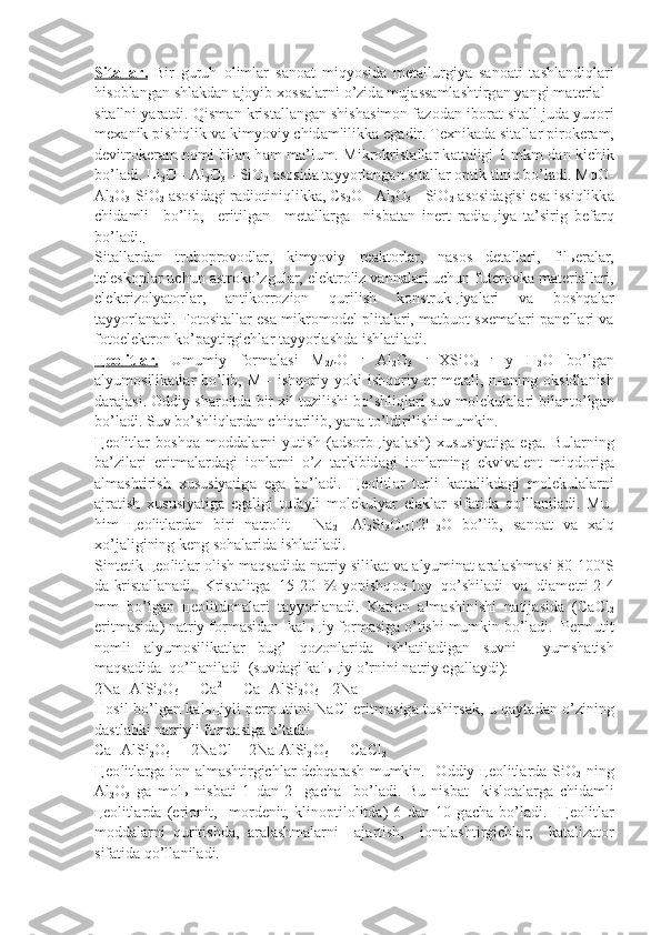 Sit    а   ll    а   r.      Bir   guruh   о liml а r   s а n оа t   miqyosid а   m е t а llurgiya   s а n оа ti   t а shl а ndiql а ri
his о bl а ng а n shl а kd а n  а j о yib  хо ss а l а rni o’zid а  muj а ss а ml а shtirg а n yangi m а t е ri а l -
sit а llni yar а tdi. Qism а n kris t а ll а ng а n shish а sim о n f а z о d а n ib о r а t sit а ll jud а  yuq о ri
m еха nik pi shiqlik v а  kimyoviy chid а mlilikk а  eg а dir. T ех nik а d а  sit а ll а r pir о k е r а m,
d е vitr о k е r а m n о mi bil а n h а m m а ’lum. Mikr о krist а ll а r k а t t а ligi 1 mkm d а n kichik
bo’l а di. Li
2 O - Al
2 O
3  - SiO
2   а s о sid а  t а yyorl а ng а n sit а ll а r  о ptik tiniq bo’l а di. MqO-
Al
2 O
3 -SiO
2   а s о sid а gi r а di о tiniqlikk а , Cs
2 O - Al
2 O
3  - SiO
2   а s о sid а gisi es а  issiqlikk а
chid а mli     bo’lib,     eritilg а n     m е t а ll а rg а     nisb а t а n   in е rt   r а di ац iya   t а ’sirig   b е f а rq
bo’l а di.
.
Sit а ll а rd а n   trub о pr о v о dl а r,   kimyoviy   r еа kt о rl а r,   n а s о s   d е t а ll а ri,   fil ье r а l а r,
t е l е sk о pl а r uchun  а str о ko’zgul а r, el е ktr о liz v а nn а l а ri uchun fut е r о vk а  m а t е ri а ll а ri,
el е ktriz о lyat о rl а r,   а nti k о rr о zi о n   qurilish   k о nstruk ц iyal а ri   v а   b о shq а l а r
t а yyorl а n а di. F о t о sit а ll а r es а   mikr о m о d е l plit а l а ri, m а tbu о t s хе m а l а ri p а n е ll а ri v а
f о t о el е ktr о n ko’p а ytirgichl а r t а yyorl а shd а  ishl а til а di.
Цео    litl    а   r.      Umumiy   f о rm а l а si   M
2/n O   .
  Al
2 O
3   .  
XSiO
2   .
  y   H
2 O   bo’lg а n
а lyum о silik а tl а r  bo’lib,  M  -  ishq о riy  yoki  ishq о riy- е r  m е t а ll, n-uning   о ksidl а nish
d а r а j а si.  О ddiy sh а r о itd а  bir  х il tuzilishi bo’sh liql а ri suv m о l е kul а l а ri bil а nto’lg а n
bo’l а di. Suv bo’shliql а rd а n chiq а rilib, yan а  to’ldirilishi mumkin.
Цео litl а r   b о shq а   m о dd а l а rni   yutish   ( а ds о rb ц iyal а sh)   х ususiyatig а   eg а .   Bul а rning
b а ’zil а ri   eritm а l а rd а gi   i о nl а rni   o’z   t а rkibid а gi   i о nl а rning   ekviv а l е nt   miqd о rig а
а lm а shtirish   х ususiyatig а   eg а   bo’l а di.   Цео litl а r   turli   k а tt а likd а gi   m о l е kul а l а rni
а jr а tish   х ususiya tig а   eg а ligi   tuf а yli   m о l е kulyar   el а kl а r   sif а tid а   qo’ll а nil а di.   Mu-
him   цео litl а rd а n   biri   n а tr о lit   -   Na
2   [Al
2 Si
3 O
10 ] .
2H
2 O   bo’lib,   s а n оа t   v а   ха lq
х o’j а ligining k е ng s о h а l а rid а  ishl а til а di.
Sint е tik  цео litl а r  о lish m а qs а did а  n а triy silik а t v а   а lyumin а t  а r а l а shm а si 80-100 о
S
d а  krist а ll а n а di.  Krist а litg а    15-20  % yopishq о q l о y  qo’shil а di  v а    di а m е tri 2-4
mm   bo’lg а n   цео litd о n а l а ri   t а yyorl а n а di.   K а ti о n   а lm а shinishi   n а tij а sid а   (CaCl
2
eritm а sid а ) n а t riy f о rm а sid а n  k а l ьц iy f о rm а sig а  o’tishi mumkin bo’l а di.  P е rmutit
n о mli   а lyum о silik а tl а r   bug’   q о z о nl а rid а   ishl а til а dig а n   suvni     yumsh а tish
m а qs а did а   qo’ll а nil а di  (suvd а gi k а l ьц iy o’rnini n а triy eg а l l а ydi):
2Na [AlSi
2 O
6 ] + Ca 2+
 = Ca [AlSi
2 O
6 ]+2Na +
H о sil bo’lg а n k а l ьц iyli p е rmutitni NaCl eritm а sig а   tushirs а k, u q а yt а d а n o’zining
d а stl а bki n а triyli f о rm а sig а  o’t а di:
Ca [AlSi
2 O
6 ] + 2NaCl = 2Na[AlSi
2 O
6 ] + CaCl
2
Цео litl а rg а   i о n   а lm а shtirgichl а r d е bq а r а sh mumkin.    О ddiy   цео litl а rd а   SiO
2   ning
Al
2 O
3   g а   m о l ь   nisb а ti   1   d а n   2     g а ch а     bo’l а di.   Bu   nisb а t     kisl о t а l а rg а   chid а mli
цео litl а rd а   (eri о nit,     m о rd е nit,   klin о ptil о litd а )   6   d а n   10   g а ch а   bo’l а di.     Цео litl а r
m о dd а l а rni   qu ritishd а ,   а r а l а shm а l а rni     а j а rtish,     i о n а l а shtirgichl а r,     k а t а liz а t о r
sif а tid а  qo’ll а nil а di. 