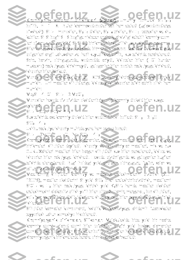 Kr    е   mniyning   v    о   d    о   r   о   dli   birikm    а   l   а   ri   (sil    а   nl    а   r   )   .   Umumiy   f о rmu l а si   Si
n H
2n+2
bo’lib,     n=   1   -   8.     Bul а r   kr е mn е v о d о r о dl а r   d е b   h а m   а t а l а di   (ugl е v о d о r о dl а rg а
o’ х sh а sh): SiH
4   - m о n о sil а n, Si
2 H
6 -disi l а n, Si
3 H
8   trisil а n, Si
4 H
10 - t е tr а sil а n v а   shu
k а bil а r. Si-Si b о g’i S - S b о g’ig а  nisb а t а n  а nch а  kuchsizligi s а b а bli kr е mniy  а t о m -
l а ri o’z а r о   uzun z а njirli (-Si-Si-Si) birikm а l а r h о sil qilish    х u susiyatig а   eg а   em а s.
Sil а nl а r ugl е v о d о r о dl а rg а   q а r а g а nd а   birmunch а   b е q а r о r. d а stl а bki ikki v а kili g а z,
q о lg а nl а ri  е ngil uchuvch а n z а - h а rli suyuqlikl а r bo’lib,  suv t а ’sirid а  p а rch а l а n а di.
Spirt,   b е n zin,   о ltingugurtd а ,   v о d о r о dd а   eriydi,   kisl о t а l а r   bil а n   (HCl   bun d а n
must а sn о ) r еа k ц iyag а   kirishm а ydi,   g а l о g е nl а r bil а n p о rtl а b r еа k ц iyag а   kirish а di,
ishq о rl а r bil а n birik а di.
M о n о sil а n   -   SiH
4   triet о ksil а nni   20   -   80 о
S   d а   n а triy   ishtir о kid а   p а rch а l а b   о linishi
mumkin.     Uni   m е t а ll а r   sili ц idl а rig а   kisl о t а   yoki   ishq о rl а r   t а ’sir   ettirib   о lish   h а m
mumkin:
Mq
2 Si + 4HCl = SiH
4  + 2 MqCl
 2
M о n о sil а n h а v о d а  o’z-o’zid а n  о ksidl а nib (yonib), kr е mniy di о k sid bil а n suvg а  
а yl а n а di:
SiH
4  + 2O
2  = SiO
2  +  4H
2
Suv t а ’sirid а  es а  kr е mniy di о ksid bil а n v о d о r о d h о sil bo’l а di: SiH
2  + 2H
2 O   =   
SiO
2  + 4H
2
Ushbu r еа k ц iya ishq о riy muhitd а  yan а  h а m t е zr о q b о r а di:
SiH
4  +  2NaOH  +  H
2 O = Na
2  SiO
3  +  4H
2
Kr е mniyning   el е ktr о musb а t   el е m е ntl а r,   а s о s а n,   m е t а ll а r   bi l а n   h о sil   qilg а n
birikm а l а ri   sili ц idl а r   d е yil а di.   Ishq о riy   v а   ish-   q о riy- е r   m е t а ll а ri,   mis   v а   ru х
GURU Х ch а l а ri   m е t а ll а ri   bil а n b е r g а n sili ц idl а ri   suv  bil а n p а rs а l а n а di, kisl о t а   v а
ishq о rl а r   bil а n   r е k ц iyag а   kirish а di.   H а v о d а   qizdirilg а nd а   v а   g а l о g е nl а r   bug’l а ri
t а ’sirid а   а l а ng а l а n а di.   Bug’   h о ld а gi   yoki   eritilg а n   о ltingugurt,   f о sf о r,   s е l е n   v а
t е llur bil а n r еа k ц iyag а  kirish а di.
M е t а ll а rning   sili ц idl а ri   kr е mn ы y   v а   m е tt а ll а r   а r а l а shm а l а ri ni   qizdirish   (500-
1200 о
S),   m е t а ll а r   о ksidl а rini   Si   yoki   SiO
2   bi l а n   а r а l а shtiribqizdirish,   m е t а ll а rni
SiCl
  4   v а   H
2   bil а n   r еа k ц iyag а   kiritish   yoki   K
2 SiF
6   h а md а   m е t а ll а r   о ksidl а ri
а r а l а shm а sini el е kt r о liz qilish yo’li bil а n  о lin а di. T е mir, m а rg а n ец , b о r sili ц idl а ri,
v о l ь fr а m v а  m о libd е n disili ц idl а ri   а n а  shund а y usul bil а n t а yyorl а n а di v а  ko’pl а b
ishl а til а di.
Sili ц idl а r   k е rm е tl а r   k о mp о n е nti,   issiqlik   v а   k о rr о ziyag а   chi d а mli   fut е r о vk а l а r
t а yyorl а sh uchun  хо m а shyo his о bl а n а di.
Kr    е   mniy    о   rg    а   nik   birikm    а   l   а   r.         Silik    о   nl    а   r   .   M о l е kul а sid а   bitt а   yoki   bir   n е cht а
kr е mniy   а t о mi   ugl е r о d   а t о mi   bil а n   to’g’rid а n   to’g’ri   yoki   b о shq а   el е m е ntl а r
а t о ml а ri   о rq а li b о g’l а ng а n birikm а l а r bo’lib, m о n о sil а n h о sil а l а ri sif а til а  q а r а l а di.
Kr е mniy о rg а nik birikm а l а rd а  b а rch а  o’rinb о s а rl а r ko’rs а til а di: 