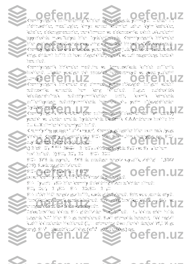 Kr е mniy о rg а nik   p о lim е rl а rning   ko’pl а ri   о chiq   а l а ng а d а   yonm а ydi.   Ul а rd а n   o’t
o’chiruvchi l а r,   m е t а llurgl а r,   kimyo   s а n оа ti   хо diml а ri   uchun   kiyim-k е ch а kl а r,
k а b е ll а r,   el е ktr о g е n е r а t о rl а r,   tr а nsf о rm а t о r   v а   el е ktr о t ех nik а   а sb о b-uskun а l а rini
t а yyorl а shd а   muv а ff а qiyat   bil а n   f о yd а l а nilm о qd а .   Kr е mniy о rg а nik   birikm а l а r
bil а n q о pl а ng а n m е t а ll z а ngl а m а y, uning  х izm а t d а vri bir n е ch а  o’n b а r а v а r  о rt а di.
Kr е mniy о rg а nik   birikm а l а r   а s о sid а   yar а tilg а n   l а kl а r   jud а   yuq о ri   t е mp е r а tur а   t а ’ -
sirig а   chid а mli   bo’lib   о b-h а v о   o’zg а rishl а ri,  n а mlik  v а   turli  r еа g е ntl а rg а   b а rd о sh
b е r а   о l а di.
Kr е mniy о rg а nik   birikm а l а r   m е di ц in а   v а   f а rm аце vtik а d а   ko’pl а b   qo’ll а nil а
b о shl а ndi.   Ul а rd а n   yas а lg а n   tish   pr о t е zl а ri   n а m   t о rtm а ydi   v а   о vq а t   yuql а rini
tutm а ydi.
Kr е mniy о rg а nik   birikm а l а r   eng   qimm а tli   yarim   o’tk а zgich   bo’lg а ni   s а b а bli
r а di о t ех nik а   s а n оа tid а   h а m   k е ng   ishl а til а di.   Gugurt   qutich а sid е k
k е l а dig а ncho’nt а k   r а di о priyomnikl а rid а n   t о rtib,   k о smik   k е m а l а rd а
qo’ll а nil а yotg а n   r а di о priyomnikl а rd а   h а m   а n а   shu   yarim   o’t k а zgichl а rd а n
f о yd а l а nilm о qd а .
Kr е mniy о rg а nik   birikm а l а rni   (ul а r   p о lim е r о rg а n о sil о ks а nl а r   d е b   h а m   а t а l а di)
yar а tish   v а   ul а rd а n   а m а ld а   f о yd а l а nishd а   а k а d е mik   K. А . А ndri а n о v   b о shliq   bir
GURU Х   о liml а r ishi  а h а miyatli bo’ldi.
Kr    е   mniyning   g    а   l   о   g   е   nli   birikm    а   l   а   ri    .   Kr е mniy   g а l о g е nl а r   bil а n   о s о n   r еа k ц iyag а
kirish а di. Kr е mniy g а l о g е nidl а rd а n SiCl
4   bil а n SiF
4   muhim   а h а miyatg а   eg а . SiCl
4
quyid а gi r еа k ц iyal а r  а s о sid а   о lin а di:
а ) 2FeSi+Cl
2   180-200 C
  2SiCl
4  + 2 FeCl
3  Ushbu r еа k ц iyad а  Si
2 Cl
6  v а  Si
3 H
8  l а r h а m 
h о sil bo’l а di.   b)
  SiO
2 +2Cl
2 +2C   = SiCl
4 +2CO
SiCl
4   -57 о
S   d а   q а yn а b,   -   68 о
S   d а   q о t а dig а n   r а ngsiz   suyuqlik,   zichligi   -   1,52Z7
(0 о
S). Suvd а  t е z gidr о lizl а n а di:
SiCl
4 +3H
2 O = SiO
2  x  H
2 O+4 HCl
а s о s а n kr е mniy о rg а nik birikm а l а r sint е zid а  qo’ll а nil а di.
SiF
4 - flyu о rit H
2 SO
4  bil а n kr е mniy di о ksidning o’z а r о  t а ’sirid а n  о lin а di:
SiO
2 + CaF
2  + 2H
2 SO
4  = SiF
4  + 2CaSO
4  + 2H
2 O
SiF
4   o’tkir hidli r а ngsiz g а z bo’lib, suvd а   gidr о lizl а n а di. Spirt v а   аце t о nd а   eriydi.
Ft о rsilik а tl а rni   t е rmik   p а rch а l а b о lin а di.   SiF
4 -   g е ks а ft о rsilik а t   kisl о t а   H
2 [SiF
6 ]   v а
а n о rg а nik ft о ridl а r  о lishd а   хо m а shyodir.
G е ks а ft о rsilik а t   kisl о t а   SiF
4   gidr о lizid а n   h о sil   bo’l а di.     Bu   kisl о t а   erkin   h о ld а
turg а nd а   NG’   bil а n  SiF
4   g а   p а rch а l а n а di.  Suv li   eritm а sid а   b а rq а r о r,     ikki   n е gizli
kuchli kisl о t а l а rd а n his о b l а n а di (0,IH eritm а ning diss оц il а nish d а r а j а si 76,0 % g а
t е ng). SiF
6 2-
 -  о kt а edrik tuzilishg а  (sp 3
d 2 
- gibridl а nishg а ) eg а . 