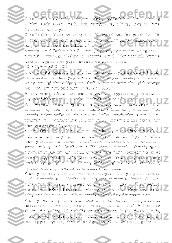 G е ks а ft о rsilik а t   kisl о t а ning   а nch а gin а   tuzl а ri   (ft о rsilik а t l а r)   m а ’lum.     Bul а rning
ko’pl а ri   suvd а   ya х shi   eriydi,   f а q а t   n а triy,   k а liy,   rubidiy,   це ziy   v а   b а riy
ft о rsilik а tl а ri k а m eriydi.
G е ks а ft о rsilik а t   kisl о t а   v а   uning   b а ’zi   birikm а l а ri   d е zin f е k ц iyal а sh   ishl а rid а
yog’ о ch   k о ns е rv е nti   sif а tid а ,   shish а   t а yyorl а shd а ,   tupr о ql а rni   must а hk а ml о vchi
r еа g е nt sif а tid а  v а  b о shq а  s о h а l а rd а  qo’ll а nil а di.
Kr е mniy   k а rbid   (k а rb о rund)   SiC   -   q а ttiq,   qiyin   eriydig а n   m о dd а .   Uning   krist а ll
p а nj а r а si   о lm о snikig а   o’ х sh а shdir.   Kr е mniy   k а rbid   el е ktr   p е chl а rd а   kr е mniy
di о ksidni  ulg е r о d  bil а n  yuq о ri t е mp е r а tur а d а  qizdirib  о lin а di:
3C+SiO
2   2300 C
 = SiC+2CO
U kisl о r о d ishtir о kid а   eritilg а n ishq о rl а r bil а n t е z t еа k ц iya g а   kirish а di. 600 о
S d а n
о shg а nd а   х l о r bil а n r еа k ц iyag а  kirish а di, 1Z00 о
S d а n yuq о rid а  es а  gidr о lizl а n а di.
Uning   q а ttiqligi   о lm о snikig а   yaqinl а sh а di.   K а rb о rund   yarim   o’t k а zgich   хо ss а g а
eg а .  T о z а  k а rb о rund es а  el е ktr t о kini ya х shi o’tk а z а di.
А br а ziv m а t е ri а l sif а tid а   el е ktr p е chl а rd а , m а tri ца l а r t а yyorl а shd а , o’tg а   chid а mli
buyuml а r ishl а b chiq а rishd а , di о d v а  f о t о di о dl а rd а  k е ng qo’ll а nil а di.
Kr    е   mniy v    а    birikm    а   l   а   rining qo’ll    а   nilishi    .    Ul а r t ех nik а d а  po’l а t v а   r а nglim е tll а r
s а n оа tid а     l е girl о vchi   qo’shimch а   m а t е ri а ll а r   sif а tid а   k е ng   ishl а til а di.   T о z а
kr е mniy   el е ktr о t ех nik а   v а   el е kt r о nik а d а   di о dl а r,   tr а nzist о rl а r,   yuq о ri   v о l ь tli
tirist о rl а r   f о t о -   o’zg а rtkichl а r   sif а tid а   qo’ll а nil а di.   Q о tishm а l а r   t а yyorl а shd а   h а m
kr е mniy  х izm а tid а n f о yd а l а nil а di.
SHish а   t о l а l а r,   sit а ll а r,   chinni,   це m е nt   k е r а mik а   buyuml а r   v а   b о shq а   yuzl а b   х il
m а t е ri а ll а r   dunyod а   yilig а   mln   t о nn а l а b   ishl а b   chiq а ril а di.   А lyum о silik а tl а r,
kr е mniy  о ksidl а ri,  цео litl а r v а  b о shq а  o’nl а b  х il mur а kk а b t а rkibli birikm а l а r turli
s а n оа t   r еа k ц iyal а ri d а   k а t а liz а t о r   bo’lib   х izm а t   qilm о qd а .   Kr е mniy о rg а nik
birikm а l а r d а n   suv   о sti   k а b е ll а rid а ,   kimyoviy   r еа kt о rl а rni   ха yd о vchi   n а s о s о   v а
trub а l а r   t а yyorl а shd а ,   sun’iy   q о n   t о mirl а ri   v а   kl а p а nl а r   yas а shd а   k е ng
f о yd а l а nil а yotg а nligi   m а ’lum.   Kr е mniy   k а rbid   burg’ul а sh   ishl а ri,   st а n о ksizlik,
о yn а s о zlik, dur а dg о rlik v а  b о shq а  s о h а l а rd а  ish l а tilm о qd а .
Kr е mniyning   ko’p   birikm а l а ri   min е r а l   хо m а shyodir.   Ul а r   yilig а   mln   t о nn а l а b
q а zib   о linm о qd а   v а   qo’ll а nilm о qd а .   Bo’yoql а r,   pigm е nt   v а   b о shq а   shu   k а bi
m а hsul о tl а r   h а m   ха lq   х o’j а ligid а   k е ng   ishl а til а di.   T а ri х iy   о bid а l а rimizd а gi
а r х it е ktur а   d е t а ll а ri,   bo’yoql а rni   ming   yill а r   d а v о mid а   o’zg а rtm а y   s а ql а b
k е l а yotg а n gl а zur q о pl а m а l а ri h а m kr е mniy birikm а l а ri  а s о sid а  t а yyorl а ng а n.
Kr е mniy   v а   uning   birikm а l а ri   а s о sid а   silik а t   s а n оа tini   ri v о jl а ntirishd а
r е spublik а miz   о liml а rining   hiss а l а ri   k а tt а dir.   Juml а d а n,   pr о f.   А .H.Ism о il о v
sh о girdl а ri   bil а n   birg а likd а   m а h а l liy   хо m- а shyo   min е r а l   b о ylikl а ri   а s о sid а   n а fis,
must а hk а m   v а   nis b а t а n   p а str о q   t е mp е r а tur а d а   pish а dig а n   chinni   buyuml а r   о lish
t ех n о l о giyasini   yar а tib,   ishl а b   chiq а rishg а   j о riy   qilindi.   Ха lq   х o’j а ligi ning   turli 