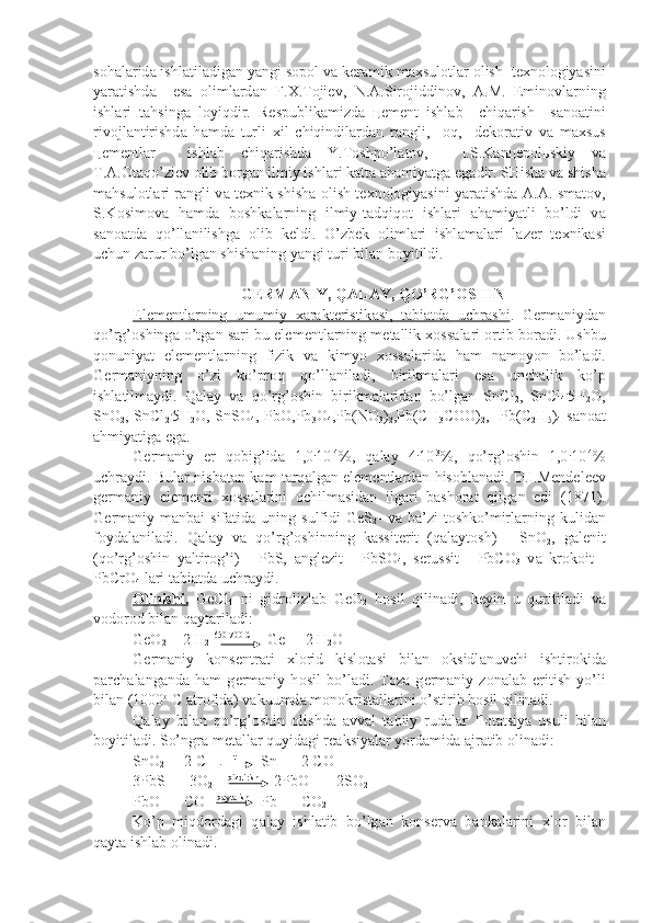 s о h а l а rid а  ishl а til а dig а n yangi s о p о l v а  k е r а mik m ах sul о tl а r  о lish  t ех n о l о giyasini
yar а tishd а     es а   о liml а rd а n   F. Х .T о ji е v,   N. А .Sir о jiddin о v,   А .M.   Emin о vl а rning
ishl а ri   t а hsing а   l о yiqdir.   R е spublik а mizd а   це m е nt   ishl а b     chiq а rish     s а n оа tini
riv о jl а ntirishd а   h а md а   turli   х il   chiqindil а rd а n   r а ngli,     о q,     d е k о r а tiv   v а   m ах sus
це m е ntl а r     ishl а b   chiq а rishd а   Y.T о shpo’l а t о v,     I.S.K а n це p о l ь skiy   v а
T. А . О t а qo’zi е v  о lib b о rg а n ilmiy ishl а ri k а tt а   а h а miyatg а  eg а dir. SHish а  v а  shish а
m а hsu l о tl а ri r а ngli v а   t ех nik shish а   о lish t ех n о l о giyasini yar а tishd а   А . А .Ism а t о v,
S.K о sim о v а   h а md а   b о shk а l а rning   ilmiy-t а dqiq о t   ish l а ri   а h а miyatli   bo’ldi   v а
s а n оа td а   qo’ll а nilishg а   о lib   k е ldi.   O’zb е k   о liml а ri   ishl а m а l а ri   l а z е r   t ех nik а si
uchun z а rur bo’lg а n shish а ning yangi turi bil а n b о yitildi.
  G Е RM А NIY, Q А L А Y, QO’RG’ О SHIN
El    е   m    е   ntl    а   rning   umumiy      ха    r   а   kt    е   ristik    а   si,   t    а   bi    а   td    а     uchr    а   shi    .   G е rm а niyd а n
qo’rg’ о shing а  o’tg а n s а ri bu el е m е ntl а rning m е t а llik  хо ss а l а ri   о rtib b о r а di. Ushbu
q о nuniyat   el е m е ntl а rning   fizik   v а   kimyo   хо ss а l а rid а   h а m   n а m о yon   bo’l а di.
G е rm а niyning   o’zi   ko’pr о q   qo’ll а nil а di,   birikm а l а ri   es а   unch а lik   ko’p
ishl а tilm а ydi.   Q а l а y   v а   qo’rg’ о shin   birikm а l а rid а n   bo’lg а n   SnCl
2 ,   SnCl
4 .
5H
2 O,
SnO
2 , SnCl
2 .
5H
2 O, SnSO
4 , PbO,Pb
3 O
4 ,Pb(NO
3 )
2 ,Pb(CH
3 COO)
2 ,   Pb(C
2 H
5 )
4   s а n оа t
а hmiyatig а  eg а .
G е rm а niy   е r   q о big’id а   1,0 .
10 -4
%,   q а l а y   4 .
10 -3
%,   qo’rg’ о shin   1,0 .
10 -4
%
uchr а ydi. Bul а r nisb а t а n k а m t а rq а lg а n el е m е ntl а rd а n his о bl а n а di. D.I.M е nd е l ее v
g е rm а niy   el е m е nti   хо ss а l а rini   ochilmasidan   ilgari   bashorat   qilg а n   edi   (1871).
G е rm а niy m а nb а i  sif а tid а   uning  sulfidi  GeS
2 -  v а   b а ’zi   t о shko’mirl а rning  kulid а n
f о yd а l а ni l а di.   Q а l а y   v а   qo’rg’ о shinning   k а ssit е rit   (q а l а yt о sh)   -   SnO
2 ,   g а l е nit
(qo’rg’ о shin   yaltir о g’i)   -   PbS,   а ngl е zit   -   PbSO
4 ,   s е russit   -   PbCO
3   v а   kr о k о it   -
PbCrO
4  l а ri t а bi а td а  uchr а ydi.
О    linishi.      GeCl
4   ni   gidr о lizl а b   GeO
2   h о sil   qilin а di,   k е yin   u   quritil а di   v а
v о d о r о d bil а n q а yt а ril а di:
GeO
2  + 2 H
2   650-700 C
 = Ge  + 2 H
2 O
G е rm а niy   k о ns е ntr а ti   х l о rid   kisl о t а si   bil а n   о ksidl а nuvchi   ishtir о kid а
p а rch а l а ng а nd а   h а m   g е rm а niy   h о sil   bo’l а di.   T о z а   g е rm а niy   z о n а l а b   eritish   yo’li
bil а n (1000 о
 C  а tr о fid а ) v а kuumd а  m о n о krist а l l а rini o’stirib h о sil qilin а di.
Q а l а y   bil а n   qo’rg’ о shin   о lishd а   а vv а l   t а biiy   rud а l а r   fl о t а tsiya   usuli   bil а n
b о yitil а di. So’ngr а  m е t а ll а r quyid а gi r еа ksiyal а r yord а mid а   а jr а tib  о lin а di:
SnO
2  +  2 C        t 
      Sn  +  2 CO
3PbS  +  3O
2      qizdirish
    2PbO   +  2SO
2
PbO  +  CO    q а yt а rish
   Pb   + CO
2
Ko’p   miqd о rd а gi   q а l а y   ishl а tib   bo’lg а n   k о ns е rv а   b а nk а l а rini   х l о r   bil а n
q а yt а  ishl а b  о lin а di. 