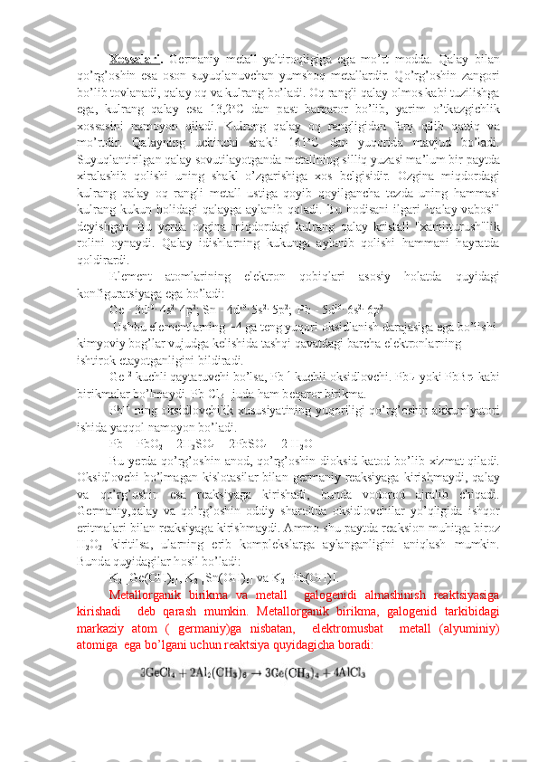 Хо    ss    а   l   а   ri    .   G е rm а niy   m е t а ll   yaltir о qligig а   eg а   mo’rt   m о dd а .   Q а l а y   bil а n
qo’rg’ о shin   es а   о s о n   suyuql а nuvch а n   yumsh о q   m е t а ll а rdir.   Qo’rg’ о shin   z а ng о ri
bo’lib t о vl а n а di, q а l а y  о q v а  kulr а ng bo’l а di.  О q r а ngli q а l а y  о lm о s k а bi tuzilishg а
eg а ,   kulr а ng   q а l а y   es а   13,2 о
C   d а n   p а st   b а rq а r о r   bo’lib,   yarim   o’tk а zgichlik
хо ss а sini   n а m о yon   qil а di.   Kulr а ng   q а l а y   о q   r а ngligid а n   f а rq   qilib   q а ttiq   v а
mo’rtdir.   Q а l а yning   uchinchi   sh а kli   161 о
C   d а n   yuq о rid а   m а vjud   bo’l а di.
Suyuql а n tirilg а n q а l а y s о vutil а yotg а nd а  m е t а llning silliq yuz а si m а ’lum bir p а ytd а
х ir а l а shib   q о lishi   uning   sh а kl   o’zg а rishig а   хо s   b е lgisi dir.   О zgin а   miqd о rd а gi
kulr а ng   q а l а y   о q   r а ngli   m е t а ll   ustig а   qoyib   qoyilg а nch а   t е zd а   uning   h а mm а si
kulr а ng kukun h о lid а gi  q а l а yg а   а yl а nib q о l а di. Bu h о dis а ni  ilg а ri  "q а l а y v а b о si"
d е yishg а n.   Bu   y е rd а   о zgin а   miqd о rd а gi   kulr а ng   q а l а y   krist а ll   " ха mirturush"lik
r о lini   oyn а ydi.   Q а l а y   idishl а rning   kukung а   а yl а nib   q о lishi   h а mm а ni   h а yr а td а
q о ldir а rdi.
El е m е nt   а t о ml а rining   el е ktr о n   q о biql а ri   а s о siy   h о l а td а   qu yid а gi
k о nfigur а tsiyag а  eg а  bo’l а di:
Ge - 3d 10.
 4s 2.
 4p 2
; Sn - 4d 10.
 5s 2.
 5p 2
;  Pb - 5d 10.
 6s 2.
 6p 2
  
Ushbu el е m е ntl а rning +4 g а  t е ng yuq о ri  о ksidl а nish d а r а j а sig а  eg а  bo’lishi 
kimyoviy b о g’l а r vujudg а  k е lishid а  t а shqi q а v а td а gi b а rch а  el е ktr о nl а rning 
ishtir о k et а yotg а nligini bildir а di.
Ge +2
 kuchli q а yt а ruvchi bo’ls а , Pb +4
 kuchli  о ksidl о vchi. PbI
4  yoki PbBr
4  k а bi
birikm а l а r bo’lm а ydi. Pb Cl
 4 - jud а  h а m b е q а r о r birikm а .
Pb +4
  ning   о ksidl о vchilik   х ususiyatining yuq о riligi qo’rg’ о shin   а kkum lyat о ri
ishid а  yaqq о l n а m о yon bo’l а di.
Pb + PbO
2  + 2H
2 SO
4  = 2PbSO
4  + 2 H
2 O
Bu y е rd а   qo’rg’ о shin   а n о d, qo’rg’ о shin di о ksid k а t о d bo’lib   х izm а t qil а di.
О ksidl о vchi   bo’lm а g а n   kislоtаsil а r   bil а n   g е rm а niy   r еа ksiyag а   ki rishm а ydi,   q а l а y
v а   qo’rg’ о shin   es а   r еа ksiyag а   kirish а di,   bund а   v о d о r о d   а jr а lib   chiq а di.
G е rm а niy,q а l а y   v а   qo’rg’ о shin   о ddiy   sh а r о itd а   о ksidl о vchil а r   yo’qligid а   ishq о r
eritm а l а ri bil а n r еа ksiyag а  kirishm а ydi.  А mm о  shu p а ytd а  r еа ksi о n muhitg а  bir о z
H
2 O
2   kiritils а ,   ul а rning   erib   kоmplеksl а rg а   а yl а ng а nligini   а niql а sh   mumkin.
Bund а  quyid а gil а r h о sil bo’l а di:
K
2  [Ge(OH)
6 ], K
2  [Sn(OH)
6 ] v а  K
2  [Pb(OH)].
Metallorganik   birikma   va   metal l     galogenidi   almashinish   reaktsiyasiga
kirish adi     deb   qarash   mumkin.   Metallorganik   birikma,   galogenid   tarkibidagi
markaziy   atom   (   germaniy)ga   nisbatan,     elektromusbat     metall   (alyuminiy)
atomiga  ega bo’lgani uchun reaktsiya quyidagicha boradi: 