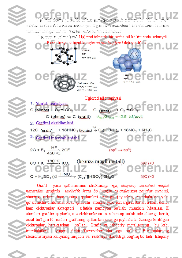 Ugl е r о d   d а vriy   j а dv а ld а   to’rtt а   guruhg а   m а nsub   el е m е nt   bo’lib,   uni   erkin
h о l а td а  d а stl а b  А .L а vu а z е  t е kshirg а n. Ugl е r о d  "carbonium"  d е b  а t а luvchi l о tinch а
n о mid а n  о ling а n bo’lib,  "c а rb о "  so’zi ko’mir d е m а kdir.
Ugl    е   r   о   d     а   ll    о   tr    о   piyasi    .     Ugl е r о d t а bi а td а  bir n е ch а  hil ko’ri nishd а  uchr а ydi.
Buni ilmiy  а d а biyotd а   ugl е r о d  а ll о tr о piyasi  d е b yuritil а di.
Uglerod allotropiyasi
  
Grafit     yassi   qatlamsimon   strukturaga   ega,   kimyoviy   xossalari   nuqtai
nazaridan   grafitda     unchalik   katta   bo’lmagan   ta’qiqlangan   zonalar   mavjud ,
shuning   uchun   ham   uning   qatlamlari   orasiga   joylashib,   interkalatlar   yoki
qo’shimcha birikmalar xosil qiluvchi   atomlar yoki ionlarga nisbatan u ham donor
ham   elektronlar   aktseptori     sifatida   namoyon   bo’lishi   mumkin.   Masalan,   K
atomlari grafitni qaytarib, o’z elektronlarini   π-sohaning bo’sh orbitallariga berib,
xosil bo’lgan K +
  ionlari grafitning qatlamlari orasiga joylashadi. Zonaga kiritilgan
elektronlar,   harakatchan     bo’ladi.   Grafit   va   ishqoriy   metallarning     bu   kabi
interkalatlari     yuqori   elektro’tkazuvchanlikka   ega   bo’ladi.   Birikmalarning
stexiometriyasi kaliyning miqdori va  reaktsiya sharoitiga bog’liq bo’ladi. Ishqoriy 