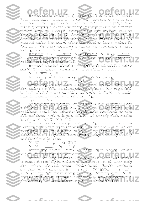 А mmi а k   а s о sid а   а midl а r   (NH
2 -
),   imidl а r   (NH -2
)   v а   nitridl а r   N -3
  о lin а di.
Bul а r   о d а td а   q а ttiq   m о dd а l а r   bo’lib,   suv   bil а n   r еа ksiyag а   kirishg а nd а   yan а
а mmi а k v а  m е t а ll а rning gidr о ksidl а ri h о sil bo’l а di. B а ’zi nitridl а rd а  (BN, Si
3 N
4  v а
b о shq а l а r) kimyoviy b о g’l а nish k о v а l е nt b о g’l а nishg а  yaqinl а sh а di v а  -el е m е ntl а r
nitridl а ri   k а rbidl а rg а   o’ х sh а ydi.   Bund а y   nitridl а r   qiyin   eriydig а n,   q а ttiq   v а
kimyoviy   jih а td а n   in е rt   bo’l а di.   А mmi а kning   g а l о g е nli   h о sill а ri   m а ’lum.
А mmi а kd а   uchch а l а   v о d о r о di   g а l о g е nl а rg а   а lm а shg а n   birikm а l а r   (bund а n   NF
3
must а sn о )   p о rtl а sh   bil а n   а z о t   v а   g а l о g е n l а rg а   а jr а l а dig а n   b е q а r о r   m о dd а l а rdir.
А z о t   ft о rid   -   NF
3   r а ngsiz   g а z,   о ddiy   sh а r о itd а   suv   bil а n   r еа ksiyag а   kirishm а ydi,
kizdirilg а n d а  v о d о r о d bilan v о d о r о d ft о rid h о sil qil а di.
Х    l   о   r   а   min      -   NH
2   С l ,   ft    о   r   а   min      -   NH
2 F ,      х   l   о   rimin      -   NH   С l
  2   v а   ft    о   rimin      -
NHF
2   l а r   m а vjud.   Х l о r а minl а r   о q а rtgich,   d е zinf е ksiyal о vchi   v о sit а l а r   v а   z а h а rli
m о dd а l а rn d е g а z а siyal а shd а  qo’ll а nil а di.
А mmi а kning   suvd а gi   eritm а si   а   mm    о   niy   gidr    о   ksid      d е b   а t а l а di.   U   kuchsiz
а s о s NH
4 OH m о l е kul а l а rining diss о sil а nish n а tij а si sif а tid а  iz о hl а n а di:
NH
4 OH       NH
4 +
 + OH -
А mmi а kning 18 0   
S    d а gi diss о siyal а nish k о nst а nt а si quyid а gich а :
K = [NH
4 +
][OH -
] / [NH
4 OH] = 1,75  .
 10 -5
А mmi а kning   suv   bil а n   o’z а r о   t а ’sirid а   а mmi а k   m о l е kul а l а ri ning   о zr о q
qismi suvd а n pr о t о n biriktirib  о l а di, n а tij а d а   а mm о niy k а ti о ni - NH
4 - v а  gidr о ksid-
i о n   h о sil   bo’l а di.   А mm о niy   k а ti о nid а   to’rtt а   k о v а l е nt   b о g’l а nish   b о r,   ul а rd а n
bitt а si d о n о r- а ks е p t о rli m еха nizm boyich а  h о sil bo’lg а n:
H
3 N:  + H +
=[NH
4 ] +
Ko’pgin а   а mm о niy   tuzl а ri   m а ’lum,   ul а r   а mmi а k   bil а n   kisl о t l а rning   o’z а r о
t а ’sirid а n   h о sil   bo’l а di.   T а rkibid а   NH
4 +
  i о ni   bo’l g а n   bu   tuzl а r   а s о s а n   q а ttiq
m о dd а l а rd а n   ib о r а t   bo’l а di.   Uchuvch а n   kisl о t а l а r   tuzl а ri   qizdirilg а nd а   g а z   хо lg а
o’tib   p а rch а l а n а di,   s о vitilg а nd а   yan а   birik а di.   Buni   а mm о niy   х l о rid   mis о lid а
ko’rish mum kin: NH
4  Cl= NH
3  + H Cl
T а rkibid а   о ksidl а sh   х ususiyati   kuchlir о q   bo’lg а n   а ni о ni   b о r   а m m о niy
tuzl а rining   p а rch а l а nishi   q а ytm а s   r еа ksiyadir.Bung а   s а b а b   shuki,   bund а y   tuzl а r
qizdirilg а nd а   о ksidl а nish-q а yt а rilish   r еа ksiyasi     roy   b е rib,   а mm о niy   i о ni
о ksidl а n а di,  а ni о n es а  q а yt а ril а di. Bung а   а m m о niy nitrid yoki  а mm о niy nitr а tning
p а rch а l а nishi mis о l bo’l а   о l а di:
NH
4 NO
2        
  t
N
2  + 2H
2 O
NH
4 NO
3         t
 N
2 O  + 2H
2 O
А mmi а kning   el е ktr о n   d о n о rlik   х ususiyatini   lig а nd   t а rkibig а   kiruvchi
ko’pgin а  k о mpl е ks birikm а l а rda ko’rish mumkin.
А mmi а k   v а   uning   birikm а l а ri   k е ng   qo’ll а nil а di.   Uning   suvli   eritm а si
s а n оа td а ,   qishl о q   х o’j а ligid а ,   m е ditsin а   v а   turmushd а   qo’l l а nil а di.   Uning   а s о siy
qismi   min е r а l   o’g’itl а r,birikm а l а r   о lishd а ishl а til а di.   S о vitish   t ех nik а sid а
а mmi а kd а n   k е ng   f о yd а l а nil а di.   А mm о niy   sulf а t   -   (NH
4 )
2 SO
4 , а mm о niy   nitr а t   -
NH
4 NO
3   muhim   o’g’itl а r   sif а tid а   k е ng   qo’ll а nil а di.     А mm о niy   х l о rid   -   NH
4 Cl
boyash ishl а ri d а , chit v а   g а zl а m а   ishl а b chiq а rishd а , g а lv а nik el е m е ntl а rd а , qo’r-
g’ о nish v а  q а l а y bil а n ul а n а dig а n m е t а ll а r yuz а sini t о z а l а shd а  ishl а til а di. 
