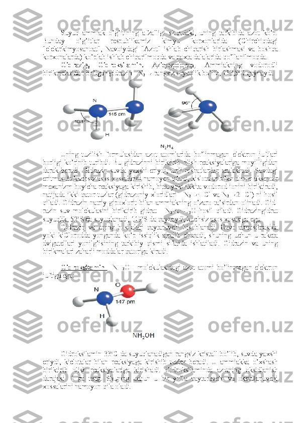 Suyuq   а mmi а k   o’g’itining   а fz а lligi   shund а ki,   uning   t а rkibid а   а z о t   ko’p.
Bund а y   o’g’itl а r   r е spublik а miz   kimyo   k о r хо nl а rid а   (Chir chiqd а gi
"el е ktrkimyos а n оа t",   N а v о iyd а gi   " А z о t"   ishl а b   chiq а rish   bir l а shm а si   v а   b о shq а
k о r хо n а l а rd а ) ko’pl а b ishl а b chiq а rilm о qd а  v а  p ах t а  d а l а l а rid а  qo’ll а nilm о qd а .
Gidr    а   zin.   Gidr    о   ksil    а   min.      А    zid    о   v   о   d    о   r   о   d    .     А mmi а kning   v о d о r о d li
birikm а l а rid а n bo’lg а n gidr а zin - N
2 H
4  r а ngsiz suyuqlik bo’lib, 113,5 о
C q а yn а ydi.
Uning   tuzilish   f о rmul а sid а n   а z о t   а t о ml а rid а   bo’linm а g а n   el е ktr о n   juftl а ri
b о rligi   ko’rinib   turibdi.   Bu   gidr а zinni   birik tirib   о lish   r еа ksiyal а rig а   m о yilligid а n
d а r а k   b е r а di.   Gidr а zin   suvd а   ya х shi   eriydi,   turli   nisb а tl а rd а n   а r а l а sh а di.   Suvd а gi
eritm а sid а  kuchsiz  а s о s  хо ss а l а rini n а m о yon qil а di, kisl о t а l а r bil а n d о n о r- а ks е pt о r
m еха nizm boyich а  r еа ksiyag а  kirishib, bitt а  yoki ikkit а  v о d о r о d i о nini biriktir а di,
n а tij а d а   ikki q а t о r tuzl а r (gidr а z о niy   х l о ridl а ri - N
2 H
4 .
HCl v а   N
2 H
4 2HCl) ni h о sil
qil а di. Gidr а zin n а triy  gip ох l о rit   bil а n   а mmi а kning o’z а r о   t а ’sird а n   о lin а di. Gid -
r а zin   suv   m о l е kul а sini   biriktirib   gidr а t   -   N
2 H
4 .
  H
2 O   h о sil   qil а di.   Gidr а zingidr а t
suyuqlik, 52 о
S d а  suyuql а n а di, 119 о
S d а  q а yn а y di, kuchsiz  а s о s  хо s а sig а  eg а .
Gidr а zin   v а   uning   h о sil а l а ri   q а yt а ruvchi   his о bl а n а di.   H а v о   а tm о sf е r а sid а
yoki   kiCl о r о dd а   yong а nd а   ko’p   issiqlik   а jr а lib   chiq а di,   shuning   uchun   u   r а k е t а
dvig а t е ll а ri   yonilg’isining   t а rkibiy   qis mi   sif а tid а   ishl а til а di.   Gidr а zin   v а   uning
birikmal а ri z а h а rli m о dd а l а r q а t о rig а  kir а di.
Gidr    о   ksil    а   min      -   NH
2 OH   m о l е kul а sid а gi   а z о t   а t о mi   bo’linm а g а n   el е ktr о n
juftig а  eg а :  
     
Gidr о ksil а min 33 о
C d а   suyuql а n а dig а n r а ngsiz krist а ll bo’lib, suvd а   ya х shi
eriydi,   kicl о t а l а r   bil а n   r еа ksiyag а   kirishib   tuzl а r   b е r а di.   U   а mmi а kk а   o’ х sh а sh
biriktirib   о lish   r еа ksiyal а rig а   kirish а di.   Gidr о ksil а mind а   а z о tning   о ksidl а nish
d а r а j а si   -1   g а   t е ng.   Shuning   uchun   u   bir   yo’l а   q а yt а ruvchi   v а   о ksidl а nuvchi
хо ss а l а rini n а m о yon qil а   о l а di. 