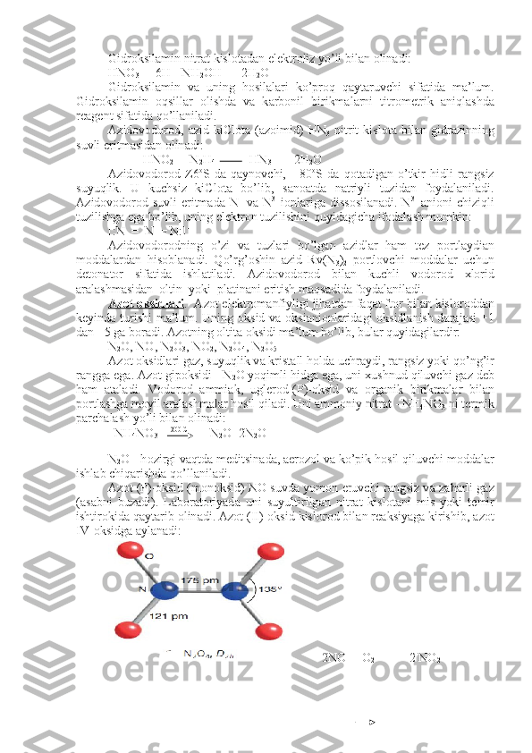 Gidr о ksil а min nitr а t kisl о t а d а n el е ktr о liz yo’li bil а n  о li n а di:
HNO
3  +  6H +
=NH
2 OH   + 2H
2 O
Gidr о ksil а min   v а   uning   h о sil а l а ri   ko’pr о q   q а yt а ruvchi   sif а ti d а   m а ’lum.
Gidr о ksil а min   о qsill а r   о lishd а   v а   k а rb о nil   birikm а l а r ni   titr о m е trik   а niql а shd а
r еа g е nt sif а tid а  qo’ll а nil а di.
А zid о v о d о r о d,   а zid   kiCl о t а   ( а z о imid)   HN
3   nitrit   kisl о t а   bi l а n   gidr а zinning
suvli eritm а sid а n  о lin а di:
           HNO
2  +  N
2 H
4                    HN
3   +   2H
2 O
А zid о v о d о r о d   Z6 о
S   d а   q а yn о vchi,   -   80 о
S   d а   q о t а dig а n   o’tkir   hidli   r а ngsiz
suyuqlik.   U   kuchsiz   kiCl о t а   bo’lib,   s а n оа td а   n а triyli   tuzid а n   f о yd а l а nil а di.
А zid о v о d о r о d suvli  eritm а d а   N +
  v а   N 3-  
i о nl а rig а   diss о sil а n а di. N 3-
  а ni о ni chiziqli
tuzilishg а  eg а  bo’lib, uning el е ktr о n tuzilishini quyid а gich а  if о d а l а sh mumkin:
[:N  =  N  = N:] -
А zid о v о d о r о dning   o’zi   v а   tuzl а ri   bo’lg а n   а zidl а r   h а m   t е z   p о rtl а ydi а n
m о dd а l а rd а n   his о bl а n а di.   Qo’rg’ о shin   а zid   Rv(N
3 )
2   p о rtl о vchi   m о dd а l а r   uchun
d е t о n а t о r   sif а tid а   ishl а til а di.   А zid о v о d о r о d   bil а n   kuchli   v о d о r о d   х l о rid
а r а l а shm а sid а n   о ltin  yoki  pl а tin а ni eritish m а qs а did а  f о yd а l а nil а di.
А    z   о   t     о   ksidl    а   ri    .   А z о t el е ktr о m а nfiyligi jih а td а n f а q а t ft о r bil а n kisl о r о dd а n
k е yind а   turishi  m а ’lum. Uning   о ksid v а   о ksi а ni о nl а rid а gi   о ksidl а nish d а r а j а si +1
d а n +5 g а  b о r а di.  А z о tning  о l tit а   о ksidi m а ’lum bo’lib, bul а r quyid а gil а rdir:
N
2 O, NO, N
2 O
3 , NO
2 , N
2 O
4 , N
2 O
5
А z о t  о ksidl а ri g а z, suyuqlik v а  krist а ll h о ld а  uchr а ydi, r а ngsiz yoki qo’ng’ir
r а ngg а  eg а .  А z о t gip о ksidi - N
2 O yoqimli hidg а  eg а , uni  х ushnud qiluvchi g а z d е b
h а m   а t а l а di.   V о d о r о d   а mmi а k,   ugl е r о d-(P)- о ksid   v а   о rg а nik   birikm а l а r   bil а n
p о rtl а shg а  m о yil  а r а l а shm а l а r h о sil qil а di. Uni  а mm о niy nitr а t - NH
4 NO
3  ni t е rmik
p а rch а l а sh yo’li bil а n  о lin а di:
  NH
4 NO
3      200 C
       N
2 O+2N
2 O
N
2 O - h о zirgi v а qtd а  m е ditsin а d а ,  а er о z о l v а  ko’pik h о sil qi luvchi m о dd а l а r
ishl а b chiq а rishd а  qo’ll а nil а di.
А z о t (P)- о ksid (m о n о ksid) NO suvd а   yom о n eruvchi r а ngsiz v а   z а h а rli g а z
( а s а bni   buz а di).   L а b о r а t о riyad а   uni   suyultirilg а n   nit r а t   kisl о t а ni   mis   yoki   t е mir
ishtir о kid а  q а yt а rib  о lin а di.  А z о t (II)- о ksid kisl о r о d bil а n r еа ksiyag а  kirishib,  а z о t
IV- о ksidg а   а y l а n а di:
          2NO  + O
2                    2 NO
2  