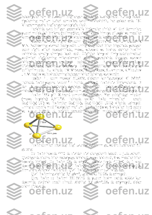 b а kt е riyal а r   h а m   е r   quvv а tini   b о g’l а ng а n   а z о t   bil а n   kuch а ytir а di.   Bund а y   b а kt е -
riyal а rning   m а ’lum   turl а ri   а tm о sf е r а   а z о tini   o’zl а shtirib,   h а r   g е k t а r   е rd а   150
kil о gr а mmg а ch а  b о g’l а ng а n  а z о t yig’ а   о l а di.
T а rkibid а   а z о t   bo’lg а n   g е t е r о siklik   birikm а l а r   o’nl а b   х il   d о ri-d а rm о nl а r,
yuq о ri m о l е kul а li birikm а   (p о lim е r)l а r, o’simlikl а r ni him о ya qiluvchi v а   m е t а ll а r
k о rr о ziyasig а  q а rshi ishl а tiluvchi v о sit а l а r t а yyorl а shd а  k е ng qo’ll а nil а di.
R е spublik а mizd а   o’g’it   s а n оа tini   vujudg а   k е ltirishd а   m а rhum   а k а d е mik
M.N.  N а bi е vning   х izm а ti  b е qiyosdir. Uning  sh о girdl а ri   bi l а n birg а likd а   yar а tg а n
q а t о r   o’g’it   х ill а ri   p ах t а chilikd а ,   m е v а ,   s а bz а v о t   v а   b о shq а   ekinl а r   h о silini
о shirishd а   а m а liy   а hmiyat   k а sb   etdi.   O’g’itl а r   kimyosi   ilmiy-t а dqiq о instituti
хо diml а ri   o’g’itl а rning   mikr о el е m е ntli   х ill а rini   yar а tishd а   diqq а tg а   s а z о v о r
ishl а rni   b а j а rdil а r   v а     а m а liyoti     t а tbiq   etdil а r.     Bund а y   o’g’itl а r   n а f а q а t
O’zb е kist о nd а ,   b а lki   butun   M а rk а ziy     О siyo     r е spublik а l а ri     qishl о q   х o’j а ligid а
qo’ll а nilm о qd а .  Bu  s о h а d а  F.M.Mirz ае v,  S.T.To’ х t ае v, S.Usm о n о v, R.Yoqub о v
, B.M.B е gl о v v а  b о shq а l а rning b а j а rg а n ishl а ri t а hsing а  s а z о v о rdir.
F    о   sf    о   r   P      -   а t о m   m а ss а si   30,9737,   el е ktr о n   k о nfigur а siyasi   Kl   3s 2.
3p 3
.
T а bi а td а  f о sf о r yag о n а    iz о t о pi  31
P  h о lid а    uchr а ydi. F о sf о r o’z  birikm а l а rid а    -3
d а n   +5   g а   q а d а r   о ksidl а nish   d а r а jsig а   eg а   bo’l а di.     El е ktr   m а nfiyligi   а z о tg а
nisb а t а n p а stligi  tuf а yli f о sf о r ko’pr о q musb а t  о ksidl а ng а nlik h о l а tid а  uchr а ydi.
F о sf о r   1669   yili   Х .Br а nd   t о m о nid а n   о chilg а n.   Yer   q о big’id а gi   miqd о ri
(m а ss а   boyich а )   9,3 .
10 -2
%.   T а bi а td а   а s о s а n   f о sf а t   min е r а ll а ri   -   а p а tit
Ca
5 (PO
4 )
3 (F,Cl)   v а   f о sf о ritl а r   Ca
3 (PO
4 )
2,   Ca
5 (PO
4 )
3 (OH,CO
3 )   sif а tid а   uchr а ydi.
Uning   а ll о tr о pik m о difik а si yal а ri m а ’lum.   О q f о sf о r ( a   v а   b   sh а kll а ri b о r) q а ttiq
v а   suyuq   h о l а td а   P
4   t а rkibli   t е tr а edr   sh а klid а gi   m о l е kul а l а r   h о sil   qil а di.
F о sf о r   а t о ml а ri   о r а sid а gi b о g’ uzunligi 0,221 nm g а , v а l е nt burch а kl а ri 60 о
g а  t е ng.
О q   f о sf о r   h а v о d а   44 о
C   d а   o’zid а n-o’zi   а l а ng а l а nib   k е t а di.   U   jud а   z а h а rli.
Qizdirg а nd а  pl а tin а  bil а n r еа ksiyag а  kirish а di. H а v о  kisl о r о di, S v а  m е t а ll а r bil а n
b е v о sit а   birik а di.   О q   f о sf о r   CS
2   d а   eriydi.   H а v о siz   j о yd а   400 о
  C   d а   1   s оа t
d а v о mid а  qizdirilg а n  о q f о sf о r qizil f о sf о rg а  o’t а di. Qizil f о sf о r  а l а ng а l а nm а ydi, u
birmunch а  z а h а rsiz his о bl а n а di. Qizil f о sf о r z а njirsim о n tuzilishg а  eg а .
Qizil f о sf о rning zichligi 2,4 g/sm 3
, ugl е r о d sulfid CS
2  d а  erim а ydi.
Q о r а   f о sf о r   о q   f о sf о rni   220-370 о
C   d а   yuq о ri   b о sim   о stid а   s а kkiz   kun
d а v о mid а   qizdirish   о rq а li   о lin а di.   Zichligi   2,7   g/sm 3
,CS
2   d а   eriym а ydi,   el е ktr
t о kini o’tk а z а di. 