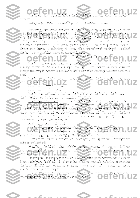 F о sf о r s а n оа t miqyosid а   k а lsiy f о sf а tni SiO
2   ishtir о kid а   k о ks bil а n q а yt а rib
о lin а di:
2Ca
3 (PO
4 )
2  + 6SiO
2  + 10 C  1500 C          
 P
4  +    6CaSiO
2  +  10CO
F о sf о rning   v о d о r о dli   birikm а l а ri.   F о sfin   v а   uning   хо ss а l а ri.   Bul а r   f о sf о r
gidridl а ri   d е b   h а m   yuritil а di.   F о sfin   –   RH
3   (g а z),dif о sfin   -   R
2 H
4 (suyuqlik),   R
2 H
yoki   R
12 H
6   (q а ttiq   m о dd а l а r)   shul а r   juml а sig а   kir а di.   F о sfin   yoqimsiz   hidg а   eg а
bo’lib,   suvd а   CS
2   d а ,   b е nz о l,   efir   v а   sikl о g е ks а n о ld а   eriydi.   Kuchli   q а yt а ruv -
chil а rd а n   his о bl а n а di.   Qizitilg а nd а   p а rch а l а n а di,   100 о
C   d а n   yuq о ri d а   h а v о d а
а l а ng а l а nib   k е t а di.   F о sfinning   kisl о r о d   bil а n   а r а l а shm а si   p о rtl а ydi.   F о sfinni
d а stl а b J.J а ndr quyid а gi r еа ksiya yord а mid а   о lg а n:
P
4  +  3KOH + 3H
2 O → 3KH
2 PO
2   + PH
3
F о sfinni   k а lsiy   yoki   а lyuminiy   f о sfidd а n   h а m   о lish   mumkin.   F о sfin ning
suvd а gi  eritm а l а ri  o’zig а   хо s   х ususiyatl а rg а   eg а . Ul а rd а   kisl о t а   v а   а s о s   хо ss а l а ri
b о rligi s е zilm а ydi.  А mm о  f о sfin kuchli kisl о t а l а r bil а n f о sf о niy tuzl а rini h о sil qil а
о l а di:
F о sfin   t о z а   f о sf о r   о lish   m а qs а did а   h а md а   f о sf о r о rg а nik   birikm а l а r,
sint е zid а  ishl а til а di.  
PH
3  +  H С l               PH
4 С l
PH
3  +  HI                  PH
4 I
F о sfinning h о sil а l а rid а n bo’lg а n f о sfin а lkil е nl а r, f о sfin а tl а r,  f о sfinitl а r,  
f о sfin о ksidl а r  v а  f о sfitl а r turli s о h а l а rd а  qo’ll а nil а di.
F    о   sf    о   niy   birikm    а   l   а   ri    .   Umumiy   f о rmul а si:   R
4 P +
  X -
  (R=H,   а l kil,   а ril;   X -
  =
Cl -
,Br -
,I -
,OH -
,OR -
)   bo’lg а n   krist а ll а r.   Qutbli   eritm а l а rd а   eriydi.   F о sf о niy   tuzl а ri,
birl а mchi   v а   ikkil а mchi   f о s f о niy   birikm а l а ri   ul а rning   о ddiy   v а killri   his о bl а n а di.
Bul а r   о s о n   gidr о lizl а n а di   v а   qizdirilg а nd а   diss о siyal а n а di.   To’rtl а mchi   f о sf о niy
birikm а l а ri   b а rq а r о r   bo’lib,   gidr о ksidl а ri   а s о s   хо ss а l а rig а   eg а .   Qizdirilg а nd а
uchl а mchi f о sfinl а r  о ksidini b е r а di:
R
4 P +
 + OH -
=R
3 P  = O + HR
F о sf о niy litiy о rg а nik birikm а l а r bil а n birikk а nd а  ilidl а r h о sil bo’l а di.
F о sf о niy tuzl а ri  f о sfinning h о sil а l а rig а   а lkil ( а ril) g а l о g е nidl а r t а ’sir  ettirib
yoki f о sf о rning g а l о g е nidl а ri (RG
5 ) g а  Grinyar r еа ktivi qo’shib  о lin а di.
To’rtl а mchi   f о sf о niy   birikm а l а ri   ekstr а g е nt,   emulg а t о r   v а   f о t о r еа g е ntl а r
sif а tid а  qo’ll а nil а di.
M е t а ll а r   f о sfidl а ri   ul а r   nisbiy   el е ktr   musb а tligi   yuq о ri   bo’lg а n
el е m е ntl а rning f о sf о r bil а n birikm а l а ri bo’lib, 600-1200 о
S d а  v а kkumd а  yoki in е rt
а tm о sf е r а d а   о lin а di.
Ishq о riy v а   ishq о riy-y е r m е t а ll а r f о sfidl а ri   о s о n gidr о lizl а n а di v а   kisl о t а l а r
bil а n   r еа ksiyag а   kirish а di.   d-   el е m е ntl а r   о il а sig а   m а nsub   ko’pgin а   el е m е ntl а r
f о sfidl а ri   2000 о
C   d а n   yuq о rid а   eriydig а n   birikm а l а r   bo’lib   suvd а   erim а ydi,
kisl о t а l а r t а ’sirig а  b е rilm а ydi.
F о sfidl а r   yarim   o’tk а zgich   m а t е rill а r   sif а tid а   v а   m е t а lll а rni   о ksidl а nishd а n
s а ql а ydig а n him о ya q о pl а ml а ri t а yorl а shd а  ishl а til а di. 