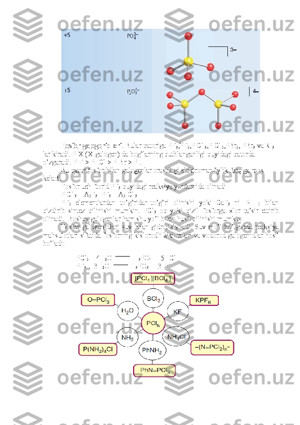 F    о   sf    о   r g    а   l   о   g   е   nidl    а   ri    . Bul а r q а t о rig а  PF
3 ,PF
5 ,P Cl
 3 ,P Cl
 5 ,PBr
5 , PBr
3  v а  RI
3  
l а r kir а di. P-X ( Х -g а l о g е n) d а  b о g’l а rning qutbl а n g а nligi quyid а gi q а t о rd а  
o’zg а r а di. P-F > P- Cl > P-Br > PI.
Bu q а t о r f о sf о r bil а n g а l о g е nl а r  о r а sid а gi el е ktr о m а nfiylik f а rqig а  m о s 
k е l а di.
F о sf о r uch ft о rid PF
3  quyid а gi r еа ksiya yord а mid а   о lin а di
P Cl
 3  + A
5 F
3 =PF
3  + A
5  Cl
 3
PF
5   el е m е ntl а rd а n   to’g’rid а n-to’g’ri   о linishi   yoki   CaF
2   ni   P
4 H
10   bil а n
qizdirib   sint е z   qilinishi   mumkin.   PCl
3   о q   yoki   qizil   f о sf о r g а   х l о r   t а ’sir   ettirib
о lin а di.  B о shq а  g а l о g е nl а r h а m shu yo’l bi l а n h о sil qilinishi mumkin.
F о sf о r   g а l о g е nidl а ri   suv   bil а n   gidr о lizl а n а di.   Suv   mo’l   bo’l g а nd а   r еа ksiya
m а hsul о tl а ri sif а tid а  f о sf о rning kisl о r о dli kisl о t а l а ri v а  v о d о r о d g а l о g е nidl а r h о sil
bo’l а di: 
PCl
5  + 4H
2 O            H
3 PO
4  +  5HCl
PF
3  + 3H
2 O            H
3 PO
3  +  3HF 