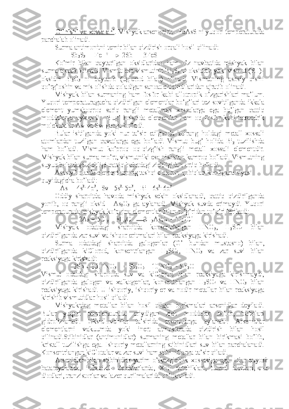 О    linishi v    а       хо    ss    а   l   а   ri    . Mishyak  а rs е n о pirit - FeAsS ni yuq о ri t е mp е r а tur а d а
p а rch а l а b  о lin а di.
Surm а   а ntim о nitni t е mir bil а n qizdirish  о rq а li h о sil qili n а di:
Sb
2 S
3  +  Fe    t
 2Sb  +  3FeS
Ko’mir   bil а n   q а yt а rilg а n   о ksidl а rid а n   h а m   o’z   n а vb а tid а   mishyak   bil а n
surm а   а jr а tib   о lin а di. Vismut es а   vismutinit Bi
2 S
3   ni   о ksidl а b yoki vismut (SH)-
о ksidni   Bi
2 O
3   ni   q а yt а rib   (ugl е r о d   bi l а n)   о lin а di.   Vismutning   а s о siy   qismi
qo’rg’ о shin v а  mis  о lishd а  q о l а dig а n s а n оа t chiqindil а rid а n  а jr а tib  о lin а di.
Mishyak   bil а n   surm а ning   h а m   f о sf о r   k а bi   а ll о tr о pik   o’zg а rishl а ri   m а ’lum.
Yuq о ri t е mp е r а tur а g а ch а   qizdirilg а n el е m е ntl а r bo’g’l а ri t е z s о vitilg а nd а   ikk а l а
el е m е nt   yumsh о qr о q   s а riq   r а ngli   m е t а ll m а s   хо ss а l а rg а   eg а   bo’lg а n   q а ttiq
m о dd а l а rg а   а yl а n а di.     Bug’   h о l а tid а   el е m е ntl а r   h а m   о q   f о sf о r   k а bi   t е tr а edrik
m о l е kul а l а r As
4  v а  Sv
4  g а eg а  bo’l а di.
Bul а r   isitilg а nd а   yoki   nur   t а ’sir   etilg а nd а   kulr а ng   h о ld а gi   m е t а ll   хо ss а li
а t о ml а rd а n   tuzilg а n   q а v а tl а rg а   eg а   bo’l а di.   Vismut   bug’   h о lid а   Bi
2   tuzilishd а
h а m   bo’l а di.   Vismut   ko’pr о q   о q-qizg’ish   r а ngli   m е t а ll   хо ss а li   el е m е ntdir.
Mishyak bil а n surm а  mo’rt, vis mutniki es а  nisb а t а n k а mr о q bo’l а di. Vismutning
suyuq h о l а td а gi zichligi q а ttiq h о l а td а gi zichligid а n  о rtiq bo’l а di.
А s о siy h о l а td а  el е m е ntl а rning t а shqi el е ktr о n q о biql а ri k о nfigur а -siyasi 
quyid а gich а  bo’l а di:
As  -  4s 2.
 4p 3
,  Sv - 5s 2.
 5p 3
,   Bi - 6s 2.
 6p 3
О ddiy   sh а r о itd а   h а v о d а   mishyak   s е kin   о ksidl а n а di,   q а ttiq   qiz dirilg а nd а
yonib,   о q   r а ngli   о ksid   -   As
2 O
3   g а   а yl а n а di.   Mishyak   suvd а   erim а ydi.   Yuq о ri
t е mp е r а tur а d а  mishyak ko’pgin а  el е m е ntl а r bil а n to’g’rid а n-to’g’ri birik а di:
2As + 5Cl
2  + 8H
2 O       2H
3 AsO
4  + 10HCl
Mishyak   о d а td а gi   sh а r о itd а   k о ns е ntrl а ng а n   HNO
3 ,   H
2 SO
4   bil а n
qizdirilg а nd а  z а r suvi v а  ishq о r eritm а l а ri bil а n r еа ksiyag а  kiri sh а di.
Surm а   о d а td а gi   sh а r о itd а   g а l о g е nl а r   (G’   bund а n   must а sn о )   bi l а n,
qizdirilg а nd а   kiCl о r о d,   k о ns е ntrl а ng а n   H
2 SO
4 ,   HNO
3   v а   z а r   suvi   bil а n
r еа ksiyag а  kirish а di:
2Sb + 10 HNO
3 = Sb
2 O
5  + 10 NO
2  + 5H
2 O
Vismut   о d а td а gi   sh а r о itd а   suv   v а   kiCl о r о d   bil а n   r еа ksiyag а   kirishm а ydi,
qizdirilg а nd а   g а l о g е n   v а   ха lk о g е nl а r,   k о ns е ntrl а n g а n   H
2 SO
4   v а   HNO
3   bil а n
r еа ksiyag а   kirish а di.   U   ishq о riy,   ishq о riy- е r   v а   n о dir   m е t а ll а r   bil а n   r еа ksiyag а
kirishib vismutidl а r h о sil qi l а di.
Mishyakning   m е t а ll а r   bil а n   h о sil   qilg а n   birikm а l а ri   а rs е nid l а r   d е yil а di.
Bul а r   yuq о ri   t е mp е r а tur а d а   eriydig а n   zich   m о dd а l а r   bo’lib,   b а ’zil а ri
gidr о lizl а n а di.   О ksidl о vchil а r   t а ’sirid а   а rs е nitl а rg а   а yl а n а di.   А rs е nidl а r
el е m е ntl а rni   v а kuumd а   yoki   in е rt   а tm о sf е r а d а   qizdirish   bil а n   h о sil
qilin а di.Stibinidl а r   ( а ntim о nidl а r)   surm а ning   m е t а ll а r   bil а n   birikm а si   bo’lib,
krist а ll   tu zilishg а   eg а .   Ishq о riy   m е t а ll а rning   stibinidl а ri   suv   bil а n   p а rch а l а n а di.
K о ns е ntrl а ng а n kiCl о t а l а r v а  z а r suvi h а m stibinidl а rg а  t а ’sir qil а di.
А rs е nidl а r   bil а n   stibinidl а r   yarim   o’tk а zgichlik   хо ss а sig а   eg а .   Ul а r   quyosh
b а t а r е yal а rid а ,   infr а qizil-   d е t е kt о rl а rd а ,   Хо ll   d а tchikl а ri,   tunn е l   di о dl а ri,   nur
di о dl а ri, tr а nzist о rl а r v а  l а z е r qurilm а l а rid а  qo’ll а nil а di. 