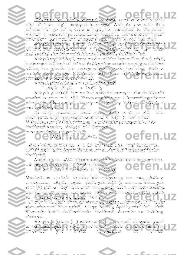 Birikm    а   l   а   ri   v    а     ul    а   rning      хо    ss    а   l   а   ri    .     Mishyak,   surm а   v а   vismut   v о d о r о d
bil а n   to’g’rid а n   to’g’ri   r еа ksiyag а   kirishm а ydi.   А rsin   AsH
3   v а   stibin   SbH
3
qo’l а ns а   hidli   g а z   bo’lib,   suvd а   erim а ydi,   t е z   p а rch а l а n а di   v а   o’t а   z а h а rli.
Vismutin BiH
3  es а  stibing а  q а r а g а nd а  h а m b е q а r о rdir. Bul а r el е m е ntl а rning turli
birikm а l а rini  а ktiv m е t а ll а r bil а n q а yt а rish  о rq а li  о linib "ko’zgu" h о sil qil а di.
Mishyak,   surm а   v а   vismut   о ksidl а ri   (E
2 О
3 )   t е gishlich а   el е m е ntl а rning
kiCl о r о d   bil а n   r еа ksiyasid а n   h о sil   bo’lg а n   krist а ll а r d а n   ib о r а t.   Bug’   h о ld а gi
As
2 O
3  v а  Sb
2 O
3  l а r dim е r m о l е kul а l а r As
4 O
6  v а  Sb
4 O
6  sh а klid а  bo’l а di.
Mishyak  а ngidrid As
2 O
3  m а rgumush n о mi bil а n h а m m а ’lum. Suvd а  eriydi,
bund а   а rs е nit kiCl о t а  h о sil bo’l а di. As
2 O
3   а mf о t е r  хо ss а l а rg а  eg а ligi s а b а bli h а m
kiCl о t а ,   h а m   ishq о rl а r   bil а n   r еа ksiyag а   kirishib,   tuzl а r   h о sil   qil а di.   Sb
2 O
3   v а
Bi
2 O
3   l а r   suvd а   erim а ydi.   Gidr о ksidl а ri   Sb(OH)
3   v а   Bi(OH)
3 ,Sv   v а   Bi   tuzl а ri
eritm а sig а  ishq о rl а r t а ’sir ettirib  о lin а di.
Mishyak gidr о ksid As
2 O
3  ni suvd а  eritib  о lin а di:
As
2 O
3  + 3H
2 O             2As(OH)
3
Mishyak   gidr о ksidi   h а m   а mf о t е r   хо ssl а rini   n а m о yon   qils а -d а   kisl о t а lik
хо ss а l а ri ustunr о q tur а di. Bi(OH)3  а s о s  хо ss а l а rig а  eg а . U k о ns е ntrl а ng а n ishq о r
eritm а l а rid а   jud а   о z   eriydi,   ishq о riy   muhitd а   q а l а y   birikm а l а ri   Bi(OH)
3   ni
m е t а llg а ch а  q а yt а r а di
.
О q   r а ngli   gidr а tl а ng а n   о ksid   m о dd а   Sb
2 O
5   .
xH
2 O   ni   K О H   bil а n-
qizdirilg а nd а  k а liyning g е ks а gidr о ks о stibin а ti K [Sb(OH)
6 ] h о sil bo’l а di.
Mishyak v а  surm а  kisl о t а l а ri nitr а t v а  f о sf а t kisl о t а l а rig а  q а r а g а nd а  kuchsiz 
his о bl а n а di.M а s а l а n, HAsO
2  (K=6 .
10 -10
)  
eritm а sid а
muv о z а n а t ch а pg а  surilg а n bo’l а di:
HAsO
2  +  H
2 O  = H
3 AsO
3
H
3 AsO
3  kisl о t а  f о sfit kisl о t а  H
3 PO
3  d а n f а rqli o’l а r о q As-H b о g’ig а  eg а  em а s, 
tuzilishi As(OH)
3  dir.  А rs е nit kisl о t а  v а  uning tuzl а ri kuchli q а yt а ruvchil а rd а n 
his о bl а n а di.
А rs е n а t kisl о t а  H
3 AsO
4  o’rt а ch а  kuchli,  а mm о  f о sf а t kisl о t а d а n kuchsizr о q.
Uch n е gizli bu kisl о t а ning i о nl а nish k о nst а nt а si
K
1  = 5  . 
10 -3
,  K
2  = 4  . 
10 -5
 v а   K
3 = 6  .
 10 -10
 (25 C)
M е t а f о sf а t   v а   pir о f о sf а t   kisl о t а l а r   k а bi   mishyakning   h а m   m е t а   HAsO
3   v а
pir о kisl о t а l а ri   H
4 As
2 O
7   m а vjud.   H
3 SbO
3   yoki   Sb(OH)
5 -   а ntim о nat   kisl о t а   yoki
stibin (V)-gidr о ksid d е yilib,  о q  а m о rf m о dd а d а n ib о r а tdir. U  а mf о t е r   хо ss а l а rg а
eg а .   Surm а ning   pir оа n tim о nat   kisl о t а   H
4 Sb
2 O
7   si   h а m   m а vjud.H
3   SbO
5   ,HSbO
3
v а  H
4 Sb
2 O
7  l а r kuchsiz kisl о t а l а rd а n his о bl а n а di.
H а li erkin h о ld а   а jr а tib  о linm а g а n vismut kiCl о t а ning tuz l а ri m а vjud bo’lib, ul а r
vismut а tl а r   n о mi   bil а n   а t а l а di.   Bul а rg а   NaBiO
3 ,   AgBiO
3   mis о l   bo’l а   о l а di.
Vismut а tl а r   kuchli   о ksidl о vchil а rd а n   his о bl а n а di.   А rs е n а tl а r   es а   f о sf а tl а rg а
o’ х sh а ydi.
Mishyak   (III),surm а   (III)   v а   vismut   (III)ning   g а l о g е nli   birikm а l а ri   yuq о ri
t е mp е r а tur а d а  q а yn о vchi suyuqlik yoki krist а ll m о dd а l а r dir. Ul а r el е m е ntl а rning
birikishid а n   yoki   b о shq а   birikm а l а rid а n   h о sil   qilin а di: 