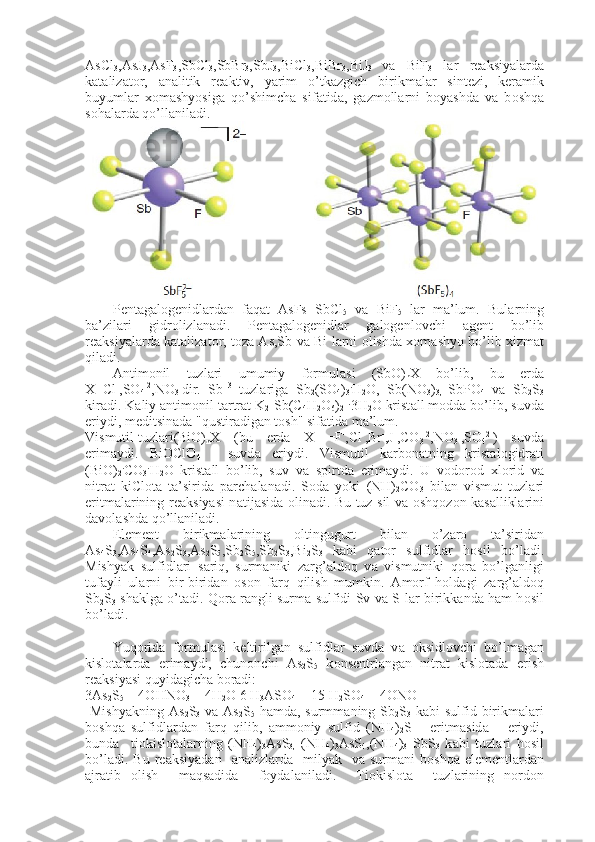 AsCl
3 ,AsJ
3 ,AsF
3 ,SbCl
3 ,SbBr
3 ,SbJ
3 ,BiCl
3 ,BiBr
3 ,BiJ
3   v а   BiF
3   l а r   r еа ksiyal а rd а
k а t а liz а t о r,   а n а litik   r еа ktiv,   yarim   o’t k а zgich   birikm а l а r   sint е zi,   k е r а mik
buyuml а r   хо m а shyosig а   qo’shimch а   sif а tid а ,   g а zm о ll а rni   boyashd а   v а   b о shq а
s о h а l а rd а  qo’ll а nil а di.
                     
P е nt а g а l о g е nidl а rd а n   f а q а t   AsFs   SbCl
5   v а   BiF
5   l а r   m а ’lum.   Bul а rning
b а ’zil а ri   gidr о lizl а n а di.   P е nt а g а l о g е nidl а r   g а l о g е n l о vchi   а g е nt   bo’lib
r еа ksiyal а rd а   k а t а liz а t о r, t о z а   As,Sb v а   Bi l а rni   о lishd а   хо m а shyo bo’lib   х izm а t
qil а di.
А ntim о nil   tuzl а ri   umumiy   f о rmul а si   (SbO)
n X   bo’lib,   bu   е rd а
X=Cl -
,SO
4 -2
,NO
3 -
dir.   Sb +3
  tuzl а rig а   Sb
2 (SO
4 )
3 .
H
2 O,   Sb(NO
3 )
3,   SbPO
4   v а   Sb
2 S
3
kir а di. K а liy  а ntim о nil t а rtr а t K
2 [Sb(C
4 H
2 O
6 )
2 ] .
3H
2 O krist а ll m о dd а  bo’lib, suvd а
eriydi, m е ditsi n а d а  "qustir а dig а n t о sh" sif а tid а  m а ’lum.
Vismutil tuzl а ri (BiO)
n X   (bu   е rd а   X  
=F -
,Cl -
,Br -
,J -
,CO
3 -2
,NO
3 -
,SO
4 2-
)   suvd а
erim а ydi.   BiOClO
4   -   suvd а   eriydi.   Vismutil   k а rb о n а tning   krist а l о gidr а ti
(BiO)
2 .
CO
3 .
H
2 O   krist а ll   bo’lib,   suv   v а   spirtd а   erim а ydi.   U   v о d о r о d   х l о rid   v а
nitr а t   kiCl о t а   t а ’sirid а   p а rch а l а n а di.   S о d а   yoki   (NH)
2 CO
3   bil а n   vismut   tuzl а ri
eritm а l а rining r еа ksiyasi n а tij а sid а   о lin а di. Bu tuz sil v а   о shq о z о n k а s а llikl а rini
d а v о l а shd а  qo’ll а nil а di.
El е m е nt   birikm а l а rining   о ltingugurt   bil а n   o’z а r о   t а ’sirid а n
As
4 S
3 ,As
4 S
4 ,As
2 S
3 ,As
2 S
5 ,Sb
2 S
5 ,Sb
2 S
3 ,Bi
2 S
3   k а bi   q а t о r   sulfidl а r   h о sil   bo’l а di.
Mishyak   sulfidl а ri   s а riq,   surm а niki   z а rg’ а ld о q   v а   vismutniki   q о r а   bo’lg а nligi
tuf а yli   ul а rni   bir-birid а n   о s о n   f а rq   qilish   mumkin.   А m о rf   h о ld а gi   z а rg’ а ld о q
Sb
2 S
3   sh а klg а   o’t а di. Q о r а   r а ngli surm а   sulfidi Sv v а   S l а r birikk а nd а   h а m h о sil
bo’l а di.
Yuq о rid а   f о rmul а si   k е ltirilg а n   sulfidl а r   suvd а   v а   о ksidl о v chi   bo’lm а g а n
kisl о t а l а rd а   erim а ydi,   chun о nchi   As
2 S
5   k о ns е ntrl а ng а n   nitr а t   kisl о t а d а   erish
r еа ksiyasi quyid а gich а  b о r а di:
3As
2 S
5  + 4OHNO
3  + 4H
2 O 6 H
3 ASO
4  + 15 H
2 SO
4  + 4ONO
  Mishyakning  As
2 S
3   v а   As
2 S
5   h а md а , surmm а ning Sb
2 S
3   k а bi  sulfid birikm а l а ri
b о shq а   sulfidl а rd а n   f а rq   qilib,   а mm о niy   sulfid   (NH
4 )
2 S       eritm а sid а       eriydi,
bund а     ti о kisl о t а l а rning   (NH
4 )
3 AsS
3,   (NH
4 )
3 AsS
4 ,(NH
4 )
3   SbS
3   k а bi   tuzl а ri   h о sil
bo’l а di.  Bu  r еа ksiyad а n    а n а lizl а rd а     milyak    v а   surm а ni   b о shq а   el е m е ntl а rd а n
а jr а tib   о lish     m а qs а did а     f о yd а l а nil а di.     Ti о kisl о t а     tuzl а rining   n о rd о n 