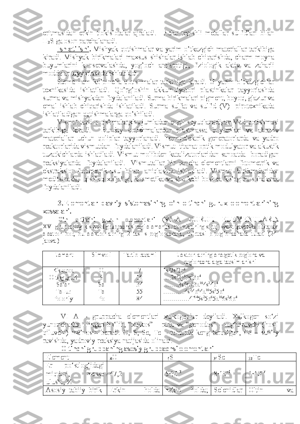 eritm а sid а n   erkin   ti о kisl о t а l а r   а jr а l а di.     Bul а r   t е gishli   m е t а ll а r   sulfidl а ri   bil а n
H
2 S g а   о s о n p а rch а l а n а di.
Ishl    а   tilishi    .   Mishyak q о tishm а l а r v а   yarim  o’tk а zgich m а t е ri а ll а r t а rkibig а
kir а di.   Mishyak   birikm а l а ri   m ах sus   shish а l а r   ishl а b   chiq а rishd а ,   ch а rm-moyn а
buyuml а rini   k о ns е rv а l а shd а ,   yog’ о ch   а ntis е ptigi,   fizi о l о gik   а ktiv   v а   z а h а rli
m о dd а l а r t а yyorl а shd а  ishl а til а di.
Surm а   h а m   ko’pinch а   q о tishm а l а r   t а rkibig а   kir а di.   U   yarim   o’t k а zgichl а r
t ех nik а sid а   ishl а til а di.   Qo’rg’ о shin   а kkumulyat о ri   pl а stin k а l а r   t а yyorl а shd а
surm а  v а  mishyakd а n f о yd а l а nil а di. Surm а  bi rikm а l а ri pigm е nt, boyoq, gl а zur v а
em а l   ishl а b   chiq а rishd а   ishl а til а di.   Surm а   sulf а t   v а   sulfid   (V)-   pir о t ех nik а d а
ishl а til а di g а n q о tishm а l а rg а  qo’shil а di.
Vismut turli q о tishm а l а r,shu juml а d а n   е ngil suyuql а n а dig а n Vud q о tishm а si
t а rkibig а   kir а di.     Bund а y   q о tishm а l а rd а n   pl а stm а ss а   bu yuml а ri   v а   а br а ziv
m а t е ri а ll а r   uchun   q о lipl а r   t а yyorl а n а di.   T е rm о el е ktrik   g е n е r а t о rl а rd а   v а   yadr о
r еа kt о rl а rid а  vismutd а n  f о yd а l а nil а di. Vismut  tit а n а t  о ptik m о dulyat о r v а   а kustik
tuz а tkichl а rd а   ishl а til а di. Vismut m о libd е n k а t а liz а t о rl а rid а n s а n оа td а    b о r а di g а n
r еа ksiyal а rd а     f о yd а l а nil а di.     Vismut а ll а r   bir   q а nch а   el е m е nt l а rni   f о t о m е trik   v а
ekstr а ksi о n-f о t о m е trik   usul   bil а n     а niql а shd а   ishl а til а di.   Vismut     birikm а l а rid а n
m е ditsin а d а ,   qishl о q   х o’j а ligi, k о sm е tik а   v а   shu k а bi b о shq а   ko’pgin а   s о h а l а rd а
f о yd а l а nil а di.
3. Elementlar   davriy   sistemasining   o’n   oltinchi   gurux   elementlarining
xossalari.
O’n   oltinchi   guruh   elementlari   ( VI–A   GURUH   ELEMENTLARI ).
XVI gruppaning kislorod gruppachasidagi elementlar atomlarining sirtqi kvant qavatida oltitadan
electron   bor,   bu   elektronlarning   2   tasi   s-pog’onachada,   to’rttasi   p-pog’onachada   turadi   (24-
jadval) 
Element Simvoli Tartib raqami Elektronlarning energetik pog'ona va
pog'onachalarga taqsimlanishi
Kislorod 
Oltingugurt
Selen
Tellur
Poloniy    O
S
Se
Te
Po 7
16
34
55
84 1s 2
2s 2
2p 4
….2s 2
2p 6
3s 2
3p 4
……..3s 2
3p 6
3d 10
4s 2
4p 4
………..4s 2
4p 6
4d 10
5s 2
5p 4
………….4f 14
5s 2
5p 6
5d 10
6s 2
6p 4
VI   A   –   gruppacha   elementlari   xalkogenlar   deyiladi.   Xalkogen   so‘zi
yunonchadan   olingan   bo‘lib,   “xalkos”   –   ruda   va   “genodos”   –   tug‘diruvchi   (hosil
qiluvchi)   ma’nosin   beradi.   O,   S,   Se,   Te   –   tabiatda   keng   tarqalgan,   Po   –   sun’iy
ravishda, yadroviy reaksiya natijasida olinadi.
Oltinchi gruppaning asosiy gruppachsi elementlari
Element
8 O
16 S
34 Se
52 Te
Er   po‘stlo g‘ idagi
mi q dori,   massa
ulushi, % 47,2 5∙10 –2
8∙10 –6
1∙10 –7
Asosiy   tabiiy   birik - Erkin   h olda Erkin   h olda; Selenidlar Oltin   va 