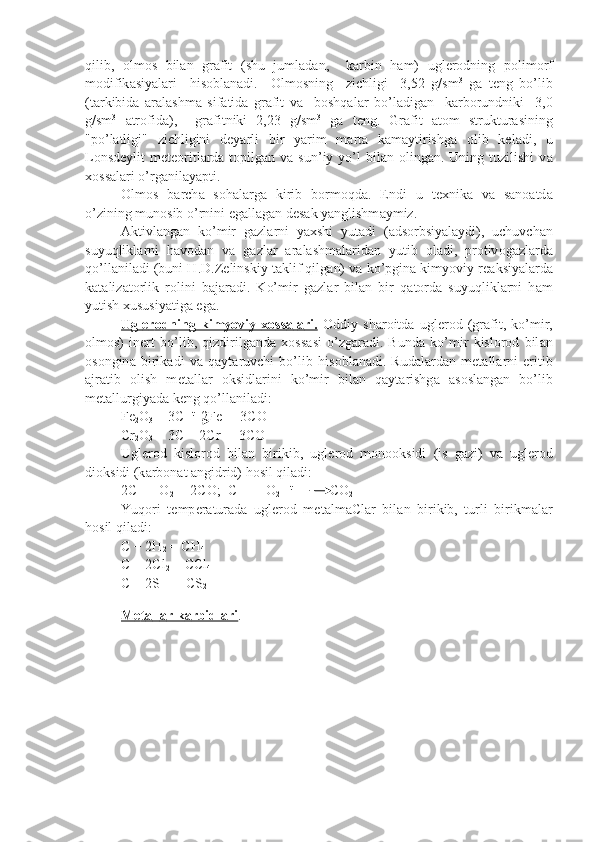 qilib,   о lm о s   bil а n   gr а fit   (shu   juml а d а n,     k а rbin   h а m)   ugl е r о dning   p о lim о rf
m о difik а siyal а ri     his о bl а n а di.     О lm о sning     zichligi     3,52   g/sm 3
  g а   t е ng   bo’lib
(t а rkibid а   а r а l а shm а   sif а tid а   gr а fit   v а     bоshqаl а r   bo’l а dig а n     k а rb о rundniki     3,0
g/sm 3
  а tr о fid а ),     gr а fitniki   2,23   g/sm 3
  g а   t е ng.   Gr а fit   а t о m   struktur а sining
"po’l а tligi"   zichligini   d е yarli   bir   yarim   m а rt а   k а m а ytirishg а   о lib   k е l а di,   u
L о nsd е y lit  m е t ео ritl а rd а   t о pilg а n v а   sun’iy  yo’l   bil а n   о ling а n. Uning  tuzilishi   v а
хо ss а l а ri o’rg а nil а yapti.
О lm о s   b а rch а   s о h а l а rg а   kirib   b о rm о qd а .   Endi   u   t ех nik а   v а   s а n оа td а
o’zining mun о sib o’rnini eg а ll а g а n d е s а k yanglishm а ymiz.
А ktivl а ng а n   ko’mir   g а zl а rni   ya х shi   yut а di   ( а ds о rbsiyal а ydi),   uchuvch а n
suyuqlikl а rni   h а v о d а n   v а   g а zl а r   а r а l а shm а l а rid а n   yutib   о l а di,   pr о tiv о g а zl а rd а
qo’ll а nil а di (buni H.D.Z е linskiy t а klif qil g а n) v а  ko’pgin а  kimyoviy r еа ksiyal а rd а
k а t а liz а t о rlik   r о lini   b а j а r а di.   Ko’mir   g а zl а r   bil а n   bir   q а t о rd а   suyuqlikl а rni   h а m
yutish  х usu siyatig а  eg а .
Ugl    е   r   о   dning   kimyoviy      хо    ss    а   l   а   ri.      О ddiy   sh а r о itd а   ugl е r о d   (gr а fit,   ko’mir,
о lm о s)   in е rt   bo’lib,   qizdirilg а nd а   хо ss а si   o’zg а r а di.   Bund а   ko’mir   kislоrоd   bil а n
о s о ngin а   birik а di   v а   q а yt а ruvchi   bo’lib   his о bl а n а di.   Rud а l а rd а n   m е t а ll а rni   eritib
а jr а tib   о lish   m е t а ll а r   о ksidl а rini   ko’mir   bil а n   q а yt а rishg а   а s о sl а ng а n   bo’lib
m е t а llurgiyad а  k е ng qo’ll а nil а di:
Fe
2 O
3  + 3C   t
  2Fe  + 3CO
Cr
2 O
3  + 3C = 2Cr  + 3CO
Ugl е r о d   kislоrоd   bil а n   birikib,   ugl е r о d   m о n оо ksidi   (is   g а zi)   v а   ugl е r о d
di о ksidi (k а rb о n а t  а ngidrid) hоsil qil а di:
2C   + O
2   = 2CO;  C   +   O
2      t
  CO
2
Yuq о ri   t е mp е r а tur а d а   ugl е r о d   m е t а lm а Cl а r   bil а n   birikib,   turli   birikm а l а r
hоsil qil а di:
C + 2H
2  = CH
4
C + 2Cl
2  = CCl
4
C + 2S   =  CS
2
M    е   t   а   ll    а   r k    а   rbidl    а   ri    .   