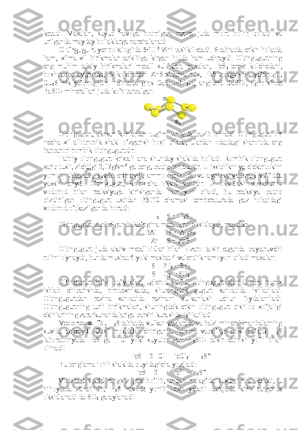 ketadi.   Masalan,   suyuq   havoga   botirilgan   rezina   juda   mo'rt   bo'lib   qoladi   va
urilganda mayday bo'laklarga parchalanadi
Oltingugurt  yer po'stlog'ida 5∙10 –2
 %ni tashkil etadi. S tabiatda erkin holatda
ham,   xilma-xil   birikmalar   tarkibiga   kirgan   holda   ham   uchraydi.   Oltingugurtning
eng   muhim   tabiiy   birikmalari   metall   sulfidlar,   masalan,   FeS
2 -temir   kolchedani,
boshqacha   aytganda,   S   kolchedani   ZnS-aldama   rux,   PbS-qo'rg'oshin   yaltirog’i,
Cu
2 S-mis   yaltirog'idir.   Tabiatda   gips   CaSO
4 ∙	
2H
2 O,   angidrid   CaSO
4 ,   og'ir   shpat
BaSO
4  minerallari juda ko’p tarqalgan.
Oltingugurt,   asosan   konlardan   tug’mi   holatda   qazib   olinadi.   Oltingugurt   bir
necha   xil   allotropik   shakl   o’zgarish   hosil   qiladi,   ulardan   odatdagi   sharoitda   eng
barqarori rombik oltingugurtdir.   
Tabiiy   oltingugurt   kristali   ana   shunday   shaklda   bo'ladi.   Rombik   oltingugurt
sariq tusli, zichligi 2,07g/sm 3
 ga teng, qattiq moddadir. U issiqlikni va elektr tokini
yomon   o'tkazadi,   suvda   erimaydi,   ammo   benzolda   va   ayniqsa   vodorod   sulfidda
yaxshi   eriydi.   Oltingugurt,   ko'pincha   oksidlovchidir.   U   oksidlash   xossalarini
vodorod   bilan   reaksiyaga   kirishganda   namoyon   qiladi,   bu   reaksiya   qattiq
qizdirilgan   oltingugurt   ustidan   350ºC   chamasi   temperaturada   gaz   holatidagi
vodorod o’tkazilganda boradi:
H
2  + S = H
2 S
Oltingugurt qizdirilganda ko’pgina metallarni oksidlaydi, masalan,
2Al + 3S = Al
2 S
3
Zn + S = ZnS
Oltingugurt   juda   aktiv   metalloidlar   bilan   o'zaro   ta'sir   etganda   qaytaruvchi
rolini o'ynaydi, bunda musbat 6 yoki masbat 4 valentlik namoyon qiladi masalan:
S + 3F
2  = SF
6
S + O
2  = SO
2
Oltingugurt   ba’zi   bo’yoqlar,   uglerod   sulfid,   oltingugurt   xlorid,   qora   porox
ishlab   chiqarishda,   pirotexnikada,   shuningdek   gugurt   sanoatida   ishlatiladi.
Oltingugurtdan   rezina   sanoatida   rezinani   vulkanlash   uchun   foydalaniladi.
Oltingugurtning   turli   birikmalari,   shuningdek   erkin   oltingugurt   qishloq   xo’jaligi
ekinlarining zararkunandalariga qarshi kurashda ishlatiladi. 
Vodorod sulfid.  H
2 S tabiatda vulkan gazlarida va ba'zi mineral manbalarning
suvida   uchraydi.   Oqsil   moddalar   chiriganda   hamma   vaqt   H
2 S   hosil   bo'ladi.   H
2 S
laboratoriyada   FeS   ga   HCl   yoki   suyultirilgan   H
2 SO
4   ta'sir   ettirish   yo'li   bilan
olinadi:
FeS + 2HCl = FeCl
2  + H
2 S↑
Bu tenglama ionli shaklda quyidagicha yoziladi:
FeS + 2H +
 = Fe 2+
 + H
2 S↑
Vodorod   sulfid   rangsiz   gaz   bo’lib,   undan   palag’da   tuxum   hidi   keladi;   u
nihoyatda   zaharlidir;   H
2 S   havoda   yonib   havo   yetarli   darajada   kirib   turganda
oksidlanadi-da SO
2  ga aylanadi: 