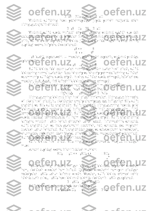 2H
2 S + 3O
2  = 2SO
2  + 2H
2 O
Vodorod   sulfidning   havo   yetishmaydigan   joyda   yonishi   natijasida   erkin
oltingugurt ajralib chiqadi:
2H
2 S + O
2  = 2S + 2H
2 O
Vodorod   sulfid   suvda   mo’tadil   eriydi.   H
2 S   ning   vodorod   sulfidli   suv   deb
ataladigan   eritmasida   kislota   xossalari   bo’ladi.   Vodorod   sulfidli   suv,   boshqacha
qilib,   sulfid   kisota   deyiladi,   bu   kislota   juda   kuchsiz   ikki   negizli   kislota   bo’lib,
quyidagi sxema bo’yicha dissotsilanadi:
H
2 S ↔ H +
 + HS –
HS – 
↔ H +
 + S 2–
H
2 S-kuchli   qaytaruvchi.   U   masalan,   erkin   yodni   qaytarib,   vodorod   yodidga
aylantiradi:
H
2 S + J
2  = 2HJ + S
Sulfid   kislota   ikki   qator   tuzlar:   normal   va   nordon   tuzlar   hosil   qiladi,   sulfid
kislotaning normal tuzlaridan faqat ishqoriy va ishqoriy yer metallarining sulfidlari
va ammoniy sulfidgina suvda eriydi. Boshqa sulfidlar suvda erimaydi, ba’zilari esa
masalan, CuS, Ag
2 S, PbS ko’pchilik kislotalarda ham erimaydi. 
Sulfidlar almashinish reaksiyasi natijasida olinishi mumkin, masalan:
ZnCl
2  + Na
2 S = ZnS↓↓ + 2NaCl
Pb(NO
3 )
2  + H
2 S = PbS↓ + 2HNO
3
Oltingugurtning kislorod bilan hosil qilgan birikmalari. Oltingugurt bir necha
xil oksid hosil qiladi; bu oksidlardan amaliy ahamiyatga ega bo’lganlari SO
2 -sulfit
angidrid   va   SO
3 -sulfat   angidriddir.   Sulfit   angidirid   oltingugurtning   havoda   yoki
kislorodda   yonishi   natijasida   hosil   bo’ladi.   U   o’tkir   hidli   rangsiz   gazdir;   –10ºC
temperaturada   suyuqlikka   aylanadi.   Sulfit   angidrid   suvda   yaxshi   eriydi;   1   hajm
suvda   odatdagi   temperaturada   40   hajm   chamasi   SO
2   eriydi.   Sulfit   angidridning
ko’pgina   miqdori   H
2 SO
4   ishlab   chiqarish   uchun   ketadi.   To’qimachilik   sanoatida
sulfit   angidrid   jun   va   ipak   gazlamalni   oqartirish,   neft   sanoatida   esa   moylarni
tozalash uchun ishlatiladi. Sulfit angidriddan meva va sabzavotlarni konservalash,
shuningdek   omborlarni   dezinfeksiya   qilish   va   boshqa   maqsadlarda   foydalaniladi.
Sulfit angidrid suvda erib ikki negizli beqaror
sulfit   kislota   hosil   qiladi.   SO
2   ning   suvdagi   eritmasida   mavjud   bo'ladigan
muvo-
zanatni quyidagi sxema bilan ifodalash mumkin:
SO
2  + H
2 O ↔ H
2 SO
3  ↔   H +
 + HSO
3 –   
                                                                            ↓↑
                                                                                          H +
 + SO
3 2–
H
2 SO
3 -kuchliligi   o’rtacha   bo’lgan   kislota.   Bu   kislotada   qaytarish   xossalari
ham,   oksidlash   xossalari   ham   bo’ladi.   Qaytarish   xossalarini   namoyon   qiladigan
reaksiyalar   H
2 SO
3   uchun   ko’proq   xosdir.   Masalan,   sulfit   kislota   eritmasi   ochiq
idishda turib qolsa, H
2 SO
3  havo kislorodi ta'sirida oksidlanib H
2 SO
4  ga aylanadi.
2 H
2 SO
3  + O
2  = 2H
2 SO
4
Sulfit kislotani galogenlar juda tez oksidlaydi:
H
2 SO
3  + Cl
2  + H
2 O = H
2 SO
4 + 2HCl 