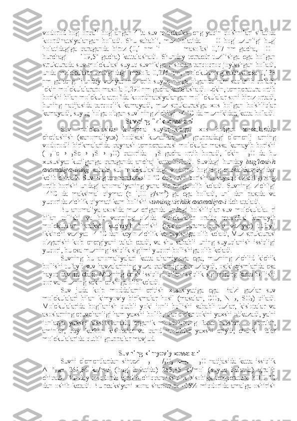 vodorod  bog ’
  orqali  bog'langan  4  ta suv  molekulasi  eng  yaqin  qo'shnilari  sifatida
koordinatsiyalangan   bo'ladi.   Shu   sababli,   muz   holatida   H—O   bog'   uzunligi   bug'
holatidagiga   qaraganda   biroz   (0,1   nm   li   H—H   masofasi   0,17   nm   gacha,   HOH
burchagi   —   109,5°   gacha)   kattalashadi.   Shunday   tetraedr   tuzilishga   ega   bo'lgan
strukturada suv mo lekulasi suyuq suvnikiga nisbatan tarqoqroq joylashgan bo'ladi,
unda   molekulalar   oralig'idagi   masofa   0,276   nm,   molekulaning   radiusi   esa   0,138
nm ga teng. Bunday  vaziyat muz erib suyuq holga o'tganda ham saqlanib qoladi,
lekin molekulalararo masofa 0,290 nm gacha kattalashadi. Lekin, temperatura ortib
borishi bilan molekula atrofida koordinatsiyalangan mol lekulalar soni biroz ortadi,
buning   natijasida   tarqoqlik   kamayadi,   muz   strukturasiga   xos   bo'lgan   bo'shliqlar
kamayadi, suyuq holga o'tgan suvl ning zichligi +4 °C da muznikidan katta bo'ladi.
Suvning flzik xossalari
Suv   molekulasida   ko'pgina   suyuqliklarga   xos   bo'lgan   xossalardan
chetlashish   («anomaliya»)   hodisasi   kuzatiladi.   VI   gruppadagi   elemenlj   Iarning
vodorodli   birikmalarida   qaynash   temperaturasi   molekular   massa   kamayib   borishi
(H
2 Te→H
2 Se→H
2 S→H
2 O)   qatorida   H
2 S   gacha   ortib   boradi,   lekin   H
2 O   da   bu
xususiyat   kutilganga   qaraganda   anchaj   katta   bo'ladi.   Suvdagi   bunday   bug'lanish
anomaliyasining   sababi   sul   molekulasidagi   vodorod   bog'ning   mustahkamligidan
kelib chiqadi. Suv ning temperaturasi 0 °C dan ortib borishida suyuqlik zichligining
ortib   borishi   undagi   anomaliyaning   yana   bir   turiga   olib   keladi.   Suvning!   zichligi
+4°C   da   maksimal   qiymat   (p=l,00   g/sm 3
)   ga   ega   bo'ladi,   unl   dan   pastda   va
yuqorida zichlik qiymati kam bo'lishi  suvning zichlik anomaliyasi  deb ataladi.
Bu   anomaliya   asosida   muz   eriganda   undagi   bo'shliqlar   suv   molekulalaJ   ri
bilan   to'lishi   va   bir   vaqtning   o'zida   molekulalar   oraliq   masofasi   kama yib
molekulalar   harakati   kuchayib   borishi   (ikkita   qarama-qarshi   vaziyat)   tufayli
ikkinchi vaziyat +4 °C dan keyin zichlik kamayishiga olib keladi, Muz strukturasi
o'zgarishi   ko'p   energiyani   talab   etadi,   va   shu   sababli   uning   suyuqlanish   issiqligi
yuqori, bu esa muzning issiqlik sig'imi yuqori bo'lishiga olib keladi.
Suvning   bu   anomaliyalari   katta   ahamiyatga   ega,   muzning   zichlid   kichik
bo'lishi tufayli suv havzalarining yuza qatlamigina muzlaydi, ostki qismlarida esa
hayot davom etadi. Muzning erish issiqligi bilan issiqlik sig'imining katta bo'lishi
qor va muzning sekin erishiga olib keladi.
Suv   juda   ko'p   moddalarni   eritish   xususiyatiga   ega.   Ba'zi   gazlar   suv
molekulalari   bilan   kimyoviy   birikmalar   hosil   (masalan,   CO
2 ,   NH
3 ,   SO
2 )   qiladi.
Molekulalarida   bog'lanish   qutbli   yoki   ionli   bo'lishi   sababli   tuzlar,   kislotalar   va
asoslarning eruvchanligi ham yaxshi bo'lib, ular elektr tokini yaxshi o'tkazadi, ya'ni
ionlarga   yaxshi   dissotsilanadi,   organik   moddalarning   faqat   ba'zilari   —   spirtlar,
aminlar,   quyi   karbon   kislotalar   va   qand   moddalar   yaxshi   eriydi,   chunki     ular
molekulalarida qutbli gruppalar mavjud.
  
Suvning kimyoviy xossalari
Suvni   elementlardan   sintezi   H
3   +   1
/
2 O
3                 H
2 O   natijasida   katta   issiqlik
ΔH°
298 =   241,84   kJ/mol   (bug'   holatida)   285,85   kJ/mol   (suyuq   holatda)   ajralib
chiqadi.   Bunday   miqdorda   ajralib   chiqqan   issiqlik   hisobiga   temperatura   3000   °C
dan oshib ketadi. Bu reaksiyani xona sharoitida =15% miqdorida amalga oshirish 