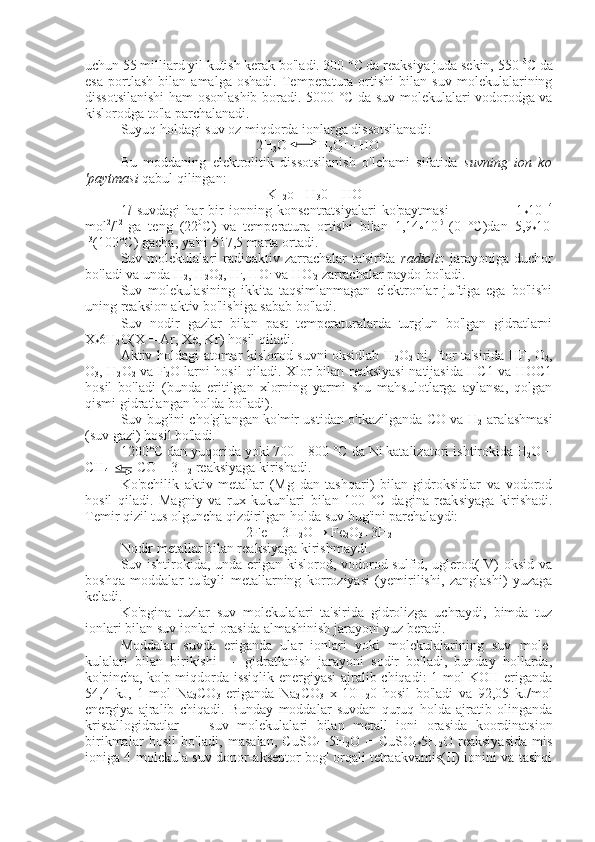 uchun   55 milliard yil kutish kerak bo'ladi. 300 °C da reaksiya juda sekin, 550  0
C da
esa   portlash   bilan   amalga   oshadi.   Temperatura   ortishi   bilan   suv   molekulalarining
dissotsilanishi ham osonlashib boradi.   5000 °C da suv molekulalari vodorodga va
kislorodga to'la parchalanadi.
Suyuq holdagi suv oz miqdorda ionlarga dissotsilanadi:
2H
2 O         H
3 O +
 +HO -
Bu   moddaning   elektrolitik   dissotsilanish   o'lchami   sifatida   suvning   ion   ko
'paytmasi  qabul qilingan:
K
H2 o=[H
3 0 +
][HO-]
1 l   suvdagi   har   bir   ionning   konsentratsiyalari   ko'paytmasi                           1
* 10 -14
mol 2
/l 2  
ga   teng   (22 0
C)   va   temperatura   ortishi   bilan   1, 14
* 10 l5  
(0   °C)dan   5,9
* 10 -
13
(100°C) gacha, ya'ni 517,5 marta ortadi.
Suv  molekulalari   radioaktiv  zarrachalar   ta'sirida   radioliz   jarayoniga   duchor
bo'ladi va unda H
2 , H
2 O
2 , H .
, HO .
 va HO .
2  zarrachalar paydo bo'ladi.
Suv   molekulasining   ikkita   taqsimlanmagan   elektronlar   juftiga   ega   bo'lishi
uning reaksion aktiv bo'lishiga sabab bo'ladi.
Suv   nodir   gazlar   bilan   past   temperaturalarda   turg'un   bo'lgan   gidratlarni
X
* 6H
2 O(X = Ar, Xe, Kr) hosil qiladi.
Aktiv holdagi atomar kislorod suvni oksidlab H
2 O
2   ni, ftor ta'sirida HF, O
2 ,
O
3 , H
2 O
2   va F
2 O larni hosil qiladi.   Xlor   bilan reaksiyasi natijasida HC1 va HOC1
hosil   bo'ladi   (bunda   eritilgan   xlorning   yarmi   shu   mahsulotlarga   aylansa,   qolgan
qismi gidratlangan holda bo'ladi).
Suv bug'ini cho'g'langan ko'mir ustidan o'tkazilganda CO va H
2   aralashmasi
(suv gazi) hosil bo'ladi.
1200°C dan yuqorida yoki 700—800 °C da Ni katalizatori  ishtirokida   H
2 O +
CH
4         CO + 3H
2  reaksiyaga kirishadi.
Ko'pchilik   aktiv   metallar   (Mg   dan   tashqari)   bilan   gidroksidlar   va   vodorod
hosil   qiladi.   Magniy   va   rux   kukunlari   bilan   100   °C   dagina   reak siyaga   kirishadi.
Temir qizil tus olguncha qizdirilgan holda suv bug'ini parchalaydi:
2Fe + 3H
2 O→ Fe
2 O
3 +3H
2
Nodir metallar bilan reaksiyaga kirishmaydi.
Suv ishtirokida, unda erigan kislorod, vodorod sulfid, uglerod(IV) oksid va
boshqa   moddalar   tufayli   metallarning   korroziyasi   (yemirilishi,   zanglashi)   yuzaga
keladi.
Ko'pgina   tuzlar   suv   molekulalari   ta'sirida   gidrolizga   uchraydi,   bimda   tuz
ionlari bilan suv ionlari orasida almashinish jarayoni yuz beradi.
Moddalar   suvda   eriganda   ular   ionlari   yoki   molekulalarining   suv   mole -
kulalari   bilan   birikishi   —   gidratlanish   jarayoni   sodir   bo'ladi,   bunday   hollarda,
ko'pincha, ko'p miqdorda issiqlik energiyasi ajralib chiqadi: 1 mol KOH eriganda
54,4   kJ,   1   mol   Na
2 CO
3   eriganda   Na
2 CO
3   x   10H
2 0   hosil   bo'ladi   va   92,05   kJ/mol
energiya   ajralib   chiqadi.   Bunday   moddalar   suvdan   quruq   holda   ajratib   olinganda
kristallogidratlar   —   suv   mole kulalari   bilan   metall   ioni   orasida   koordinatsion
birikmalar   hosil   bo'ladi,   masalan,   CuSO
4 +5H
2 O   =   CuSO
4* 5H
2 O   reaksiyasida   mis
ioniga 4 molekula suv donor-akseptor bog' orqali tetraakvamis(II) ionini va tashqi 