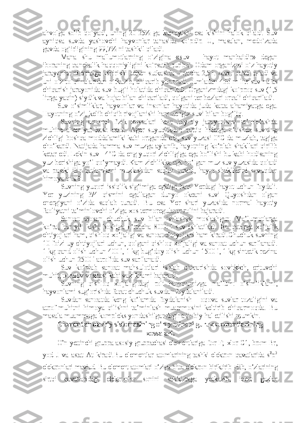 ahvolga   solib   qo`yadi,   uning   20-25%   ga   kamayishi   esa   kishini   halok   qiladi.   Suv
ayniqsa   suvda   yashovchi   hayvonlar   tanasida   ko`pdir.   U,   masalan,   medo`zada
gavda og`irligining 99,7% ni tashkil qiladi.
Mana   shu   ma'lumotlarning   o`zigina   «suv   –   hayot   manbaidir»   degan
iboraning qanchalik haqqoniyligini ko`rsatib turibdi. Odam organizmi o`z hayotiy
jarayonlarini amalga oshirishi uchun sutkasida o`rtacha 2,5 l. suvni qabul qiladi va
uni o`z to`qimalaridan o`tkazib, chiqarib yuboradi. Jumladan 400 m litr suv nafas
chiqarish jarayonida suv bug`i holatida chiqariladi. Organizmdagi ko`proq suv (1,5
litrga yaqin) siydik va hojat bilan chiqariladi, qolgani ter bezlari orqali chiqariladi.
Suv   o‘simliklar,   hayvonlar   va   insonlar   hayotida   juda   katta   ahamiyatga   ega.
Hayotning o‘zi, kelib chiqib rivojlanishi ham dengiz suvi bilan bog‘liq.
Suvning   anomal   fizik   xossalari   ham   hayotiy   jarayonlami   ta’minlashda
muhim   ahamiyat   kasb   etadi.   Agar   suyuqlikdan   qattiq   holatga   o‘tishda   suvning
zichligi boshqa moddalamiki kabi ortganda edi, suv yuzasi 0°C da muzlab, tagiga
cho‘kardi. Natijada hamma suv muzga aylanib, hayotning ko‘plab shakllari qirilib
ketar edi. Lekin suv +4°C da eng yuqori zichligiga ega bo‘lishi bu kabi hodisaning
yuz berishiga yo‘l qo‘ymaydi. Kam zichlikka ega bo‘Igan muz suv yuzasida qoladi
va   pastki   iliq   qatlamlami   muzlashdan   saqlab   turadi,   hayot   shakllarini   sovuqdan
himoya qiladi.
Suvning yuqori issiqlik sig‘imiga egaligi ham Yerdagi hayot uchun foydali.
Yer   yuzining   3/4   qismini   egallagan   dunyo   okeani   suvi   Quyoshdan   olgan
energiyani   o‘zida   saqlab   turadi.   Bu   esa   Yer   shari   yuzasida   normal   hayotiy
faoliyatni ta’minlovchi o‘ziga xos termoregulator rolini bajaradi.
Sanoat   asosan   chuchuk   suv   bilan   ishlashga   moslashgan.   Ma’lumotlarga
ko‘ra,   har   yili   kishi   boshiga   o‘rtacha   8000   l   suv   ishlatiladi.   Bu   qatorga   xo‘jalik
ehtiyojlari ham, qishloq xo‘jaligi va sanoat ehtiyojlari ham kiradi.Chuchuk suvning
10 foizi uy ehtiyojlari uchun, qolgani qishloq xo‘jaligi va sanoat uchun sarflanadi.
1 kg qand olish uchun 400 l, 1 kg bug‘doy olish uchun 1500 l, 1 kg sintetik rezina
olish uchun 2500 l atrofida suv sarflanadi.
Suv   ko‘plab   sanoat   mahsulotlari   ishlab   chiqarishda   sovitkich,   erituvchi
muhit, tozalov vositasi kabi vazifalami bajaradi.
Suvning   qishloq   xo‘jaligidagi   roli   hammamizga   ma’lum:   o‘simliklami,
hayvonlami sug‘orishda faqat chuchuk suvdan foydalaniladi.
Suvdan   sanoatda   keng   ko‘lamda   foydalanish   -   oqova   suvlar   tozaligini   va
atrof-muhitni   himoya   qilishni   ta’minlash   muammosini   keltirib   chiqarmoqda.   Bu
masala muammoga kompleks yondashilgandagina ijobiy hal etilishi mumkin.
Elementlar davriy sistemasining o’n yettinchi gurux elementlarining
xossalari.
O’n y ettinchi gruppa asosiy gruppachasi elementlariga ftor F;   xlor   C 1, brom Br,
yod   J   va   astat   At   kiradi.Bu   elementlar   atomlarining   tashki   elektron   qavatlarida   s 2
p 5
elektronlari   mavjud. Bu element atomlari о‘ziga bitta elektron biriktirib   olib, о‘zlarining
sirtqi   qavatlaridagi   elektronlar   sonini   sakkiztaga   yetkazib,   inert   gazlar 