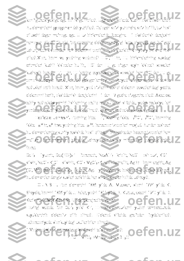 konfiguratsiyasiga ega   bо‘lishga intiladi. Ular erkin holatda kuchli oksidlovchi lardir.
Bu elementlarni  galogenlar  deb yuritiladi. Galogen  sо‘zi yunoncha sо‘z bо‘lib, tuz hosil
qiluvchi   degan   ma’noga   ega.   U   uz   birikmalarida   faqatgina      1  oksidlanish   darajasini
namoyon qiladi. Chunki ftor atomning elektromanfiyligi   katta qiymatga ega bо‘lgani
uchun, hatto kislorodsan ham elek tronni tortib olib, OF
2  tarkibli kimyoviy birikma hosil
qiladi.Xlor,   brom   va   yodning   vodorodli   HCl,   HBr,   HJ   birikmalarining   suvdagi
eritmalari   kuchli   kislotalar   bu- lib,   HCl   dan   HJ   ga   о‘tgan   sayin   kislotali   xossalari
kuchayib   boradi, HF, HBr, HJ larning qaytaruvchanlik xossalari ham HCl dan HJ ga
tomon   kuchayib   boradi,   chunki   galogenlarning   ion   zaryadi   о‘zgarmagan   holda   ion
radiuslari ortib boradi.  Xlor, brom, yod о‘zlarini tashqi elektron qavatlaridagi yettita
elektronni berib, oksiddanish darajalarini +1 dan  +7 gacha о‘zgartira oladi. Astat esa
tabiiy radioaktiv yemiri- lishlarning  oraliq  mahsulotlari  sifatida,  yadro  reaksiya- lari
yordamida sun’iy ravishda hosil qilinadi. Qisman  radioaktiv xossasiga ega.
Tabiatda   uchrashi.   Ftorning   bitta   -   F,   xlorning ikkita -
17 35
C1,  
17 37
C1, bromning
ikkita - 
35 79
Br, 
35 81
Br va yodning bitta- 
53 127
J barqaroor izotoplari mavjud. Bundan  tashqari
bu elementlarning sun’iy ravishda hosil qilingan  bir nechtadan beqaror izotoplari ham
ma’lum.   Bu   elementlarni   tabiatda   uchraydigan   asosiy   minerallari   quyidagilardan
iborat.
CaF
2   -   flyuorit,   Ca
5 (PO
4 )
3 F   -   ftorapatit,   Na
3 AlF
6   - kriolit,   NaCl   -   osh   tuzi,   KC1   -
silvin, NaCl  K C l  - silvinit, KCl  MgCl
2  6H
2 O - karnallit, AgBr - brom-argirit, Ag
(Cl,  Vr) - embolit, Ca(JO
3 )
2  - lautarit, AgJ - yod argerit va boshqalar.  Bulardan tashqari,
bu elementlar dengiz suvlari tarkibida har-xil birikmalar holida uchraydi.
OLINISHI.   Ftor   elementini   1886   yilda   A.   Muassan,   xlorni   1774   yilda   K.
Sheyele, bromni 1826 yilda J. Balar, yodni 1811  yilda B. Kurtua, astatni 1940 yilda D.
Karlson, K. Mak-Kenzi va E. Segrelar ajratib olganlar.
Hozirgi   vaqtda   ftor   CaF
2   yoki   KF,   HF   tarkibli   tuzlarni   yuqori   temperaturada
suyuklantirib   elektroliz   qilib   olinadi.   Elektrod   sifatida   grafitdan   foydalaniladi.
Laboratoriyada  xlor kuyidagi usullar bilan olinadi:
1.Vodorod xlorid eritmasiga oksidlovchi ta’sir ettiri- ladi:
4HCl + MnO
2 ® MnCl
2  + C1
2  + 2H
2 O 