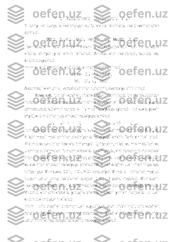 14HCl + K
2 Cr
2 O
7 ® 2KCl + 2CrCl
3  + 3C1
2  + 7H
2 O
2.Tabiiy   osh   tuziga   konsentrlangan   sulfat   kislota   ishtirokida oksidlovchilar ta’sir
ettiriladi:
2NaCl + 2H
2 SO
4  + MnO
2 ® MnSO
4  + Cl
2  +  Na
2 SO
4  +  2H
2 O
Texnikada  xlor  NaCl  eritmasini   elektroliz   qilish   natijasida   olinadi. Bunda katod
sifatida   chо‘yan   yoki   simob   ishlatiladi.   Anodda   xlor   oksidlanadi,   katodda   esa
vodorod  qaytariladi.
Brom va yod, bromid va yodidlarga xlor ta’sir etgirib  olinadi:
2KBr + Cl
2 ® Br
2  + 2KC1,
2KJ + C1
2 ® J
2  + 2KC1.
Astat metall vismutin a - zarrachalari bilan nurlantirib,  ekstratsiya  qilib  olinadi.
Xossalari.  Ftor och-sar g‘ ish,  о‘tkirxidligaz.   Erkinholatda  ftor mollekulalaridan
iborat  bо‘ladi.  Past temperaturada mo noklinik panjara   hosil qilib  kristallanadi,  yuqori
temper aturada kubsimon panjara R - F
2  modifikatsiyasiga aylanadi.  Ftor suvda yaxshi
eriydi, vodorod bilan juda shidsatli reaks iyaga kirishadi.
F
2  + H
2 O  ® HF + Q                       F
2  + H
2  ® 2HF + Q
Ftor inert gazlardan  tashqari kо‘pgina kukun holatidagi  metallar bilan va S, Si,  R,
S kabi  metall  masl   ar  bilan   qizdirilganda   reaksiyaga kirishib   ftoridlar   hosil qiladi.
Kislorod va azot bilan bevosita birikmaydi. Qо‘rgoshin, ni kel   va   mis   metallari   va
ularning qotishmalari ftor  atmosferasida qizdirilganda, sirti barqaror ftorid par dasi
bilan qoplanadi. Ftor kupgina oksidlar, gidroksidlar   va   ularning   tuzlari,   uglerodlar
va suv bilan shiddatli   reaksiyaga kirishadi. Xlor och-sarg‘ish tusli о‘tkir hidga ega
bо‘lgan gaz. Xlor suvda  CC 1
4 , TiCl
4 , SiCl
4  larda eriydi. Xlorda  d - orbitallari mavjud
bulgani  uchun  uning oksidlanish   darajasi -1 dan +7 gacha о‘zgaradi.   Xlor kuchli
oksidlovchi  bо‘lgani  uchun kupgina metallar va metalloidlar bilan reaksiyag a kirishadi.
Vodorod   xlor   atmosferasida   yoruglik   ta’sirida   shidsatli   yonishi   natijasida   oq   tusli
vodorod xlorid gazi  hosilkiladi.
Brom   -   tо‘q-qizg‘ish-qoramtir   tusli   suyuqlik,   buglari   о‘tkir   hidli,   tо‘q-sarg‘ish
rangli,   bо‘g‘uvchi   gaz.   Bromning   elektronga moyilligi xlornikidan kichik. Shuning
uchun brom  xlorga  qaraganda sustroq  reaksiyaga kirishadi. 