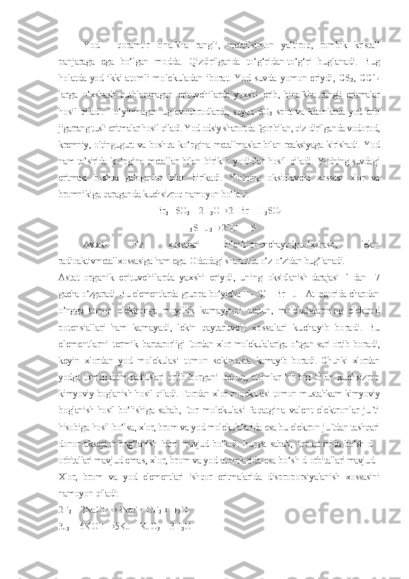 Yod   -   qoramtir   binafsha   rangli,   metallsimon   yaltiroq,   rombik   kristall
panjaraga   ega   bо‘lgan   modda.   Qizdirilganda   tо‘g‘ridan-tо‘g‘ri   buglanadi.   Bug
holatda yod ikki atomli mo lekuladan  iborat.  Yod  suvda  yomon  eriydi,  CS
2 ,  CC1
4
larga   о‘xshash   qutblanmagan   erituvchilarda   yaxshi   erib,   binafsha   rangli   eritmalar
hosil   qiladi.   Tо‘yinmagan   uglevodorod larda,   suyuq   SO
2   spirt   va   ketonlarda   yod   erib
jigarrang tusli  eritmalar hosil qiladi. Yod odsiy sharoitda fgor bilan, qiz- dirilganda vodorod,
kremniy, oltingugurt va boshqa kо‘pgina metallmaslar bilan reaksiyaga kirishadi.   Yod
nam ta’sirida   kо‘pgina   metallar   bilan   birikib   yodidlar   hosil   qiladi.   Yodning suvdagi
eritmasi   boshqa   galogenlar   bilan   birikadi.   Yodning   oksidlovchi   xossasi   xlor   va
bromnikiga qaraganda  kuchsizroq namoyon bо‘ladi:
Br
2 + SO
2  +  2 H
2 O ® 2HBr  + H
2 SO
4
H
2 S + J
2 ® 2 H J   +   S
Astat -   о‘z   xossalari   bilanbirmunchayodgaо‘xshash,   lekin
radioaktivmetallxossasiga ham ega. Odatdagi sharoitda о‘z- о‘zidan bug‘lanadi.
Astat   organik   erituvchilarda   yaxshi   eriydi,   uning   oksidlanish   darajasi   -1   dan   +7
gacha о‘zgaradi. Bu elementlarda  gruppa bо‘yicha F - C1 - Br - J - At qatorida chapdan
о‘ngga   tomon   elektronga   moyillik   kamaygani   uchun,   molekulalarining   elektrod
potensiallari   ham   kamayadi,   lekin   qaytaruvchi   xossalari   kuchayib   boradi.   Bu
elementlarni   termik   barqarorligi ftordan xlor molekulalariga о‘tgan sari ortib   boradi,
keyin   xlordan   yod   molekulasi   tomon   sekin-asta   kamayib   boradi.   Chunki   xlordan
yodga tomon atom radiuslari   ortib  borgani   uchun,  atomlar   bir-biri  bilan  kuchsizroq
kimyoviy boglanish hosil qiladi. Ftordan xlor molekulasi   tomon mustahkam kimyoviy
boglanish hosil bо‘lishiga sabab,   ftor   molekulasi   faqatgina   valent   elektronlar   jufti
hisobiga hosil bо‘lsa, xlor, brom va yod molekulalarida esa bu elektron juftdan tashqari
donor   akseptor   bog‘lanish   ham   mavjud   bо‘ladi.   Bunga   sabab,   ftor   atomida   bо‘sh   d   -
orbitallari  mavjud emas, xlor, brom va yod atomlarida esa bо‘sh d- orbitallari mavjud.
Xlor,   brom   va   yod   elementlari   ishqor   eritmalarida   dis proporsiyalanish   xossasini
namoyon qiladi:
2F
2  + 2NaOH ® 2NaF + OF
2  + H
2 O
3J
2  + 6KOH  ® 5KJ + KJO
3  + 3H
2 O 