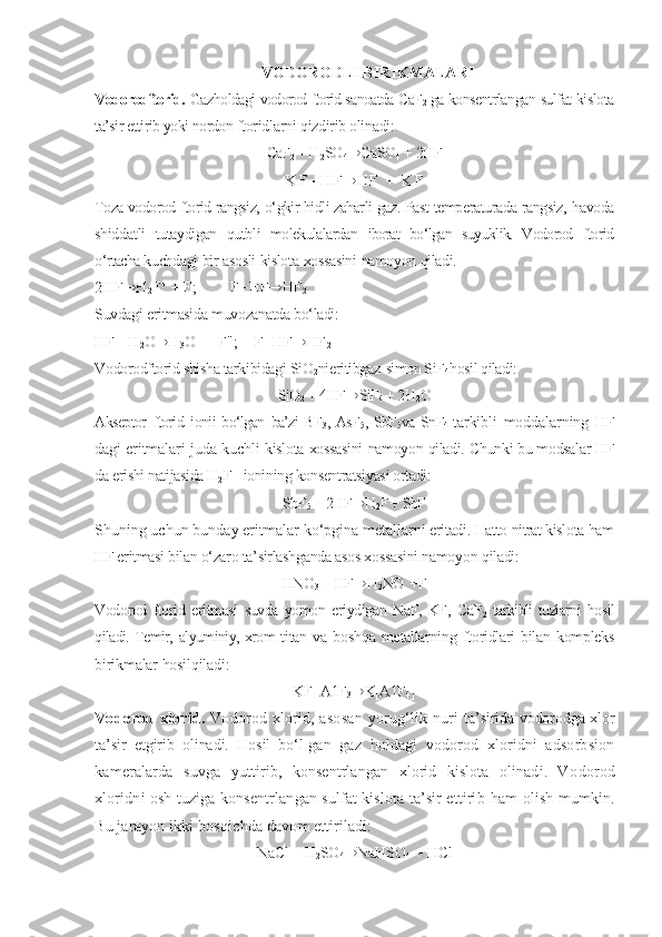 VODORODLI BIRIKMALARI
Vodorodftorid.  Gaz holdagi  vodorod ftorid sanoatda CaF
2   ga konsentrlangan sulfat kislota
ta’sir ettirib yoki nordon  ftoridlarni  qizdirib olinadi:
CaF
2  + H
2 SO
4 ® CaSO
4  + 2HF
K F  H F ® H F   +   K F
Toza vodorod ftorid rangsiz,  о‘gkir hidli zaharli  gaz. Past  temperaturada rangsiz,   havoda
shid d atli   tutaydigan   qutbli   molekulalardan   iborat   bо‘lgan   suyuklik.   Vodorod   ftorid
о‘rtacha  kuchdagi   bir   asosli   kislota   xossasini   namoyon  qiladi.
2HF ® H
2 F +
 + F;        F+HF ® HF
2
Suvdagi   eritmasida   muvozanatda  bо‘ladi:
HF + H
2 O ® H
3 O +
 + F";    F+HF ® HF
2
Vodorodftorid shisha tarkibidagi SiO
2 nieritibgaz- simon SiF
4 hosil qiladi:
SiO
2  + 4HF ® SiF
4  + 2H
2 O
Akseptor   ftorid   ionii   bо‘lgan   ba’zi BF
3 , AsF
5 , SbF
5 va SnF
4   tarkibli   moddalarning   HF
dagi   eritmalari   juda   kuchli   kislota   xossasini   namoyon  qiladi.  Chunki bu modsalar HF
da erishi natijasida H
2 F+ ionining konsentratsiyasi ortadi:
SbF
5  + 2HF ® H
2 F +  SbF
Shuning uchun bunday eritmalar  kо‘pgina  metallarni  eritadi.  Hatto  nitrat kislota  ham
HF eritmasi bilan  о‘zaro  ta’sirlashganda asos xossasini namoyon  qiladi:
HNO
3  + HF ® H
2 NO  +F
Vodorod   ftorid   eritmasi   suvda   yomon   eriydigan   NaF,   KF,   CaF
2   tarkibli tuzlarni   hosil
qiladi. Temir,   alyuminiy, xrom   titan va   boshqa   metallarning ftoridlari  bilan kompleks
birikmalar  hosilqiladi:
KF+A1F
3 ® K[A1F
4 ]
Vodorod xlorid.   Vodorod xlorid, asosan   yorug‘lik nuri   ta’sirida vodorodga xlor
ta’sir   etgirib   olinadi.   Hosil   bо‘l- gan   gaz   holdagi   vodorod   xloridni   adsorbsion
kameralarda   suvga   yuttirib,   konsentrlangan   xlorid   kislota   olinadi.   Vo dorod
xloridni osh tuziga konsentrlangan sulfat kislota ta’sir ettirib  ham  olish mumkin.
Bu jarayon ikki  bosqichda  davom ettiriladi:
NaCl + H
2 SO
4 ® NaHSO
4  + HCl 