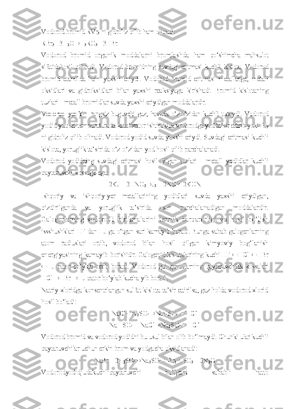 Vodorod bromid RVr
3  ni gidroliz  qilib ham  olinadi:
R Br
3 + 3H
2 O ® H
3 RO
3 + 3HBr
Vodorod   bromid   organik   moddalarni   bromlashda   ham   qо‘shimcha   mahsulot
sifatidahosil   qilinadi.   Vodorod   bromidning   suvdagi   eritmasi   kuchli   kislota.   Vodorod
bromid   etanol da   ham   yaxshi   eriydi.   Vodorod   bromid   eritmasi   metallarga,   metall
oksidlari   va   gidroksidlari   bilan   yaxshi   reaksiyaga   kirishadi.   Bromid   kislotaning
tuzlari - metall bromidlar  suvda yaxshi eriydigan moddalardir.
Vodorod yodid   - rangsiz buguvchi  gaz,   havoda о‘z-о‘zidan   kuchli   tutaydi.   Vodorod
yodid  yuqori temperaturada  katalizator  ishtirokida vodorodga yod ta’sir ettirib yoki PJ
3
ni gidroliz  qilib  olinadi. Vodorod yodid suvda yaxshi eriydi. Suvdagi  eritmasi kuchli
kislota, yoruglik ta’sirida  о‘z-о‘zidan  yod  hosil qilib  parchalanadi.
Vodorod   yodidning   suvdagi   eritmasi   hosil   kilgan   tuzlari   -   metall   yodidlar   kuchli
qaytaruvchi xossaga  ega:
2KJ + 2HNO
2 ® J
2  + 2NO + 2KON
Ishqoriy   va   ishqoriy-yer   metallarining   yodidlari   suvda   yaxshi   eriydigan,
qizdirilganda   va   yoruglik   ta’sirida   oson   parchalanadigan   moddalardir.
Galogenlarning   vodorodli   birikmalarini   termik   barqarorligi   va   hosil   bо‘lish
issshushklari HF dan HJ ga   о‘tgan   sari kamayib boradi. Bunga   sabab galogenlarning
atom   radiuslari   ortib,   vodorod   bilan   hosil   qilgan   kimyoviy   bog‘lanish
energiyasining kamayib   borishidir. Galogenid kislotalarining kuchi HF    HC l    HB r
 HJ   qator   bо‘ylab   ortib   boradi.   Vodorod   galogenidlarning   qaytaruvchilik   xossalari
HCl  ® HBr  ® HJ qator bо‘ylab kucha- yib boradi.
Natriy xloridga konsentrlangan sulfat kislota ta’sir ettirilsa, gaz holda vodorod xlorid
hosil bо‘ladi:
NaCl + H
2 SO
4 ® NaHSO
4  + HC1
NaHSO
4  + NaCl ® Na
2 SO
4 +  HC1
Vodorod bromid va vodorod yodidni bu usul bilan olib  bо‘lmaydi. Chunki ular kuchli
qaytaruvchilar uchun erkin brom va yodgacha oksidlanadi:
NaBr + 2H
2 SO
4 ® Na
2 SO
4  + Br
2  + SO
2  + 2N
2 O
Vodorodyodidjudakuchli qaytaruvchi   bо‘lgani   sababli   hatto 