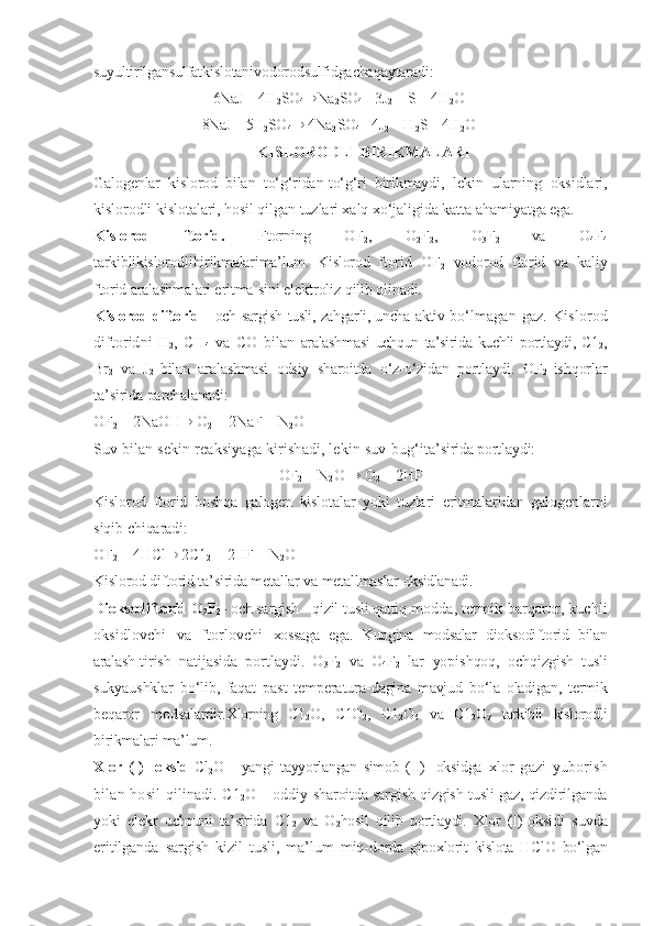 suyultirilgansulfatkislotanivodorodsulfidgacha qaytaradi:
6NaJ + 4H
2 SO
4 ® Na
2 SO
4 + 3J
2  + S + 4H
2 O
8NaJ + 5H
2 SO
4 ®  4Na
2 SO
4 + 4J
2  + H
2 S + 4H
2 O
KISLORODLI BIRIKMALARI
Galogenlar   kislorod   bilan   tо‘g‘ridan-tо‘g‘ri   birikmaydi,   lekin   ularning   oksidlari,
kislorodli kislotalari, hosil qilgan tuzlari xalq xо‘jaligida katta ahamiyatga ega.
Kislorod   ftorid.   Ftorning   OF
2 ,   O
2 F
2 ,   O
3 F
2   va   O
4 F
4
tarkiblikislorodlibirikmalarima’lum.   Kislorod   ftorid   OF
2   vodorod   ftorid   va   kaliy
ftorid aralashmalari eritma- sini elektroliz  qilib olinadi.
Kislorod diftorid   - och sargish   tusli, zahgarli, uncha   aktiv   bо‘lmagan   gaz.   Kislorod
diftoridni   H
2 ,   CH
4   va   CO   bilan   aralashmasi   uchqun   ta’sirida kuchli portlaydi, C1
2 ,
Br
2   va   J
2   bilan   aralashmasi   odsiy   sharoitda   о‘z-о‘zidan   portlaydi.   OF
2   ishqorlar
ta’sirida parchalanadi:
OF
2  + 2NaOH ®  O
2  + 2NaF + N
2 O
Suv bilan sekin reaksiyaga kirishadi, lekin suv  bug‘i ta’sirida portlaydi:
OF
2  + N
2 O  ®  O
2  + 2HF
Kislorod   ftorid   boshqa   galogen   kislotalar   yoki   tuzlari   eritmalaridan   galogenlarni
siqib chiqaradi:
OF
2  + 4HCl ®  2C1
2  + 2HF + N
2 O
Kislorod diftorid ta’sirida metallar va metallmaslar  oksidlanadi.
Dioksodiftorid O
2 F
2 - och sargish -  qizil tusli qattiq  modda, termik  barqaror, kuchli
oksidlovchi   va   ftorlovchi   xossaga   ega.   Kupgina   modsalar   dioksodiftorid   bilan
aralash- tirish   natijasida   portlaydi.   O
3 F
2   va   O
4 F
2   lar   yopishqoq,   ochqizgish   tusli
sukyaushklar   bо‘lib,   faqat   past   temperatura- dagina   mavjud   bо‘la   oladigan,   termik
beqaror   modsalardir. Xlorning   C1
2 O,   C1O
2 ,   C1
2 O
6   va   C1
2 O
7   tarkibli   kislorodli
birikmalari ma’lum.
Xlor   (I)-   oksid   Cl
2 O   -   yangi   tayyorlangan   simob   (II)-   oksidga   xlor   gazi   yuborish
bilan   hosil  qilinadi. C1
2 O - oddiy   sharoitda sargish qizgish tusli gaz, qizdirilganda
yoki   elekr   uchquni   ta’sirida   C1
2   va   O
2 hosil   qilib   portlaydi.   Xlor   (I)- oksidi   suvda
eritilganda   sargish   kizil   tusli,   ma’lum   miq- dorda   gipoxlorit   kislota   HClO   bо‘lgan 