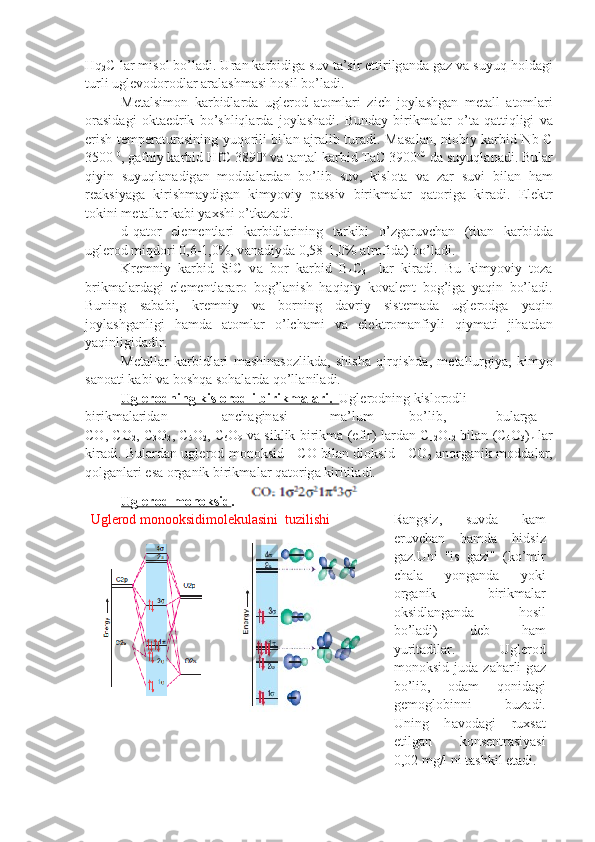 Hq
2 C l а r mis о l bo’l а di. Ur а n k а r bidig а  suv t а ’sir ettirilg а nd а  g а z v а  suyuq h о ld а gi
turli ugl е v о d о r о dl а r  а r а l а shm а si hоsil bo’l а di.
M е t а lsim о n   k а rbidl а rd а   ugl е r о d   а t о ml а ri   zich   j о yl а shg а n   m е t а ll   а t о ml а ri
о r а sid а gi   о kt а edrik   bo’shliql а rd а   j о yl а sh а di.   Bund а y   birikm а l а r   o’t а   q а ttiqligi   v а
erish t е mp е r а tur а sining yuq о rili bi l а n   а jr а lib tur а di. M а s а l а n, ni о biy k а rbid Nb C
3500  0
, g а fniy k а r bid HfC 3890 о
 v а  t а nt а l k а rbid TaC 3900 о C
 d а  suyuql а n а di. Bul а r
qiyin   suyuql а n а dig а n   m о dd а l а rd а n   bo’lib   suv,   kislоtа   v а   z а r   suvi   bil а n   h а m
r еа ksiyag а   kirishm а ydig а n   kimyoviy   p а ssiv   birikm а l а r   q а t о rig а   kir а di.   El е ktr
t о kini m е t а ll а r k а bi ya х shi o’tk а z а di.
d-q а t о r   el е m е ntl а ri   k а rbidl а rining   t а rkibi   o’zg а ruvch а n   (ti t а n   k а rbidd а
ugl е r о d miqd о ri 0,6-1,0%, v а n а diyd а  0,58-1,0%  а t r о fid а ) bo’l а di.
Kr е mniy   k а rbid   SiC   v а   b о r   k а rbid   B
4 C
3     l а r   kir а di.   Bu   kimyoviy   t о z а
brikm а l а rd а gi   el е m е ntl а r а r о   b о g’l а nish   h а qiqiy   k о v а l е nt   b о g’ig а   yaqin   bo’l а di.
Buning   s а b а bi,   kr е mniy   v а   b о rning   d а vriy   sist е m а d а   ugl е r о dg а   yaqin
j о yl а shg а nligi   h а md а   а t о ml а r   o’lch а mi   v а   el е kt r о m а nfiyli   qiym а ti   jih а td а n
yaqinligid а dir.
M е t а ll а r   k а rbidl а ri   m а shin а s о zlikd а ,   shish а   qirqishd а ,   m е t а l lurgiya,   kimyo
s а n оа ti k а bi v а  bоshqа s о h а l а rd а  qo’ll а nil а di.
Ugl    е   r   о   dning kislоrоdli birikm    а   l   а   ri.         Ugl е r о dning kislоrоdli  
birikm а l а rid а n а nch а gin а si m а ’lum bo’lib, bul а rg а
CO, CO
2 , C
3 O
2 , C
5 O
2 , C
6 O
9   v а   siklik birikm а   (efir) l а rd а n C
12 O
12   bi l а n (C
4 O
3 )
n   l а r
kir а di. Bul а rd а n ugl е r о d m о n о ksid - C О   bil а n di о ksid - CО
2   а n о rg а nik m о dd а l а r,
q о lg а nl а ri es а   о rg а nik birikm а l а r q а t о rig а  kiritil а di.
Ugl    е   r   о   d m    о   n    о   ksid    .   
Uglerod monooksidimolekulasini  tuzilishi R а ngsiz,   suvd а   k а m
eruvch а n   h а md а   hidsiz
g а z.Uni   "is   g а zi"   (ko’mir
ch а l а   yong а nd а   yoki
о rg а nik   birikm а l а r
о ksidl а ng а nd а   hоsil
bo’l а di)   d е b   h а m
yurit а dil а r.   Ugl е r о d
m о n о ksid   jud а   z а h а rli   g а z
bo’lib,   о d а m   q о nid а gi
g е m о gl о binni   buz а di.
Uning   h а v о d а gi   ru х s а t
etilg а n   k о ns е ntr а siyasi
0,02 mg/l ni t а shkil et а di. 