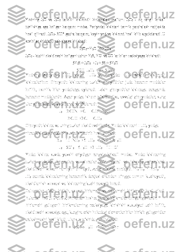 Yodning   J	2O   va   J	2O5  tarkibli   kislorodli   birikmalari  	ma’lum:   J	2O5  -  	oq  	rangli   kristall	
tuzilishiga   ega  	bо‘lgan  	bar	qaror  	modsa.   Periyodat   kislotani   termik   parchalash   natijasida	
hosil qilinadi. 	J2O5- 300° gacha 	barqaror, keyin 	yod va 	kislorod 	hosil 	kilib suyukdanadi. U	
suv bilan shiddatli reak-	siyaga kirishadi:	
J2O5+H	2O®	2HJO	3	
J2O5 - kuchli oksidlovchi 	bо‘lgani 	uchun H	2S, HCl va CO lar 	bilan reaksiyaga kirishadi:	
5H	2S + J	2O5
®	 J2 + 5S + 5H	2O
5CO+J
2 O
5 ® J
2  + 5CO
2
Yodning   gipoyodid   HJO,   yodat   HJO
3   va   per yod a t   HJO
4   tarkibli   kislorodli
kislotalaribor.   Gipoyodit   kislota ning   tuzlari   gipoyoditlar   juda   beqaror   mod d alar
bо‘lib,   osonlik   bilan   yodatlarga   aylanadi.   Lekin   gipoyoditlar   kis lotaga   qaraganda
barqaror   mod d alardir. Agar   yodga   ishqor   ta’sirettirilsa, avvalgi   gi poyodatlar, sung
ular   yodatlarga   va   yodidlarga   parchalanadi:
J
2  + 2KON  ® KJ + KJO + N
2 O
3KJO ® 2KJ + KJO
3
Gipoyodit kislota va uning tuzlari oksidlovchilardir.  Yodat kislotani HJO
3  yodga 
nitrat kislota yoki xlorli  suv ta’sir ettirib  hosil qilinadi:
3J
2  + 10HNO
3 ®  6HJO
3  + 10NO + 2H
2 O
J
2  + 5C1
2  + 6H
2 O  ® 2HJO
3  + 10 HC1
Yodat   kislota   suvda   yaxshi   eriydigan   rangsiz   kristall   modsa.   Yodat   kislotaning
tuzlari   yodatlar,   bromatlar   va   xloratlar   kabi   neytral   va   ishqoriy   eritmalarda
oksidlovchi   xossani namoyon   qilmaydi,   zarba ta’sirida portlaydi. HClO
3   - HBrO
3   - H
JO
3   qatorda kislotalarning barqarorlik darajasi   chapdan   о‘ngga   tomon   kuchayadi,
oksidlanish xossasi va  kislotaning kuchi pasayib boradi.
Galogenlar   о‘zaro   birikib,   asosan   birlamchi   va   uchlamchi   birikmalar   hosil   qiladi.
Bulardan BrCl, JC1, JCl
3 , JBr lardan  boshqa barcha birikmalar ftor galogenlardir.
Birlamchi   galogenli   birikmalarning   reaksiyaga   kiri shishi   xususiyati   uchli   bо‘lib,
oksidlovchi xossasiga ega, kupgi na erkin holatdagi elementlar bilan birikib galogenidlar
ara lashmasini hosil kiladi. Ular suv ta’sirida gidrolizlanadi:
BrC1 + H
2 O  ®  HCl+ HOBr 