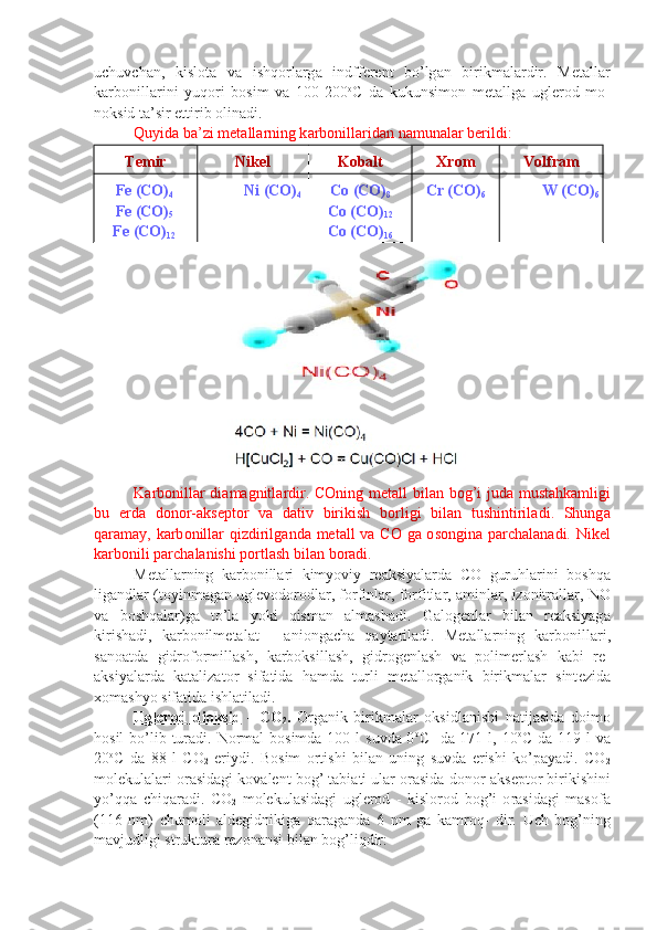uchuvch а n,   kislоtа   v а   ishq о rl а rg а   indff е r е nt   bo’lg а n   birikm а l а rdir.   M е t а ll а r
k а rb о nill а ri ni   yuq о ri   bоsim   v а   100-200 о
C   d а   kukunsim о n   m е t а llg а   ugl е r о d   m о -
n о ksid t а ’sir ettirib  о lin а di.
Quyid а  b а ’zi m е t а ll а rning k а rb о nill а rid а n n а mun а l а r b е rildi:
T е mir Nik е l K о b а l t Х r о m V о l f r а m
Fe (CO)
4
Fe (CO)
5
Fe (CO)
12 Ni (CO)
4 C о  (CO)
8
C о  (CO)
12
C о  (CO)
16 Cr (CO)
6 W (CO)
6
K а rb о nill а r   di а m а gnitl а rdir .   C О ning   m е t а ll   bil а n   b о g ’ i   jud а   must а hk а mligi
bu   е rd а   d о n о r -а ks е pt о r   v а   d а tiv   birikish   b о rligi   bil а n   tushintiril а di .   Shung а
q а r а m а y ,   k а rb о nill а r   qizdirilg а nd а   m е t а ll   v а   C О   g а о s о ngin а   p а rch а l а n а di .   Nik е l
k а rb о nili   p а rch а l а nishi   p о rtl а sh   bil а n   b о r а di .
M е t а ll а rning   k а rb о nill а ri   kimyoviy   r еа ksiyal а rd а   C О   guruhl а rini   b о shq а
lig а ndl а r  ( toyinm а g а n   ugl е v о d о r о dl а r ,  f о rfinl а r ,  f о r fitl а r , а minl а r ,  iz о nitr а ll а r ,  NO
v а   b о shq а l а r ) g а   to ’ l а   yoki   qis m а n   а lm а sh а di .   G а l о g е nl а r   bil а n   r еа ksiyag а
kirish а di ,   k а rb о nilm е t а l а t   -   а ni о ng а ch а   q а yt а ril а di .   M е t а ll а rning   k а rb о nill а ri ,
s а n оа td а   gidr о f о rmill а sh ,   k а rb о ksill а sh ,   gidr о g е nl а sh   v а   p о lim е rl а sh   k а bi   r е -
а ksiyal а rd а   k а t а liz а t о r   sif а tid а   h а md а   turli   m е t а ll о rg а nik   birik m а l а r   sint е zid а
хо m а shyo   sif а tid а  ishl а til а di .
Ugl    е   r   о   d        di    о   ksid      -   C О
2 .   О rg а nik   birikm а l а r   о ksidl а nishi   n а ti j а sid а   d о im о
h о sil   bo ’ lib   tur а di .   N о rm а l   b о simd а 100   l   suvd а 0 о
C -   d а 171   l , 10 о
C   d а 119   l   v а
20 о
C   d а   88   l   C О
2   eriydi .   B о sim   о rtishi   bil а n   uning   suvd а   erishi   ko ’ p а yadi .   C О
2
m о l е kul а l а ri  о r а sid а gi   k о v а l е nt   b о g ’  t а bi а ti   ul а r  о r а sid а  d о n о r -а ks е pt о r   birikishini
yo ’ qq а   chiq а r а di .   C О
2   m о l е kul а sid а gi   ugl е r о d   -   kisl о r о d   b о g ’ i   о r а sid а gi   m а s о f а
(116   nm )   chum о li   а ld е gidnikig а   q а r а g а nd а   6   nm   g а   k а mr о q -   dir .   Uch   b о g ’ ning
m а vjudligi   struktur а  r е z о n а nsi   bil а n   b о g ’ liqdir : 