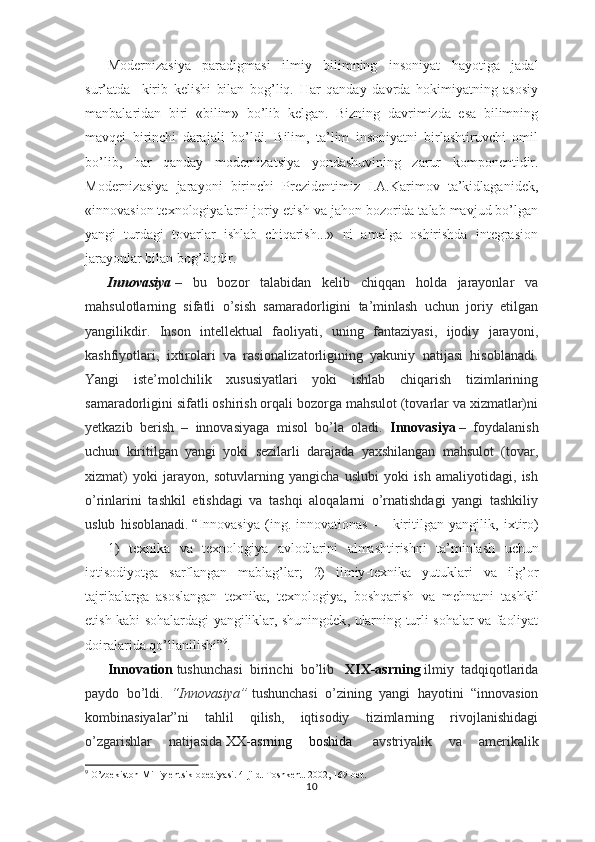 Modernizasiya   paradigmasi   ilmiy   bilimning   insoniyat   hayotiga   jadal
sur’atda     kirib   kelishi   bilan   bog’liq.   Har   qanday   davrda   hokimiyatning   asosiy
manbalaridan   biri   «bilim»   bo’lib   kelgan.   Bizning   davrimizda   esa   bilimning
mavqei   birinchi   darajali   bo’ldi.   Bilim,   ta’lim   insoniyatni   birlashtiruvchi   omil
bo’lib,   har   qanday   modernizatsiya   yondashuvining   zarur   komponentidir.
Modernizasiya   jarayoni   birinchi   Prezidentimiz   I.A.Karimov   ta’kidlaganidek,
«innovasion texnologiyalarni joriy etish va jahon bozorida talab mavjud bo’lgan
yangi   turdagi   tovarlar   ishlab   chiqarish...»   ni   amalga   oshirishda   integrasion
jarayonlar bilan bog’liqdir. 
Innovasiya   –   bu   bozor   talabidan   kelib   chiqqan   holda   jarayonlar   va
mahsulotlarning   sifatli   o’sish   samaradorligini   ta’minlash   uchun   joriy   etilgan
yangilikdir.   Inson   intellektual   faoliyati,   uning   fantaziyasi,   ijodiy   jarayoni,
kashfiyotlari,   ixtirolari   va   rasionalizatorligining   yakuniy   natijasi   hisoblanadi.
Yangi   iste’molchilik   xususiyatlari   yoki   ishlab   chiqarish   tizimlarining
samaradorligini sifatli oshirish orqali bozorga mahsulot (tovarlar va xizmatlar)ni
yetkazib   berish   –   innovasiyaga   misol   bo’la   oladi.   Innovasiya   –   foydalanish
uchun   kiritilgan   yangi   yoki   sezilarli   darajada   yaxshilangan   mahsulot   (tovar,
xizmat)   yoki   jarayon,   sotuvlarning   yangicha   uslubi   yoki   ish   amaliyotidagi,   ish
o’rinlarini   tashkil   etishdagi   va   tashqi   aloqalarni   o’rnatishdagi   yangi   tashkiliy
uslub   hisoblanadi.   “ I nnovasiy a   ( ing .   innovationas   —   kiritilgan   yangilik ,   ixtiro )
—   1)   texnika   va   texnologiya   avlodlarini   almashtirishni   ta’minlash   uchun
iqtisodiyotga   sarflangan   mablag’lar ;   2)   ilmiy - texnika   yutuklari   va   ilg’or
tajribalarga   asoslangan   texnika ,   texnologiya ,   boshqarish   va   mehnatni   tashkil
etish   kabi   sohalardagi   yangiliklar ,   shuningdek ,   ularning   turli   sohalar   va   faoliyat
doiralarida   qo’llanilishi ” 9
.  
Innovation   tushunchasi   birinchi   bo’lib     XIX-asrning   ilmiy   tadqiqotlarida
paydo   bo’ldi.   “Innovasiya”   tushunchasi   o’zining   yangi   hayotini   “innovasion
kombinasiyalar”ni   tahlil   qilish,   iqtisodiy   tizimlarning   rivojlanishidagi
o’zgarishlar   natijasida   XX-asrning   boshida     avstriyalik   va   amerikalik
9
 O’zbekiston Milliy entsiklopediyasi. 4-jild. Toshkent. 2002, 169-bet.
10 