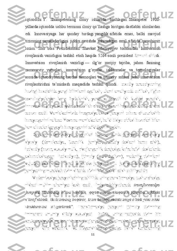 iqtisodchi   Y.   Shumpeter ning   ilmiy   ishlarida   boshlagan.   Shumpeter   1900-
yillarda   iqtisodda ushbu terminni ilmiy qo’llashga kiritgan dastlabki olimlardan
edi.   Innovasiyaga   har   qanday   turdagi   yangilik   sifatida   emas,   balki   mavjud
tizimning   samaradorligini   jiddiy   ravishda   oshiradigan   omil   sifatida   qarashimiz
lozim.   Shu   bois   Prezidentimiz   Shavkat   Mirziyoyev   tomonidan   Innovatsion
rivojlanish   vazirligini   tashkil   etish   haqida   5264-sonli   prezident   farmoni   chiq di.
Innovatsion     rivojlanish   vazirligi   —   ilg or   xorijiy   tajriba,   jahon   faniningʻ
zamonaviy   yutuqlari,   innovatsion   g oyalar,   ishlanmalar   va   texnologiyalar	
ʻ
asosida   iqtisodiyotning   barcha   tarmoqlari   va   ijtimoiy   sohani   jadal   innovatsion
rivojlantirishni   ta minlash   maqsadida   tashkil   qilindi.  	
ʼ Iqtsodiy   taraqqiyotning
hozirgi   bosqichida   yangi   bilimlarni   egallash,   ularni   amaliyotda   qo‘llash,   ilg‘or
texnologiyalardan   keng   foydalanish,   yangi   salohiyatli   ish   kuchini   yaratish,
innovatsion  g‘oya  va  loyihalarni   ishlab  chiqish,   va  uni   hayotgan  tadbiq  etishni
taqozo   etadi.   Mamlakatimizda   integrasiyalashuv   jarayoni   tobora   chuqurlashib
borayotganini nafaqat Yevropa mamlakatlari, balki Osiyo qit’asi bozorlari bilan
ham aloqalar kengayib borayotganini ta’kidlash mumkin.
Demak,   modernizatsiya   jarayonlari   bugungi   kunda   jamiyatda   zamonaviy
siyosiy     (demokratiya,   fuqarolik     jamiyati,   huquqiy   davlatni   barpo   etish),
iqtisodiy (bozor, xususiy mulk,  rivojlanganlik darajasiga ko’ra ba’zi   
davlatlarda
axborotlashagaan     iqtisodiyot),   ijtimoiy   (individualizm),   madaniiy   tizimlarni
vujudga   keltirishdan   iborat   kompleks   jarayondir.   U   jamiyat   taraqqiyotining
jamiyatning murakkab tizim sifatida o’zini-o’zi tashkil etish qobiliyatidir.
Modernizasiya jarayonlarining tahlilida uning transformasiya   
tushunchasiga
nisbati   muhim   ahamiyat   kasb   etadi.   Ilmiy   adabiyotlarada   transformasiya
jarayoni   “ tizimning   o’zini   saqlash,   qayta   ishlab   chiqarish   jarayoni   sifatida
e’tirof etiladi. Bu tizimning beqaror, tizim boshqa metatizimga o’tadi yoki ichki
strukturasini   o’zgartiradi ”.  
Transformasiya   jarayoni   ijtimoiy   tizimning
immanent   umumiy   sifatiy   xususiyati     bo’lib,   uning   natijasida   tizim   bir
strukturaviy  tuzilmadan  nisbatan   rivojlanganrog’iga  almashadi.  Transformasiya
jarayoni   ko’p   vektorlik     va   o’zgarishlarning   amalga   oshish   sur’atlarining
11 