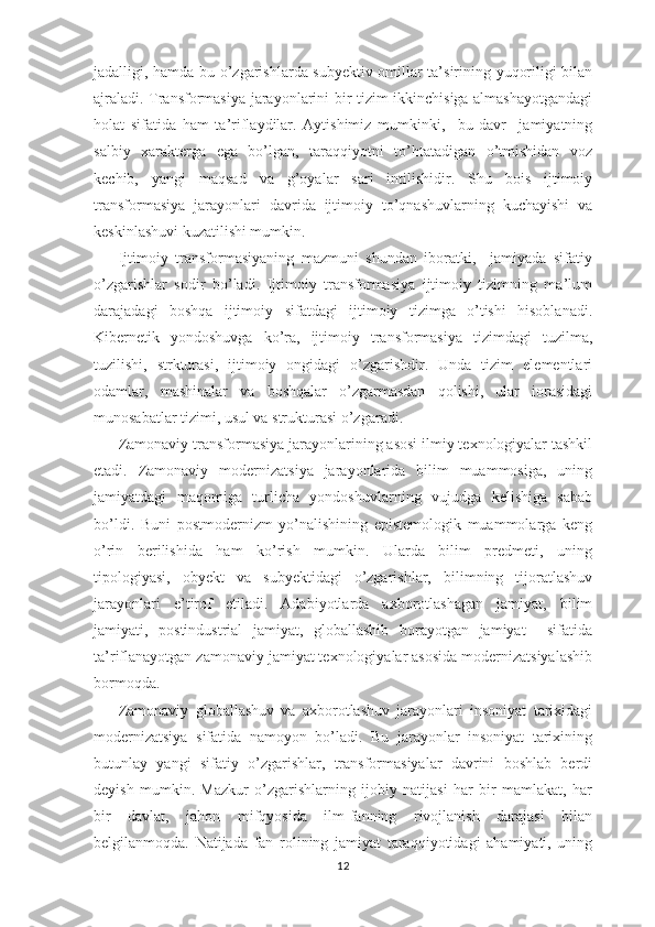 jadalligi, hamda bu o’zgarishlarda subyektiv omillar ta’sirining yuqoriligi bilan
ajraladi. Transformasiya jarayonlarini bir tizim ikkinchisiga almashayotgandagi
holat   sifatida   ham   ta’riflaydilar.   Aytishimiz   mumkinki,     bu   davr     jamiyatning
salbiy   xarakterga   ega   bo’lgan,   taraqqiyotni   to’htatadigan   o’tmishidan   voz
kechib,   yangi   maqsad   va   g’oyalar   sari   intilishidir.   Shu   bois   ijtimoiy
transformasiya   jarayonlari   davrida   ijtimoiy   to’qnashuvlarning   kuchayishi   va
keskinlashuvi kuzatilishi mumkin. 
Ijtimoiy   transformasiyaning   mazmuni   shundan   iboratki,     jamiyada   sifatiy
o’zgarishlar   sodir   bo’ladi.   Ijtimoiy   transformasiya   ijtimoiy   tizimning   ma’lum
darajadagi   boshqa   ijtimoiy   sifatdagi   ijtimoiy   tizimga   o’tishi   hisoblanadi.
Kibernetik   yondoshuvga   ko’ra,   ijtimoiy   transformasiya   tizimdagi   tuzilma,
tuzilishi,   strkturasi,   ijtimoiy   ongidagi   o’zgarishdir.   Unda   tizim   elementlari
odamlar,   mashinalar   va   boshqalar   o’zgarmasdan   qolishi,   ular   iorasidagi
munosabatlar tizimi, usul va strukturasi o’zgaradi.  
Zamonaviy transformasiya jarayonlarining asosi ilmiy texnologiyalar tashkil
etadi.   Zamonaviy   modernizatsiya   jarayonlarida   bilim   muammosiga,   uning
jamiyatdagi   maqomiga   turlicha   yondoshuvlarning   vujudga   kelishiga   sabab
bo’ldi.   Buni   postmodernizm   yo’nalishining   epistemologik   muammolarga   keng
o’rin   berilishida   ham   ko’rish   mumkin.   Ularda   bilim   predmeti,   uning
tipologiyasi,   obyekt   va   subyektidagi   o’zgarishlar,   bilimning   tijoratlashuv
jarayonlari   e’tirof   etiladi.   Adabiyotlarda   axborotlashagan   jamiyat,   bilim
jamiyati,   postindustrial   jamiyat,   globallashib   borayotgan   jamiyat     sifatida
ta’riflanayotgan zamonaviy jamiyat texnologiyalar asosida modernizatsiyalashib
bormoqda. 
Zamonaviy   globallashuv   va   axborotlashuv   jarayonlari   insoniyat   tarixidagi
modernizatsiya   sifatida   namoyon   bo’ladi.   Bu   jarayonlar   insoniyat   tarixining
butunlay   yangi   sifatiy   o’zgarishlar,   transformasiyalar   davrini   boshlab   berdi
deyish   mumkin.   Mazkur   o’zgarishlarning   ijobiy   natijasi   har   bir   mamlakat,   har
bir   davlat,   jahon   mifqyosida   ilm-fanning   rivojlanish   darajasi   bilan
belgilanmoqda.   Natijada   fan   rolining   jamiyat   taraqqiyotidagi   ahamiyati,   uning
12 