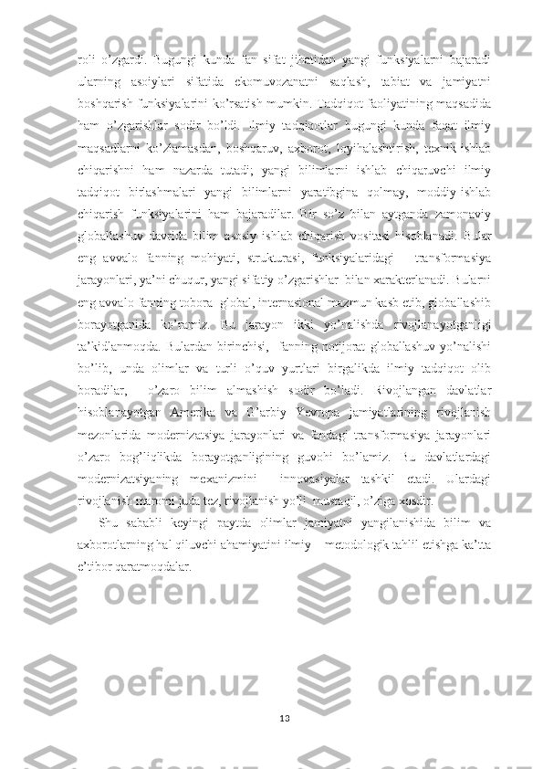 roli   o’zgardi.   Bugungi   kunda   fan   sifat   jihatidan   yangi   funksiyalarni   bajaradi
ularning   asoiylari   sifatida   ekomuvozanatni   saqlash,   tabiat   va   jamiyatni
boshqarish funksiyalarini ko’rsatish mumkin. Tadqiqot faoliyatining maqsadida
ham   o’zgarishlar   sodir   bo’ldi.   Ilmiy   tadqiqotlar   bugungi   kunda   faqat   ilmiy
maqsadlarni   ko’zlamasdan,   boshqaruv,   axborot,   loyihalashtirish,   texnik-ishlab
chiqarishni   ham   nazarda   tutadi;   yangi   bilimlarni   ishlab   chiqaruvchi   ilmiy
tadqiqot   birlashmalari   yangi   bilimlarni   yaratibgina   qolmay,   moddiy-ishlab
chiqarish   funksiyalarini   ham   bajaradilar.   Bir   so’z   bilan   aytganda   zamonaviy
globallashuv   davrida   bilim   asosiy   ishlab   chiqarish   vositasi   hisoblanadi.   Bular
eng   avvalo   fanning   mohiyati,   strukturasi,   funksiyalaridagi   –   transformasiya
jarayonlari, ya’ni chuqur, yangi sifatiy o’zgarishlar  bilan xarakterlanadi. Bularni
eng avvalo fanning tobora  global, internasional mazmun kasb etib, globallashib
borayotganida   ko’ramiz.   Bu   jarayon   ikki   yo’nalishda   rivojlanayotganligi
ta’kidlanmoqda.   Bulardan   birinchisi,     fanning   notijorat   globallashuv   yo’nalishi
bo’lib,   unda   olimlar   va   turli   o’quv   yurtlari   birgalikda   ilmiy   tadqiqot   olib
boradilar,     o’zaro   bilim   almashish   sodir   bo’ladi.   Rivojlangan   davlatlar
hisoblanayotgan   Amerika   va   G’arbiy   Yevropa   jamiyatlarining   rivojlanish
mezonlarida   modernizatsiya   jarayonlari   va   fandagi   transformasiya   jarayonlari
o’zaro   bog’liqlikda   borayotganligining   guvohi   bo’lamiz.   Bu   davlatlardagi
modernizatsiyaning   mexanizmini     innovasiyalar   tashkil   etadi.   Ulardagi
rivojlanish maromi juda tez, rivojlanish yo’li  mustaqil, o’ziga xosdir. 
Shu   sababli   keyingi   paytda   olimlar   jamiyatni   yangilanishida   bilim   va
axborotlarning hal qiluvchi ahamiyatini ilmiy – metodologik tahlil etishga ka’tta
e’tibor qaratmoqdalar. 
13 