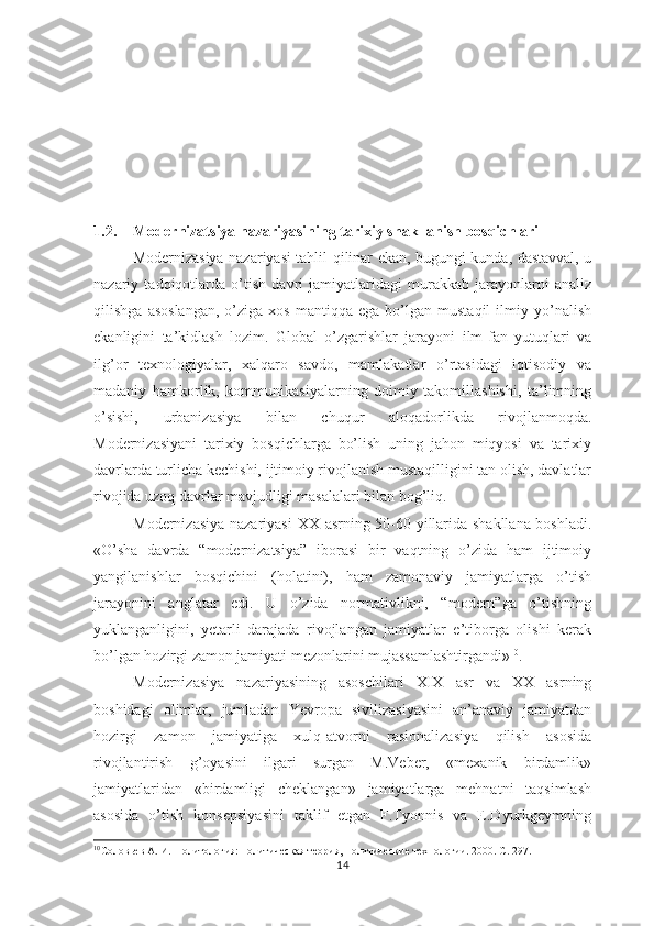 1.2. Modernizatsiya nаzаriyasining tаriхiy shаkllаnish bоsqichlаri
Modernizasiya nazariyasi tahlil qilinar ekan, bugungi kunda, dastavval, u
nazariy   tadqiqotlarda   o’tish   davri   jamiyatlaridagi   murakkab   jarayonlarni   analiz
qilishga   asoslangan,   o’ziga   xos   mantiqqa   ega  bo’lgan   mustaqil   ilmiy   yo’nalish
ekanligini   ta’kidlash   lozim.   Global   o’zgarishlar   jarayoni   ilm-fan   yutuqlari   va
ilg’or   texnologiyalar,   xalqaro   savdo,   mamlakatlar   o’rtasidagi   iqtisodiy   va
madaniy   hamkorlik,   kommunikasiyalarning   doimiy   takomillashishi,   ta’limning
o’sishi,   urbanizasiya   bilan   chuqur   aloqadorlikda   rivojlanmoqda.
Modernizasiyani   tarixiy   bosqichlarga   bo’lish   uning   jahon   miqyosi   va   tarixiy
davrlarda turlicha kechishi, ijtimoiy rivojlanish mustaqilligini tan olish, davlatlar
rivojida uzoq davrlar mavjudligi masalalari bilan bog’liq.
Modernizasiya nazariyasi   XX   asrning 50-60 yillarida shakllana boshladi.
«O’sha   davrda   “modernizatsiya”   iborasi   bir   vaqtning   o’zida   ham   ijtimoiy
yangilanishlar   bosqichini   (holatini),   ham   zamonaviy   jamiyatlarga   o’tish
jarayonini   anglatar   edi.   U   o’zida   normativlikni,   “modern”ga   o’tishning
yuklanganligini,   yetarli   darajada   rivojlangan   jamiyatlar   e’tiborga   olishi   kerak
bo’lgan hozirgi zamon jamiyati mezonlarini mujassamlashtirgandi» 10
.
Modernizasiya   nazariyasining   asoschilari   XIX   asr   va   XX   asrning
boshidagi   olimlar,   jumladan   Yevropa   sivilizasiyasini   an’anaviy   jamiyatdan
hozirgi   zamon   jamiyatiga   xulq-atvorni   rasionalizasiya   qilish   asosida
rivojlantirish   g’oyasini   ilgari   surgan   M.Veber,   «mexanik   birdamlik»
jamiyatlaridan   «birdamligi   cheklangan»   jamiyatlarga   mehnatni   taqsimlash
asosida   o’tish   konsepsiyasini   taklif   etgan   F.Tyonnis   va   E.Dyurkgeymning
10
Соловьев А. И.  Политология: политическая теория, политические технологии. 2000. С. 297.
14 