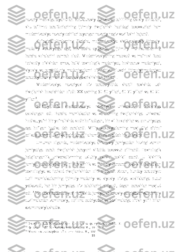 nazariy merosiga tayandilar. Strukturaviy-funksional tahlilning asosiy qoidalari,
shu   ta’limot   tarafdorlarining   ijtimoiy   rivojlanish   haqidagi   tasavvurlari   ham
modernizatsiya nazariyotchilari tayangan nazariy negiz vazifasini bajardi.
Ko’pgina   olimlarning   fikricha,   modernizatsiya   sivilizasiyaviy   ijtimoiy-
madaniy   xususiyatga   ega,   boshqacha   aytganda,   u   ijtimoiy   munosabatlarning
barcha   sohalarini   qamrab   oladi.   Modernizasiyaning   maqsadi   va   ma’nosi   faqat
iqtisodiy   o’sishdan   emas,   balki   texnologik   madaniyat,   boshqaruv   madaniyati,
siyosiy   va   tamadduniy   madaniyatlarni   o’z   ichiga   oluvchi   ijtimoiy   madaniyat
taraqqiyotining ma’lum darajasiga erishishdan iborat 11
.
Modernizasiya   nazariyasi   o’z   taraqqiyotida   shartli   ravishda   uch
rivojlanish bosqichidan o’tdi: XX asrning 50-60-yillari, 60-70-yillari  va 80-90-
yillar 12
.
50-60-yillarda   modernizatsiya   nazariyasi   universalizm   prinsipiga
asoslangan   edi.   Barcha   mamlakatlar   va   xalqlarning   rivojlanishiga   universal
hodisa, ya’ni bir yo’nalishda sodir bo’ladigan, bir xil bosqichlar va qonuniyatga
ega   bo’lgan   hodisa   deb   qaralardi.   Milliy   xususiyatlarning   mavjudligi   e’tirof
etilsada, ammo ular ikkinchi darajali ahamiyatga ega deb hisoblanardi.    
Umuman   olganda,   modernizatsiya   an’anaviy   jamiyatdan   hozirgi   zamon
jamiyatiga   qarab   rivojlanish   jarayoni   sifatida   tasavvur   qilinardi.   Texnologik
belgilanganlik   universalizmning   uslubiy   asosini   tashkil   etardi.   U   kishilik
jamiyati taraqqiyotini yalpi  farovonlik va ijtimoiy barqarorlikka olib boradigan
texnologiya   va   iqtisod   rivojlanishidan   olib   chiqardi.   Zotan,   bunday   taraqqiyot
turli   mamlakatlarning   ijtimoiy-madaniy   va   siyosiy   o’ziga   xosliklariga   putur
yetkazadi,   har   bir   jamiyatga   o’z   talablarini   qo’yadi,   degan   qarashlar   mavjud
edi. 13
 Fan-texnika taraqqiyoti natijasida jamiyat an’anaviy qadriyatlar va ijtimoiy
tuzilmalardan  zamonaviy, oqilona qadriyatlar  va  tuzilmalarga o’tish yo’li  bilan
«zamonaviylashadi».
11
  Старостин Б. С.  Модернизация и национальная культура. М., 1995.С. 17.
12
 Купряшин Г.Л.Политическая модернизация. М., 1991. С.1 6 .
13
  Модернизация: зарубежн ы й опыт и Россия. М., 1997
15 